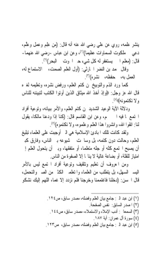 ‫ﻳﻨﺸﺮ ﻋﻠﻤﻪ، ﺭﻭﻱ ﻋﻦ ﻋﻠﻲ ﺭﺿﻲ ﺍﷲ ﻋﻨﻪ ﺃﻧﻪ ﻗﺎﻝ: )ﻣﻦ ﻋﻠِﻢ ﻭﻋﻤﻞ ﻭﻋﱠﻢ،‬
   ‫‪‬ﻠ‬             ‫‪‬‬
‫ﺩﻋِﻲ ﰲ ﻣﻠﻜﻮﺕ ﺍﻟﺴﻤﺎﻭﺍﺕ ﻋﻈﻴﻤﺎ()١(، ﻭﻋﻦ ﺍﺑﻦ ﻋﺒﺎﺱ -ﺭﺿﻲ ﺍﷲ ﻋﻨﻬﻤﺎ-‬
                                         ‫ﹰ‬                                ‫‪‬‬
              ‫ﻗﺎﻝ: )ﻣﻌﻠﻢ ﺍﳋﲑ ﻳﺴﺘﻐﻔﺮ ﻟﻪ ﻛﻞ ﺷﻲﺀ ﺣﱴ ﺍﳊﻮﺕ ﰲ ﺍﻟﺒﺤﺮ()٢(.‬
‫ﻭﻗﺎﻝ ﳏﻤﺪ ﺑﻦ ﺍﻟﻨﻀﺮ ﺍﳊﺎﺭﺛﻲ: )ﺃﻭﻝ ﺍﻟﻌﻠﻢ ﺍﻟﺼﻤﺖ، ﰒ ﺍﻻﺳﺘﻤﺎﻉ ﻟﻪ،‬
                                        ‫ﰒ ﺍﻟﻌﻤﻞ ﺑﻪ، ﰒ ﺣﻔﻈﻪ، ﰒ ﻧﺸﺮﻩ()٣(.‬
‫ﻛﻤﺎ ﻭﺭﺩ ﺍﻟﺬﻡ ﻭﺍﻟﺘﻮﺑﻴﺦ ﳌﻦ ﻛﺘﻢ ﺍﻟﻌﻠﻢ، ﻭﺭﻓﺾ ﻧﺸﺮﻩ، ﻭﺗﻌﻠﻴﻤﻪ ﻟﻐﲑﻩ‬
‫ﻗﺎﻝ ﺍﷲ ﻋﺰ ﻭﺟﻞ: ‪‬ﻭﺇﺫ ﺃﺧﺬ ﺍﷲ ﻣﻴﺜﺎﻕ ﺍﻟﺬﻳﻦ ﺃﻭﺗﻮﺍ ﺍﻟﻜﺘﺐ ﻟﺘﺒﻴﻨﻨﻪ ﻟﻠﻨﺎﺱ‬
                                                          ‫ﻭﻻ ﺗﻜﺘﻤﻮﻧﻪ‪.(٤)‬‬
‫ﻭﺩﻻﻟﺔ ﺍﻵﻳﺔ ﺍﻟﻮﻋﻴﺪ ﺍﻟﺸﺪﻳﺪ ﳌﻦ ﻛﺘﻢ ﺍﻟﻌﻠﻢ، ﻭﺍﻷﻣﺮ ﺑﺒﻴﺎﻧﻪ، ﻭﺗﻮﻋﻴﺔ ﺃﻓﺮﺍﺩ‬
‫ﺍ‪‬ﺘﻤﻊ ﳌﺎ ﻓﻴﻪ ﺍﳋﲑ ﳍﻢ، ﻭﻋﻦ ﺍﺑﻦ ﺍﻟﻘﺎﺳﻢ ﻗﺎﻝ: )ﻛﻨﺎ ﺇﺫﺍ ﻭﺩﻋﻨﺎ ﻣﺎﻟﻜﺎﹰ، ﻳﻘﻮﻝ‬
                    ‫ﻟﻨﺎ: ﺍﺗﻘﻮﺍ ﺍﷲ، ﻭﺍﻧﺸﺮﻭﺍ ﻫﺬﺍ ﺍﻟﻌﻠﻢ ﻭﻋﻠﻤﻮﻩ، ﻭﻻ ﺗﻜﺘﻤﻮﻩ()٥(.‬
‫ﻭﻟﻘﺪ ﻛﺎﻧﺖ ﺗﻠﻚ ﺍﳌﺒﺎﺩﺉ ﺍﻹﺳﻼﻣﻴﺔ ﻫﻲ ﺍﻟﱵ ﺃﻭﺟﺒﺖ ﻋﻠﻰ ﺍﻟﻌﻠﻤﺎﺀ ﺗﺒﻠﻴﻎ‬
‫ﺍﻟﻌﻠﻢ، ﻭﺣﺎﻟﺖ ﺩﻭﻥ ﻛﺘﻤﻪ، ﺑﻞ ﻭﺳﺎﳘﺖ ﰲ ﺷﻴﻮﻋﻪ ﺑﲔ ﺍﻟﻨﺎﺱ، ﻭﻓﺎﺭﻕ ﻛﺒﲑ‬
‫ﺃﻥ ﻳﺼﺒﺢ ﺍ‪‬ﺘﻤﻊ ﻛﻠﻪ ﺃﻭ ﺟﻠﻪ ﻣﺘﻌﻠﻤﺎﹰ، ﺃﻭ ﻣﺘﻔﻘﻬﺎﹰ، ﻭﺑﲔ ﺃﻥ ﻳﺘﺤﻮﻝ ﺍﻟﻌﻠﻢ ﺇﱃ‬
                    ‫ﺍﻣﺘﻴﺎﺯ ﻟﻠﻘﻠﺔ، ﺃﻭ ﺑﻀﺎﻋﺔ ﻏﺎﻟﻴﺔ ﻻ ﻳﻨﺎﳍﺎ ﺇﻻ ﺍﻟﺼﻔﻮﺓ ﻣﻦ ﺍﻟﻨﺎﺱ.‬
‫ﻭﻣﻦ ﺍﳌﻌﺮﻭﻑ ﺃﻥ ﺗﻌﻠﻴﻢ ﻭﺗﺜﻘﻴﻒ ﻭﺗﻮﻋﻴﺔ ﺃﻓﺮﺍﺩ ﺍ‪‬ﺘﻤﻊ ﻟﻴﺲ ﺑﺎﻷﻣﺮ‬
‫ﺍﻟﻴﺴﲑ ﺍﻟﺴﻬﻞ، ﺑﻞ ﻳﺘﻄﻠﺐ ﻣﻦ ﺍﻟﻌﻠﻤﺎﺀ ﻭﺍﳌﺘﻌﻠﻤﲔ ﺍﻟﻜﺜﲑ ﻣﻦ ﺍﻟﺼﱪ ﻭﺍﻟﺘﺤﻤﻞ،‬
‫ﻗﺎﻝ ﺍﳊﺴﻦ: )ﺩﺧﻠﻨﺎ ﻓﺎﻏﺘﻤﻤﻨﺎ ﻭﺧﺮﺟﻨﺎ ﻓﻠﻢ ﻧﺰﺩﺩ ﺇﻻ ﻏ ‪‬ﺎ، ﺍﻟﻠﻬﻢ ﺇﻟﻴﻚ ﻧﺸﻜﻮ‬
                       ‫ﻤ‬


                ‫)١( ﺍﺑﻦ ﻋﺒﺪ ﺍﻟﱪ: ﺟﺎﻣﻊ ﺑﻴﺎﻥ ﺍﻟﻌﻠﻢ ﻭﻓﻀﻠﻪ، ﻣﺼﺪﺭ ﺳﺎﺑﻖ، ﺹ٤٢١.‬
                                      ‫)٢( ﺍﳌﺼﺪﺭ ﺍﻟﺴﺎﺑﻖ: ﻧﻔﺲ ﺍﻟﺼﻔﺤﺔ.‬
                  ‫)٣( ﺍﻟﺴﻤﻌﺎﱐ: ﺃﺩﺏ ﺍﻹﻣﻼﺀ ﻭﺍﻻﺳﺘﻤﻼﺀ، ﻣﺼﺪﺭ ﺳﺎﺑﻖ، ﺹ٤٤١.‬
                                         ‫)٤( ﺳﻮﺭﺓ ﺁﻝ ﻋﻤﺮﺍﻥ: ﺁﻳﺔ ٧٨١.‬
               ‫)٥( ﺍﺑﻦ ﻋﺒﺪ ﺍﻟﱪ: ﺟﺎﻣﻊ ﺑﻴﺎﻥ ﺍﻟﻌﻠﻢ ﻭﻓﻀﻠﻪ، ﻣﺼﺪﺭ ﺳﺎﺑﻖ، ﺹ٣٢١.‬
 