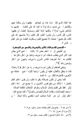 ‫ﻫﺬﺍ ﺍﻟﻐﺜﺎﺀ ﺍﻟﺬﻱ ﻛﻨﺎ ﳓﺪﺙ ﻋﻨﻪ، ﺇﻥ ﺃﺟﺒﻨﺎﻫﻢ ﱂ ﻳﻔﻘﻬﻮﺍ، ﻭﺇﻥ ﺳﻜﺘﻨﺎ ﻋﻨﻬﻢ‬
‫ﻭﻛﻠﻨﺎﻫﻢ ﺇﱃ ﻋﻲ ﺷﺪﻳﺪ، ﻭﺍﷲ ﻟﻮﻻ ﻣﺎ ﺃﺧﺬ ﺍﷲ ﻋﻠﻰ ﺍﻟﻌﻠﻤﺎﺀ ﰲ ﻋﻠﻤﻬﻢ ﻣﺎ‬
                                                       ‫‪‬‬
‫ﺃﻧﺒﺄﻧﺎﻫﻢ ﺑﺸﻲﺀ ﺃﺑﺪﹰﺍ()١(، ﻭﻟﻜﻨﻬﺎ ﺃﻣﺎﻧﺔ ﺍﻟﻌﻠﻢ ﻭﻣﺴﺌﻮﻟﻴﺔ ﺍﻟﻌﻠﻤﺎﺀ ﺃﻥ ﻳﻔﻘﻬﻮﺍ‬
‫ﺍﻟﻨﺎﺱ، ﻛﻞ ﺍﻟﻨﺎﺱ، ﻭﺃﻥ ﻳﻨﺸﺮﻭﺍ ﺍﻟﻌﻠﻢ، ﻛﻞ ﺍﻟﻌﻠﻢ، ﻭﺇﻻ ﺣﺎﺳﺒﻬﻢ ﺍﷲ ﻋﻠﻰ‬
‫ﺫﻟﻚ، ﻫﻞ ﺗﻀﻴﻊ ﺍ‪‬ﺘﻤﻌﺎﺕ ﺇﻻ ﺑﺘﻀﻴﻴﻊ ﺍﻟﻌﻠﻢ، ﻭﺳﻜﻮﺕ ﺍﻟﻌﻠﻤﺎﺀ ﻋﻦ ﻧﺸﺮ ﺍﻟﻌﻠﻢ‬
                                                           ‫ﺑﲔ ﺍﻟﻨﺎﺱ ؟.‬
 ‫(:‬       ‫א‬          ‫א‬                 ‫)א‬    ‫א‬              ‫−א‬
‫ﻣﻦ ﺍﻟﻄﺒﻴﻌﻲ ﺃﻥ ﳚﺪ ﺍﳌﺘﻌﻠﻢ ﺑﻌﺾ ﺍﻻﳓﺮﺍﻓﺎﺕ ﰲ ﺍ‪‬ﺘﻤﻊ ﺍﻟﺬﻱ ﻳﻌﻴﺶ‬
‫ﻓﻴﻪ، ﺍﻷﻣﺮ ﺍﻟﺬﻱ ﻳﺘﻄﻠﺐ ﺗﺪﺧﻠﻪ، ﺁﻣﺮ‪‬ﺍ ﺑﺎﳌﻌﺮﻭﻑ ﻭﻧﺎﻫﻴ‪‬ﺎ ﻋﻦ ﺍﳌﻨﻜﺮ، ﻗﺎﻝ ﺗﻌﺎﱃ:‬
‫‪‬ﻛﻨﺘﻢ ﺧﲑ ﺃﻣﺔ ﺃﺧﺮﺟﺖ ﻟﻠﻨﺎﺱ ﺗﺄﻣﺮﻭﻥ ﺑﺎﳌﻌﺮﻭﻑ ﻭﺗﻨﻬﻮﻥ ﻋﻦ ﺍﳌﻨﻜﺮ‬
                                                  ‫ﻭﺗﺆﻣﻨﻮﻥ ﺑﺎﷲ ‪.(٢)‬‬
‫ﻭﻳﻨﺒﻐﻲ ﻟﻠﻤﺘﻌﻠﻢ ﺃﻥ ﻳﻜﻮﻥ ﺃﻣﺮﻩ ﺑﺎﳌﻌﺮﻭﻑ ﻭ‪‬ﻴﻪ ﻋﻦ ﺍﳌﻨﻜﺮ ﻗﻮﻻ ﻭﻋﻤﻼﹰ،‬
        ‫ﹰ‬
‫ﻓﺄﻣﺎ ﻣﺎ ﻳﺘﻌﻠﻖ ﺑﺎﻷﻓﻌﺎﻝ، ﻓﻌﻠﻴﻪ ﺃﻥ ﻳﻜﻮﻥ ﺃﳕﻮﺫﺟ‪‬ﺎ ﻷﻓﺮﺍﺩ ﺍ‪‬ﺘﻤﻊ ﰲ ﺗﻌﺎﻣﻠﻪ ﻣﻊ‬
                               ‫ﺍﻵﺧﺮﻳﻦ، ﻛﺎﺣﺘﺮﺍﻣﻪ ﻟﻠﻜﺒﲑ ﻭﺭﲪﺘﻪ ﺍﻟﺼﻐﲑ.‬
‫ﻛﻤﺎ ﻳﻨﺒﻐﻲ ﺃﻥ ﺗﻜﻮﻥ ﺗﺼﺮﻓﺎﺗﻪ ﻭﻓﻖ ﻣﺎ ﺗﻌﻠﻢ، ﻭﺃﻥ ﻳﻘﺮﻥ ﺍﳌﺘﻌﻠﻢ ﺍﻟﻌﻠﻢ‬
‫ﺑﺎﻟﻌﻤﻞ ؛ ﳌﺎ ﻟﺬﻟﻚ ﻣﻦ ﻭﻗﻊ ﻧﻔﻮﺱ ﺍﻵﺧﺮﻳﻦ، ﻭﳍﺬﺍ ﻳﻨﺼﺢ ﺍﺑﻦ ﲨﺎﻋﺔ ﺍﳌﺘﻌﻠﻢ‬
‫)ﺑﺄﻥ ﳛﺎﻓﻆ ﻋﻠﻰ ﺍﻟﻘﻴﺎﻡ ﺑﺸﻌﺎﺋﺮ ﺍﻹﺳﻼﻡ، ﻭﻇﻮﺍﻫﺮ ﺍﻷﺣﻜﺎﻡ، ﻛﺈﻗﺎﻣﺔ ﺍﻟﺼﻼﺓ ﰲ‬
‫ﺍﳌﺴﺎﺟﺪ ﻟﻠﺠﻤﺎﻋﺎﺕ، ﻭﺇﻓﺸﺎﺀ ﺍﻟﺴﻼﻡ ﻟﻠﺨﻮﺍﺹ ﻭﺍﻟﻌﻮﺍﻡ()٣(، ﻛﻤﺎ ﻳﻨﺼﺢ ﺍﻟﻐﺰﺍﱄ‬
‫ﺍﳌﺘﻌﻠﻢ )ﺑﺄﻥ ﳛﺘﺮﺯ ﻋﻦ ﳎﺎﻟﺴﺔ ﺻﺎﺣﺐ ﺍﻟﺴﻮﺀ ﻟﻴﻘﺼﻲ ﻭﻻﻳﺔ ﺷﻴﺎﻃﲔ ﺍﳉﻦ‬


              ‫)١( ﺍﺑﻦ ﻋﺒﺪ ﺍﻟﱪ: ﺟﺎﻣﻊ ﺑﻴﺎﻥ ﺍﻟﻌﻠﻢ ﻭﻓﻀﻠﻪ، ﻣﺼﺪﺭ ﺳﺎﺑﻖ، ﺹ٥-٦.‬
                                       ‫)٢( ﺳﻮﺭﺓ ﺁﻝ ﻋﻤﺮﺍﻥ: ﺁﻳﺔ ٠١١.‬
                 ‫)٣( ﺍﺑﻦ ﲨﺎﻋﺔ: ﺗﺬﻛﺮﺓ ﺍﻟﺴﺎﻣﻊ ﻭﺍﳌﺘﻜﻠﻢ، ﻣﺼﺪﺭ ﺳﺎﺑﻖ، ﺹ١٩.‬
 