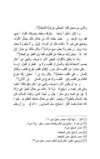 ‫ﻭﺍﻹﻧﺲ ﻣﻦ ﺻﺤﻦ ﻗﻠﺒﻪ ؛ ﻓ‪‬ﻴﺼ ﱠﻰ ﻋﻦ ﻟﻮﺛﺔ ﺍﻟﺸﻴﻄﻨﺔ()١(.‬
                                         ‫‪‬ﻔ‬
‫ﻭﳌﺎ ﻛﺎﻥ ﺍﳌﺘﻌﻠﻢ ﺃﳕﻮﺫﺟ‪‬ﺎ ﰲ ﺳﻠﻮﻛﻪ ﻭﻋﻤﻠﻪ ﻭﺗﺼﺮﻓﺎﺗﻪ ﻷﻓﺮﺍﺩ ﺍ‪‬ﺘﻤﻊ،‬
‫ﻓﻘﺪ ﻭﺭﺩ ﺍﻟﻮﻋﻴﺪ ﳌﻦ ﱂ ﻳﻌﻤﻞ ﺑﻌﻠﻤﻪ ﻷﻧﻪ ﻣﻦ ﺧﻼﻝ ﺫﻟﻚ ﻳﻀﻠﻞ ﺍﻷﻓﺮﺍﺩ،‬
‫ﻭﻳﺸﺠﻊ ﻋﻠﻲ ﻧﺸﺮ ﺍﻻﳓﺮﺍﻓﺎﺕ، ﻗﺎﻝ ﺃﺑﻮ ﺍﻟﺪﺭﺩﺍﺀ: )ﻭﻳﻞ ﳌﻦ ﻻ ﻳﻌﻠﻢ ﻭﻻ ﻳﻌﻤﻞ‬
‫ﻣﺮﺓ، ﻭﻭﻳﻞ ﳌﻦ ﻳﻌﻠﻢ ﻭﻻ ﻳﻌﻤﻞ ﺳﺒﻊ ﻣﺮﺍﺕ()٢(، ﻭﻗﺎﻝ ﻣﺎﻟﻚ ﺑﻦ ﺩﻳﻨﺎﺭ: )ﺇﻥ‬
   ‫ﺍﻟﻌﺎﱂ ﺇﺫﺍ ﱂ ﻳﻌﻤﻞ ﺯﻟﺖ ﻣﻮﻋﻈﺘﻪ ﻋﻦ ﺍﻟﻘﻠﻮﺏ ﻛﻤﺎ ﻳﺰﻝ ﺍﻟﻘﻄﺮ ﻋﻦ ﺍﻟﺼﻔﺎ()٣(.‬
‫ﻭﺃﻣﺎ ﻣﺎ ﻳﺘﻌﻠﻖ ﺑﺎﻷﻗﻮﺍﻝ، ﻓﻴﻨﺒﻐﻲ ﺍﻷﻣﺮ ﺑﺎﳌﻌﺮﻭﻑ ﻭﺍﻟﻨﻬﻲ ﻋﻦ ﺍﳌﻨﻜﺮ‬
‫ﺣﺴﺐ ﺍﻻﺳﺘﻄﺎﻋﺔ ﺑﺎﻟﻴﺪ ﻭﺍﻟﻠﺴﺎﻥ ﺃﻭ ﺍﻟﻘﻠﺐ، ﻭﻻ ﻳﺆﰐ ﺍﻟﻔﻌﻞ ﺃﻭ ﺍﻟﻘﻮﻝ ﲦﺎﺭﻩ ﻣﺎ‬
‫ﱂ ﻳﻜﻦ ﺻﺎﺩﺭ‪‬ﺍ ﻋﻦ ﺍﻟﻘﻠﺐ، ﻗﺎﻝ ﺳﻮﺍﺭ: )ﻛﻼﻡ ﺍﻟﻘﻠﺐ ﻳﻘﺮﻉ ﺍﻟﻘﻠﺐ، ﻭﻛﻼﻡ‬
‫ﺍﻟﻠﺴﺎﻥ ﳝﺮ ﻋﻠﻲ ﺍﻟﻘﻠﺐ ﺻﻔﺤﺎ()٤(. ﻭﻗﺎﻝ ﺯﻳﺎﺩ ﺑﻦ ﺃﰊ ﺳﻔﻴﺎﻥ: )ﺇﺫﺍ ﺧﺮﺝ‬
                                         ‫ﹰ‬
  ‫ﺍﻟﻜﻼﻡ ﻣﻦ ﺍﻟﻘﻠﺐ ﻭﻗﻊ ﰲ ﺍﻟﻘﻠﺐ، ﻭﺇﺫﺍ ﺧﺮﺝ ﻣﻦ ﺍﻟﻠﺴﺎﻥ ﱂ ﳚﺎﻭﺯ ﺍﻵﺫﺍﻥ()٥(.‬
‫ﻭﳚﺐ ﺃﻥ ﻳﻜﻮﻥ ﺍﻷﻣﺮ ﺑﺎﳌﻌﺮﻭﻑ ﻭﺍﻟﻨﻬﻲ ﻋﻦ ﺍﳌﻨﻜﺮ ﻭﻓﻖ ﻃﺎﻗﺔ ﺍﳌﺘﻌﻠﻢ،‬
‫ﻭﻋﻠﻰ ﻗﺪﺭ ﻋﻠﻤﻪ، ﻭﲟﺎ ﻳﺘﻴﺢ ﻟﻪ ﳏﺎﺭﺑﺔ ﺍﻻﳓﺮﺍﻓﺎﺕ ﻣﻦ ﺧﻼﻝ ﺍﻟﻌﻤﻞ ﻋﻠﻰ ﺇﺯﺍﻟﺔ‬
‫)ﺍﳉﻬﻞ ﻋﻦ ﻧﻔﺴﻪ ﻭﻋﻦ ﺳﺎﺋﺮ ﺍﳉﻬﺎﻝ، ﻭ ﺇﺣﻴﺎﺀ ﺍﻟﺪﻳﻦ، ﻭﺇﺑﻘﺎﺀ ﺍﻹﺳﻼﻡ، ﻓﺈﻥ‬
‫ﺑﻘﺎﺀ ﺍﻹﺳﻼﻡ ﺑﺎﻟﻌﻠﻢ()٦(، ﻭﻟﻴﺤﺬﺭ ﺍﳌﺘﻌﻠﻢ ﻣﻦ ﺧﻼﻝ ﻧﺸﺎﻃﻪ ﺍﻟﺘﻜﻠﻢ ﺑﻐﲑ ﻋﻠﻢ ؛‬
‫ﻷﻧﻪ ﻋﻨﺪﺋﺬ ﻳﻔﺴﺪ ﺃﻛﺜﺮ ﳑﺎ ﻳﺼﻠﺢ، ﺳﺌﻞ ﺍﻟﺘﺴﺘﺮﻱ ﺭﲪﻪ ﺍﷲ )ﻣﱴ ﳚﻮﺯ ﺃﻥ ﻳﻌﻠﻢ‬
                                                            ‫ٍ‬



                          ‫)١( ﺍﻟﻐﺰﺍﱄ : ﺃﻳﻬﺎ ﺍﻟﻮﻟﺪ، ﻣﺼﺪﺭ ﺳﺎﺑﻖ، ﺹ٠١١.‬
           ‫)٢( ﺍﺑﻦ ﻋﺒﺪ ﺍﻟﱪ: ﺟﺎﻣﻊ ﺑﻴﺎﻥ ﺍﻟﻌﻠﻢ ﻭﻓﻀﻠﻪ، ﻣﺼﺪﺭ ﺳﺎﺑﻖ، ﺝ٢، ﺹ٤.‬
                                            ‫)٣( ﺍﳌﺼﺪﺭ ﺍﻟﺴﺎﺑﻖ: ﺹ٨.‬
                                      ‫)٤(ﺍﳌﺼﺪﺭ ﺍﻟﺴﺎﺑﻖ: ﻧﻔﺲ ﺍﻟﺼﻔﺤﺔ.‬
                                     ‫)٥( ﺍﳌﺼﺪﺭ ﺍﻟﺴﺎﺑﻖ: ﻧﻔﺲ ﺍﻟﺼﻔﺤﺔ.‬
              ‫)٦( ﺍﻟﺰﺭﻧﻮﺟﻲ: ﺗﻌﻠﻴﻢ ﺍﳌﺘﻌﻠﻢ ﻃﺮﻳﻖ ﺍﻟﺘﻌﻠﻢ، ﻣﺼﺪﺭ ﺳﺎﺑﻖ، ﺹ٧٣.‬
 