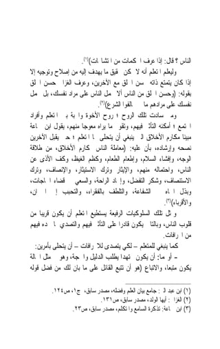 ‫ﺍﻟﻨﺎﺱ ؟ ﻗﺎﻝ: ﺇﺫﺍ ﻋﺮﻑ ﺍﶈﻜﻤﺎﺕ ﻣﻦ ﺍﳌﺘﺸﺎ‪‬ﺎﺕ()١(.‬
‫ﻭﻟﻴﻌﻠﻢ ﺍﳌﺘﻌﻠﻢ ﺃﻧﻪ ﻻ ﳝﻜﻦ ﲢﻘﻴﻖ ﻣﺎ ﻳﻬﺪﻑ ﺇﻟﻴﻪ ﻣﻦ ﺇﺻﻼﺡ ﻭﺗﻮﺟﻴﻪ ﺇﻻ‬
‫ﺇﺫﺍ ﻛﺎﻥ ﻳﺘﻤﺘﻊ ﺫﺍﺗﻪ ﲝﺴﻦ ﺍﳋﻠﻖ ﻣﻊ ﺍﻵﺧﺮﻳﻦ، ﻭﻋ ‪‬ﻑ ﺍﻟﻐﺰﺍﱄ ﺣﺴﻦ ﺍﳋﻠﻖ‬
                      ‫ﺮ‬
‫ﺑﻘﻮﻟﻪ: )ﻭﺣﺴﻦ ﺍﳋﻠﻖ ﻣﻦ ﺍﻟﻨﺎﺱ ﺃﻻ ﲢﻤﻞ ﺍﻟﻨﺎﺱ ﻋﻠﻰ ﻣﺮﺍﺩ ﻧﻔﺴﻚ، ﺑﻞ ﲢﻤﻞ‬
                             ‫ﻧﻔﺴﻚ ﻋﻠﻰ ﻣﺮﺍﺩﻫﻢ ﻣﺎ ﱂ ﳜﺎﻟﻔﻮﺍ ﺍﻟﺸﺮﻉ()٢(.‬
‫ﻭﻣﱴ ﺳﺎﺩﺕ ﺗﻠﻚ ﺍﻟﺮﻭﺡ ؛ ﺭﻭﺡ ﺍﻷﺧﻮﺓ ﻭﺍﶈﺒﺔ ﺑﲔ ﺍﳌﺘﻌﻠﻢ ﻭﺃﻓﺮﺍﺩ‬
‫ﺍ‪‬ﺘﻤﻊ ؛ ﺃﻣﻜﻨﻪ ﺍﻟﺘﺄﺛﲑ ﻓﻴﻬﻢ، ﻭﺗﻘﻮﱘ ﻣﺎ ﻳﺮﺍﻩ ﻣﻌﻮﺟ‪‬ﺎ ﻣﻨﻬﻢ، ﻳﻘﻮﻝ ﺍﺑﻦ ﲨﺎﻋﺔ‬
‫ﻣﺒﻴﻨ‪‬ﺎ ﻣﻜﺎﺭﻡ ﺍﻷﺧﻼﻕ ﺍﻟﱵ ﻳﻨﺒﻐﻲ ﺃﻥ ﻳﺘﺤﻠﻰ ‪‬ﺎ ﺍﳌﺘﻌﻠﻢ ؛ ﺣﱴ ﻳﻘﺒﻞ ﺍﻵﺧﺮﻳﻦ‬
‫ﻧﺼﺤﻪ ﻭﺇﺭﺷﺎﺩﻩ، ﺑﺄﻥ ﻋﻠﻴﻪ: )ﻣﻌﺎﻣﻠﺔ ﺍﻟﻨﺎﺱ ﲟﻜﺎﺭﻡ ﺍﻷﺧﻼﻕ، ﻣﻦ ﻃﻼﻗﺔ‬
‫ﺍﻟﻮﺟﻪ، ﻭﺇﻓﺸﺎﺀ ﺍﻟﺴﻼﻡ، ﻭﺇﻃﻌﺎﻡ ﺍﻟﻄﻌﺎﻡ، ﻭﻛﻈﻢ ﺍﻟﻐﻴﻆ، ﻭﻛﻒ ﺍﻷﺫﻯ ﻋﻦ‬
‫ﺍﻟﻨﺎﺱ، ﻭﺍﺣﺘﻤﺎﻟﻪ ﻣﻨﻬﻢ، ﻭﺍﻹﻳﺜﺎﺭ ﻭﺗﺮﻙ ﺍﻻﺳﺘﻴﺜﺎﺭ، ﻭﺍﻹﻧﺼﺎﻑ، ﻭﺗﺮﻙ‬
‫ﺍﻻﺳﺘﻨﺼﺎﻑ، ﻭﺷﻜﺮ ﺍﻟﺘﻔﻀﻞ، ﻭﺇﳚﺎﺩ ﺍﻟﺮﺍﺣﺔ، ﻭﺍﻟﺴﻌﻲ ﰲ ﻗﻀﺎﺀ ﺍﳊﺎﺟﺎﺕ،‬
‫ﻭﺑﺬﻝ ﺍﳉﺎﻩ ﰲ ﺍﻟﺸﻔﺎﻋﺔ، ﻭﺍﻟﺘﻠﻄﻒ ﺑﺎﻟﻔﻘﺮﺍﺀ، ﻭﺍﻟﺘﺤﺒﺐ ﺇﱃ ﺍﳉﲑﺍﻥ،‬
                                                          ‫ﻭﺍﻷﻗﺮﺑﺎﺀ()٣(.‬
‫ﻭﲟﺜﻞ ﺗﻠﻚ ﺍﻟﺴﻠﻮﻛﻴﺎﺕ ﺍﻟﺮﻓﻴﻌﺔ ﻳﺴﺘﻄﻴﻊ ﺍﳌﺘﻌﻠﻢ ﺃﻥ ﻳﻜﻮﻥ ﻗﺮﻳﺒ‪‬ﺎ ﻣﻦ‬
‫ﻗﻠﻮﺏ ﺍﻟﻨﺎﺱ، ﻭﺑﺎﻟﺘﺎﱄ ﻳﻜﻮﻥ ﻗﺎﺩﺭ‪‬ﺍ ﻋﻠﻰ ﺍﻟﺘﺄﺛﲑ ﻓﻴﻬﻢ ﻭﺍﻟﺘﺼﺪﻱ ﳌﺎ ﳚﺪﻩ ﻓﻴﻬﻢ‬
                                                         ‫ﻣﻦ ﺍﳓﺮﺍﻓﺎﺕ.‬
   ‫ﻛﻤﺎ ﻳﻨﺒﻐﻲ ﻟﻠﻤﺘﻌﻠﻢ – ﻟﻜﻲ ﻳﺘﺼﺪﻯ ﻟﻼﳓﺮﺍﻓﺎﺕ – ﺃﻥ ﻳﺘﺤﻠﻰ ﺑﺄﻣﺮﻳﻦ:‬
‫- ﺃﻭﳍﻤﺎ: ﺃﻥ ﻳﻜﻮﻥ ﳎﺘﻬﺪ‪‬ﺍ ﻳﻄﻠﺐ ﺍﻟﺪﻟﻴﻞ ﻭﺍﳊﺠﺔ، ﻭﻫﻮ ﰲ ﻣﺜﻞ ﺍﳊﺎﻟﺔ‬
‫ﻳﻜﻮﻥ ﻣﺘﺒﻌﺎﹰ، ﻭﺍﻻﺗﺒﺎﻉ )ﻫﻮ ﺃﻥ ﺗﺘﺒﻊ ﺍﻟﻘﺎﺋﻞ ﻋﻠﻰ ﻣﺎ ﺑﺎﻥ ﻟﻚ ﻣﻦ ﻓﻀﻞ ﻗﻮﻟﻪ‬

         ‫)١( ﺍﺑﻦ ﻋﺒﺪ ﺍﻟﱪ: ﺟﺎﻣﻊ ﺑﻴﺎﻥ ﺍﻟﻌﻠﻢ ﻭﻓﻀﻠﻪ، ﻣﺼﺪﺭ ﺳﺎﺑﻖ، ﺝ١، ﺹ٤٢١.‬
                          ‫)٢( ﺍﻟﻐﺰﺍﱄ: ﺃﻳﻬﺎ ﺍﻟﻮﻟﺪ، ﻣﺼﺪﺭ ﺳﺎﺑﻖ، ﺹ١٣١.‬
                ‫)٣( ﺍﺑﻦ ﲨﺎﻋﺔ: ﺗﺬﻛﺮﺓ ﺍﻟﺴﺎﻣﻊ ﻭﺍﳌﺘﻜﻠﻢ، ﻣﺼﺪﺭ ﺳﺎﺑﻖ، ﺹ٣٢.‬
 