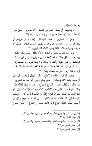 ‫ﻭﺻﺤﺔ ﻣﺬﻫﺒﻪ()١(.‬
‫- ﻭﺛﺎﻧﻴﻬﻤﺎ: ﺃﻥ ﻳﺒﺘﻌﺪ ﺍﳌﺘﻌﻠﻢ ﻋﻦ ﺍﻟﺘﻘﻠﻴﺪ ؛ ﻷﻧﻪ ﻣﺬﻣﻮﻡ ﰲ ﺍﻟﺪﻳﻦ ﻟﻘﻮﻝ‬
              ‫ﺍﷲ ﺗﻌﺎﱃ: ‪‬ﺍﲣﺬﻭﺍ ﺃﺣﺒﺎﺭﻫﻢ ﻭﺭﻫﺒﺎ‪‬ﻢ ﺃﺭﺑﺎﺑ‪‬ﺎ ﻣﻦ ﺩﻭﻥ ﺍﷲ‪.(٢)‬‬
‫ﻭﻋﻦ ﺃﰊ ﺍﻟﺒﺤﺘﺮﻱ ﰲ ﺗﻔﺴﲑ ﺍﻵﻳﺔ ﻗﺎﻝ: )ﺃﻣﺎ ﺇ‪‬ﻢ ﻟﻮ ﺃﻣﺮﻭﻫﻢ ﺃﻥ‬
‫ﻳﻌﺒﺪﻭﻫﻢ ﻣﻦ ﺩﻭﻥ ﺍﷲ، ﻣﺎ ﺃﻃﺎﻋﻮﻫﻢ، ﻭﻟﻜﻨﻬﻢ ﺃﻣﺮﻭﻫﻢ ﻓﺠﻌﻠﻮﺍ ﺣﻼﻝ ﺍﷲ‬
                  ‫ﺣﺮﺍﻣﻪ، ﻭﺣﺮﺍﻣﻪ ﺣﻼﻟﻪ، ﻓﺄﻃﺎﻋﻮﻫﻢ ﻓﻜﺎﻧﺖ ﺗﻠﻚ ﺍﻟﺮﺑﻮﺑﻴﺔ()٣(.‬
‫ﻭﻣﻦ ﻫﻨﺎ ﻇﻬﺮﺕ ﺧﻄﻮﺭﺓ ﺍﻟﺘﻘﻠﻴﺪ ؛ ﻷﻧﻪ ‪‬ﻳﻔﻘِﺪ ﺍﳌﺘﻌﻠﻢ ﻣﻠﻜﺔ ﺍﻟﺘﻔﻜﲑ،‬
                            ‫ﹾ‬
‫ﻭﻳﺼﺒﺢ ﳎﺮﺩ ﻣﺘﻠ ‪ ،‬ﻭﺗﻠﻚ ﺻﻔﺔ ﺍﻹﻣﻌﺔ ؛ ﺍﻟﺬﻱ ﻻ ﺭﺃﻱ ﻟﻪ، ﻳﻘﻮﻝ ﺍﺑﻦ ﻋﺒﺪ ﺍﻟﱪ:‬
                                                          ‫ﻖ‬
‫)ﻭﺍﻟﺘﻘﻠﻴﺪ ﺃﻥ ﺗﻘﻮﻝ ﺑﻘﻮﻟﻪ ﻭﺃﻧﺖ ﻻ ﺗﻌﺮﻓﻪ، ﻭﻻ ﻭﺟﻪ ﻟﻘﻮﻟﻪ ﻭﻻ ﻣﻌﻨﺎﻩ، ﻭﺗﺄﰉ‬
‫ﺳﻮﺍﻩ، ﺃﻭ ﺃﻥ ﻳﺘﺒﲔ ﻟﻚ ﺧﻄﺆﻩ ﻓﺘﺘﺒﻌﻪ ؛ ﻣﻬﺎﺑﺔ ﺧﻼﻓﻪ، ﻭﺃﻧﺖ ﻗﺪ ﺑﺎﻥ ﻟﻚ ﻓﺴﺎﺩ‬
                                ‫ﻗﻮﻟﻪ، ﻭﻫﺬﺍ ﳏﺮﻡ ﰲ ﺩﻳﻦ ﺍﷲ ﺳﺒﺤﺎﻧﻪ ﻭﺗﻌﺎﱃ()٤(.‬
‫ﻭﻳﻈﻬﺮ ﺍﻟﻔﺮﻕ ﺑﲔ ﺍﻟﺘﻘﻠﻴﺪ ﻭﺍﻻﺗﺒﺎﻉ، ﰲ ﻛﻮﻥ ﺍﻷﻭﻝ ﻻ ﻳﻌﺘﻤﺪ ﻋﻠﻲ ﺩﻟﻴﻞ‬
‫ﺃﻭ ﺣﺠﺔ، ﺑﻴﻨﻤﺎ ﺍﻻﺗﺒﺎﻉ ﻳﺴﺘﻨﺪ ﺇﱃ ﺣﺠﺔ ﻭﺩﻟﻴﻞ، ﻳﻘﻮﻝ ﺃﺑﻮ ﻋﺒﺪ ﺍﷲ ﺍﻟﺒﺼﺮﻱ ﰲ‬
‫ﺑﻴﺎﻥ ﺫﻟﻚ: )ﻭﺍﻟﺘﻘﻠﻴﺪ ﻣﻌﻨﺎﻩ ﰲ ﺍﻟﺸﺮﻉ ﺍﻟﺮﺟﻮﻉ ﺇﱃ ﻗﻮﻝ ﻻ ﺣﺠﺔ ﻟﻘﺎﺋﻠﻪ ﻋﻠﻴﻪ،‬
‫ﻭﺫﻟﻚ ﳑﻨﻮﻉ ﻣﻨﻪ ﰲ ﺍﻟﺸﺮﻳﻌﺔ، ﻭﺍﻻﺗﺒﺎﻉ ﻣﺎ ﺛﺒﺖ ﻋﻠﻴﻪ ﺍﳊﺠﺔ()٥(، ﻛﻤﺎ ﻳﺰﻳﺪ ﺃﺑﻮ‬
‫ﻋﺒﺪ ﺍﷲ ﺗﻌﺮﻳﻔﻪ ﺍﻟﺴﺎﺑﻖ ﺑﻴﺎﻧ‪‬ﺎ ﺇﺫ ﻳﻘﻮﻝ: )ﻛﻞ ﻣﻦ ﺍﺗﺒﻌﺖ ﻗﻮﻟﻪ ﻣﻦ ﻏﲑ ﺃﻥ ﻳﻮﺟﺐ‬
                          ‫‪‬‬
‫ﻋﻠﻴﻚ ﺍﻟﺪﻟﻴﻞ ﺫﻟﻚ ﻓﺄﻧﺖ ﻣﻘﻠﺪﻩ، ﻭﺍﻟﺘﻘﻠﻴﺪ ﰲ ﺩﻳﻦ ﺍﷲ ﻏﲑ ﺻﺤﻴﺢ، ﻭﻛﻞ ﻣﻦ‬
‫ﺃﻭﺟﺐ ﻋﻠﻴﻚ ﺍﻟﺪﻟﻴﻞ ﺍﺗﺒﺎﻉ ﻗﻮﻟﻪ ﻓﺄﻧﺖ ﻣﺘﺒﻌﻪ، ﻭﺍﻻﺗﺒﺎﻉ ﰲ ﺍﻟﺪﻳﻦ ﻣﺴﻮﻍ‬


          ‫)١( ﺍﺑﻦ ﻋﺒﺪ ﺍﻟﱪ: ﺟﺎﻣﻊ ﺑﻴﺎﻥ ﺍﻟﻌﻠﻢ ﻭﻓﻀﻠﻪ، ﻣﺼﺪﺭ ﺳﺎﺑﻖ، ﺝ٢، ﺹ٦٣.‬
                                            ‫)٢( ﺳﻮﺭﺓ ﺍﻟﺘﻮﺑﺔ: ﺁﻳﺔ ١٣.‬
         ‫)٣( ﺍﺑﻦ ﻋﺒﺪ ﺍﻟﱪ: ﺟﺎﻣﻊ ﺑﻴﺎﻥ ﺍﻟﻌﻠﻢ ﻭﻓﻀﻠﻪ، ﻣﺼﺪﺭ ﺳﺎﺑﻖ، ﺝ٢، ﺹ٠٩١.‬
                                           ‫)٤( ﺍﳌﺼﺪﺭ ﺍﻟﺴﺎﺑﻖ: ﺹ٧٣.‬
                                        ‫)٥( ﺍﳌﺼﺪﺭ ﺍﻟﺴﺎﺑﻖ: ﺹ٧١١.‬
 