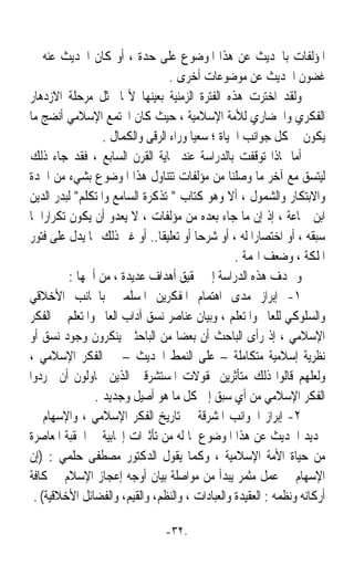 ‫ﺍﳌﺆﻟﻔﺎﺕ ﺑﺎﳊﺪﻳﺚ ﻋﻦ ﻫﺬﺍ ﺍﳌﻮﺿﻮﻉ ﻋﻠﻰ ﺣﺪﺓ ، ﺃﻭ ﻛﺎﻥ ﺍﳊﺪﻳﺚ ﻋﻨﻪ ﰲ‬
                                   ‫ﻏﻀﻮﻥ ﺍﳊﺪﻳﺚ ﻋﻦ ﻣﻮﺿﻮﻋﺎﺕ ﺃﺧﺮﻯ .‬
‫ﻭﻟﻘﺪ ﺍﺧﺘﺮﺕ ﻫﺬﻩ ﺍﻟﻔﺘﺮﺓ ﺍﻟﺰﻣﻨﻴﺔ ﺑﻌﻴﻨﻬﺎ ﻷ‪‬ﺎ ﲤﺜﻞ ﻣﺮﺣﻠﺔ ﺍﻻﺯﺩﻫﺎﺭ‬
‫ﺍﻟﻔﻜﺮﻱ ﻭﺍﳊﻀﺎﺭﻱ ﻟﻸﻣﺔ ﺍﻹﺳﻼﻣﻴﺔ ، ﺣﻴﺚ ﻛﺎﻥ ﺍ‪‬ﺘﻤﻊ ﺍﻹﺳﻼﻣﻲ ﺃﻧﻀﺞ ﻣﺎ‬
                   ‫ﻳﻜﻮﻥ ﰲ ﻛﻞ ﺟﻮﺍﻧﺐ ﺍﳊﻴﺎﺓ ؛ ﺳﻌﻴﺎ ﻭﺭﺍﺀ ﺍﻟﺮﻗﻰ ﻭﺍﻟﻜﻤﺎﻝ .‬
                                        ‫ﹰ‬
‫ﺃﻣﺎ ﳌﺎﺫﺍ ﺗﻮﻗﻔﺖ ﺑﺎﻟﺪﺭﺍﺳﺔ ﻋﻨﺪ ‪‬ﺎﻳﺔ ﺍﻟﻘﺮﻥ ﺍﻟﺴﺎﺑﻊ ، ﻓﻘﺪ ﺟﺎﺀ ﺫﻟﻚ‬
‫ﻟﻴﺘﺴﻖ ﻣﻊ ﺁﺧﺮ ﻣﺎ ﻭﺻﻠﻨﺎ ﻣﻦ ﻣﺆﻟﻔﺎﺕ ﺗﺘﻨﺎﻭﻝ ﻫﺬﺍ ﺍﳌﻮﺿﻮﻉ ﺑﺸﻲﺀ ﻣﻦ ﺍﳉﺪﺓ‬
‫ﻭﺍﻻﺑﺘﻜﺎﺭ ﻭﺍﻟﺸﻤﻮﻝ ، ﺃﻻ ﻭﻫﻮ ﻛﺘﺎﺏ  ﺗﺬﻛﺮﺓ ﺍﻟﺴﺎﻣﻊ ﻭﺍﳌﺘﻜﻠﻢ ﻟﺒﺪﺭ ﺍﻟﺪﻳﻦ‬
‫ﺍﺑﻦ ﲨﺎﻋﺔ ، ﺇﺫ ﺇﻥ ﻣﺎ ﺟﺎﺀ ﺑﻌﺪﻩ ﻣﻦ ﻣﺆﻟﻔﺎﺕ ، ﻻ ﻳﻌﺪﻭ ﺃﻥ ﻳﻜﻮﻥ ﺗﻜﺮﺍﺭﹰﺍ ﳌﺎ‬
‫ﺳﺒﻘﻪ ، ﺃﻭ ﺍﺧﺘﺼﺎﺭﹰﺍ ﻟﻪ ، ﺃﻭ ﺷﺮﺣﺎ ﺃﻭ ﺗﻌﻠﻴﻘﺎ.. ﺃﻭ ﻏﲑ ﺫﻟﻚ ﳑﺎ ﻳﺪﻝ ﻋﻠﻰ ﻓﺘﻮﺭ‬
                               ‫ﹰ‬          ‫ﹰ‬
                                                   ‫ﺍﳌﻠﻜﺔ ، ﻭﺿﻌﻒ ﺍﳍﻤﺔ .‬
           ‫ﻭ ‪‬ﺪﻑ ﻫﺬﻩ ﺍﻟﺪﺭﺍﺳﺔ ﺇﱃ ﲢﻘﻴﻖ ﺃﻫﺪﺍﻑ ﻋﺪﻳﺪﺓ ، ﻣﻦ ﺃﳘﻬﺎ :‬
‫١- ﺇﺑﺮﺍﺯ ﻣﺪﻯ ﺍﻫﺘﻤﺎﻡ ﺍﳌﻔﻜﺮﻳﻦ ﺍﳌﺴﻠﻤﲔ ﺑﺎﳉﺎﻧﺐ ﺍﻷﺧﻼﻗﻲ‬
‫ﻭﺍﻟﺴﻠﻮﻛﻲ ﻟﻠﻌﺎﱂ ﻭﺍﳌﺘﻌﻠﻢ ، ﻭﺑﻴﺎﻥ ﻋﻨﺎﺻﺮ ﻧﺴﻖ ﺁﺩﺍﺏ ﺍﻟﻌﺎﱂ ﻭﺍﳌﺘﻌﻠﻢ ﰲ ﺍﻟﻔﻜﺮ‬
‫ﺍﻹﺳﻼﻣﻲ ، ﺇﺫ ﺭﺃﻯ ﺍﻟﺒﺎﺣﺚ ﺃﻥ ﺑﻌﻀﺎ ﻣﻦ ﺍﻟﺒﺎﺣﺜﲔ ﻳﻨﻜﺮﻭﻥ ﻭﺟﻮﺩ ﻧﺴﻖ ﺃﻭ‬
                                     ‫ﹰ‬
‫ﻧﻈﺮﻳﺔ ﺇﺳﻼﻣﻴﺔ ﻣﺘﻜﺎﻣﻠﺔ – ﻋﻠﻰ ﺍﻟﻨﻤﻂ ﺍﳊﺪﻳﺚ – ﰲ ﺍﻟﻔﻜﺮ ﺍﻹﺳﻼﻣﻲ ،‬
‫ﻭﻟﻌﻠﻬﻢ ﻗﺎﻟﻮﺍ ﺫﻟﻚ ﻣﺘﺄﺛﺮﻳﻦ ﲟﻘﻮﻻﺕ ﺍﳌﺴﺘﺸﺮﻗﲔ ﺍﻟﺬﻳﻦ ﳛﺎﻭﻟﻮﻥ ﺃﻥ ﳚﺮﺩﻭﺍ‬
                 ‫ﺍﻟﻔﻜﺮ ﺍﻹﺳﻼﻣﻲ ﻣﻦ ﺃﻱ ﺳﺒﻖ ﺇﱃ ﻛﻞ ﻣﺎ ﻫﻮ ﺃﺻﻴﻞ ﻭﺟﺪﻳﺪ .‬
‫٢- ﺇﺑﺮﺍﺯ ﺍﳉﻮﺍﻧﺐ ﺍﳌﺸﺮﻗﺔ ﰲ ﺗﺎﺭﻳﺦ ﺍﻟﻔﻜﺮ ﺍﻹﺳﻼﻣﻲ ، ﻭﺍﻹﺳﻬﺎﻡ ﰲ‬
‫ﲡﺪﻳﺪ ﺍﳊﺪﻳﺚ ﻋﻦ ﻫﺬﺍ ﺍﳌﻮﺿﻮﻉ ﳌﺎ ﻟﻪ ﻣﻦ ﺗﺄﺛﲑﺍﺕ ﺇﳚﺎﺑﻴﺔ ﰲ ﺍﳊﻘﺒﺔ ﺍﳌﻌﺎﺻﺮﺓ‬
‫ﻣﻦ ﺣﻴﺎﺓ ﺍﻷﻣﺔ ﺍﻹﺳﻼﻣﻴﺔ ، ﻭﻛﻤﺎ ﻳﻘﻮﻝ ﺍﻟﺪﻛﺘﻮﺭ ﻣﺼﻄﻔﻰ ﺣﻠﻤﻲ : )ﺇﻥ‬
‫ﺍﻹﺳﻬﺎﻡ ﰲ ﻋﻤﻞ ﻣﺜﻤﺮ ﻳﺒﺪﺃ ﻣﻦ ﻣﻮﺍﺻﻠﺔ ﺑﻴﺎﻥ ﺃﻭﺟﻪ ﺇﻋﺠﺎﺯ ﺍﻹﺳﻼﻡ ﰲ ﻛﺎﻓﺔ‬
 ‫ﺃﺭﻛﺎﻧﻪ ﻭﻧﻈﻤﻪ : ﺍﻟﻌﻘﻴﺪﺓ ﻭﺍﻟﻌﺒﺎﺩﺍﺕ ، ﻭﺍﻟﻨﻈﻢ، ﻭﺍﻟﻘﻴﻢ، ﻭﺍﻟﻔﻀﺎﺋﻞ ﺍﻷﺧﻼﻗﻴﺔ( .‬

                                ‫-٢٣-‬
 