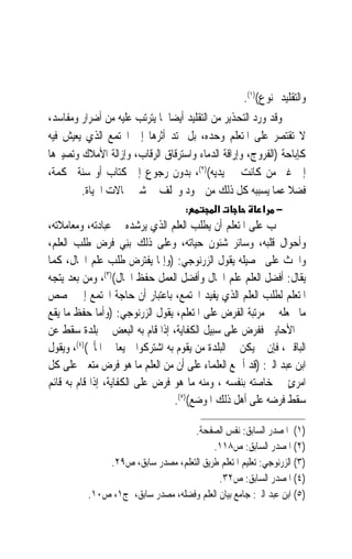 ‫ﻭﺍﻟﺘﻘﻠﻴﺪ ﳑﻨﻮﻉ()١(.‬
‫ﻭﻗﺪ ﻭﺭﺩ ﺍﻟﺘﺤﺬﻳﺮ ﻣﻦ ﺍﻟﺘﻘﻠﻴﺪ ﺃﻳﻀ‪‬ﺎ ﳌﺎ ﻳﺘﺮﺗﺐ ﻋﻠﻴﻪ ﻣﻦ ﺃﺿﺮﺍﺭ ﻭﻣﻔﺎﺳﺪ،‬
‫ﻻ ﺗﻘﺘﺼﺮ ﻋﻠﻰ ﺍﳌﺘﻌﻠﻢ ﻭﺣﺪﻩ، ﺑﻞ ﳝﺘﺪ ﺃﺛﺮﻫﺎ ﺇﱃ ﺍ‪‬ﺘﻤﻊ ﺍﻟﺬﻱ ﻳﻌﻴﺶ ﻓﻴﻪ‬
‫ﻛﺈﺑﺎﺣﺔ )ﺍﻟﻔﺮﻭﺝ، ﻭﺇﺭﺍﻗﺔ ﺍﻟﺪﻣﺎﺀ ﻭﺍﺳﺘﺮﻗﺎﻕ ﺍﻟﺮﻗﺎﺏ، ﻭﺇﺯﺍﻟﺔ ﺍﻷﻣﻼﻙ ﻭﺗﺼﻴﲑﻫﺎ‬
‫ﺇﱃ ﻏﲑ ﻣﻦ ﻛﺎﻧﺖ ﰲ ﻳﺪﻳﻪ()٢(، ﺑﺪﻭﻥ ﺭﺟﻮﻉ ﺇﱃ ﻛﺘﺎﺏ ﺃﻭ ﺳﻨﺔ ﳏﻜﻤﺔ،‬
        ‫ﻓﻀﻼ ﻋﻤﺎ ﻳﺴﺒﺒﻪ ﻛﻞ ﺫﻟﻚ ﻣﻦ ﲨﻮﺩ ﻭﲣﻠﻒ ﰲ ﺷﱴ ﳎﺎﻻﺕ ﺍﳊﻴﺎﺓ.‬       ‫ﹰ‬
                                    ‫:‬        ‫א‬           ‫− א‬
‫ﳚﺐ ﻋﻠﻰ ﺍﳌﺘﻌﻠﻢ ﺃﻥ ﻳﻄﻠﺐ ﺍﻟﻌﻠﻢ ﺍﻟﺬﻱ ﻳﺮﺷﺪﻩ ﰲ ﻋﺒﺎﺩﺗﻪ، ﻭﻣﻌﺎﻣﻼﺗﻪ،‬
‫ﻭﺃﺣﻮﺍﻝ ﻗﻠﺒﻪ، ﻭﺳﺎﺋﺮ ﺷﺌﻮﻥ ﺣﻴﺎﺗﻪ، ﻭﻋﻠﻰ ﺫﻟﻚ ‪ِ‬ﻨﻲ ﻓﺮﺽ ﻃﻠﺐ ﺍﻟﻌﻠﻢ،‬
                     ‫ﺑ ‪‬‬
‫ﻭﺍﳊﺚ ﻋﻠﻰ ﲢﺼﻴﻠﻪ ﻳﻘﻮﻝ ﺍﻟﺰﺭﻧﻮﺟﻲ: )ﻭﺇﳕﺎ ﻳﻔﺘﺮﺽ ﻃﻠﺐ ﻋﻠﻢ ﺍﳊﺎﻝ، ﻛﻤﺎ‬
‫ﻳﻘﺎﻝ: ﺃﻓﻀﻞ ﺍﻟﻌﻠﻢ ﻋﻠﻢ ﺍﳊﺎﻝ ﻭﺃﻓﻀﻞ ﺍﻟﻌﻤﻞ ﺣﻔﻆ ﺍﳊﺎﻝ()٣(، ﻭﻣﻦ ﺑﻌﺪ ﻳﺘﺠﻪ‬
‫ﺍﳌﺘﻌﻠﻢ ﻟﻄﻠﺐ ﺍﻟﻌﻠﻢ ﺍﻟﺬﻱ ﻳﻔﻴﺪ ﺍ‪‬ﺘﻤﻊ، ﺑﺎﻋﺘﺒﺎﺭ ﺃﻥ ﺣﺎﺟﺔ ﺍ‪‬ﺘﻤﻊ ﺇﱃ ﲣﺼﺺ‬
‫ﻣﺎ ﲡﻌﻠﻪ ﰲ ﻣﺮﺗﺒﺔ ﺍﻟﻔﺮﺽ ﻋﻠﻰ ﺍﳌﺘﻌﻠﻢ، ﻳﻘﻮﻝ ﺍﻟﺰﺭﻧﻮﺟﻲ: )ﻭﺃﻣﺎ ﺣﻔﻆ ﻣﺎ ﻳﻘﻊ‬
‫ﰲ ﺍﻷﺣﺎﻳﲔ ﻓﻔﺮﺽ ﻋﻠﻰ ﺳﺒﻴﻞ ﺍﻟﻜﻔﺎﻳﺔ، ﺇﺫﺍ ﻗﺎﻡ ﺑﻪ ﺍﻟﺒﻌﺾ ﰲ ﺑﻠﺪﺓ ﺳﻘﻂ ﻋﻦ‬
‫ﺍﻟﺒﺎﻗﲔ، ﻓﺈﻥ ﱂ ﻳﻜﻦ ﰲ ﺍﻟﺒﻠﺪﺓ ﻣﻦ ﻳﻘﻮﻡ ﺑﻪ ﺍﺷﺘﺮﻛﻮﺍ ﲨﻴﻌ‪‬ﺎ ﰲ ﺍﳌﺄﰒ()٤(، ﻭﻳﻘﻮﻝ‬
‫ﺍﺑﻦ ﻋﺒﺪ ﺍﻟﱪ: )ﻗﺪ ﺃﲨﻊ ﺍﻟﻌﻠﻤﺎﺀ ﻋﻠﻰ ﺃﻥ ﻣﻦ ﺍﻟﻌﻠﻢ ﻣﺎ ﻫﻮ ﻓﺮﺽ ﻣﺘﻌﲔ ﻋﻠﻰ ﻛﻞ‬
‫ﺍﻣﺮﺉ ﰲ ﺧﺎﺻﺘﻪ ﺑﻨﻔﺴﻪ ، ﻭﻣﻨﻪ ﻣﺎ ﻫﻮ ﻓﺮﺽ ﻋﻠﻰ ﺍﻟﻜﻔﺎﻳﺔ، ﺇﺫﺍ ﻗﺎﻡ ﺑﻪ ﻗﺎﺋﻢ‬
                                                               ‫ٍ‬
                                  ‫ﺳﻘﻂ ﻓﺮﺿﻪ ﻋﻠﻰ ﺃﻫﻞ ﺫﻟﻚ ﺍﳌﻮﺿﻊ()٥(.‬

                                   ‫)١( ﺍﳌﺼﺪﺭ ﺍﻟﺴﺎﺑﻖ: ﻧﻔﺲ ﺍﻟﺼﻔﺤﺔ.‬
                                         ‫)٢( ﺍﳌﺼﺪﺭ ﺍﻟﺴﺎﺑﻖ: ﺹ٨١١.‬
              ‫)٣( ﺍﻟﺰﺭﻧﻮﺟﻲ: ﺗﻌﻠﻴﻢ ﺍﳌﺘﻌﻠﻢ ﻃﺮﻳﻖ ﺍﻟﺘﻌﻠﻢ، ﻣﺼﺪﺭ ﺳﺎﺑﻖ، ﺹ٩٢.‬
                                           ‫)٤( ﺍﳌﺼﺪﺭ ﺍﻟﺴﺎﺑﻖ: ﺹ٢٣.‬
          ‫)٥( ﺍﺑﻦ ﻋﺒﺪ ﺍﻟﱪ: ﺟﺎﻣﻊ ﺑﻴﺎﻥ ﺍﻟﻌﻠﻢ ﻭﻓﻀﻠﻪ، ﻣﺼﺪﺭ ﺳﺎﺑﻖ، ﺝ١، ﺹ٠١.‬
 