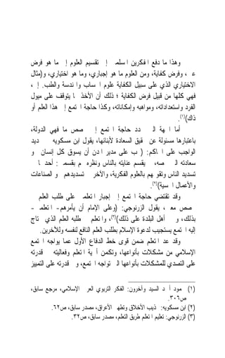 ‫ﻭﻫﺬﺍ ﻣﺎ ﺩﻓﻊ ﺍﳌﻔﻜﺮﻳﻦ ﺍﳌﺴﻠﻤﲔ ﺇﱃ ﺗﻘﺴﻴﻢ ﺍﻟﻌﻠﻮﻡ ﺇﱃ ﻣﺎ ﻫﻮ ﻓﺮﺽ‬
‫ﻋﲔ، ﻭﻓﺮﺽ ﻛﻔﺎﻳﺔ، ﻭﻣﻦ ﺍﻟﻌﻠﻮﻡ ﻣﺎ ﻫﻮ ﺇﺟﺒﺎﺭﻱ، ﻭﻣﺎ ﻫﻮ ﺍﺧﺘﻴﺎﺭﻱ، ﻭ)ﻣﺜﺎﻝ‬
‫ﺍﻻﺧﺘﻴﺎﺭﻱ ﺍﻟﺬﻱ ﻋﻠﻰ ﺳﺒﻴﻞ ﺍﻟﻜﻔﺎﻳﺔ ﻋﻠﻮﻡ ﺍﳊﺴﺎﺏ ﻭﺍﳍﻨﺪﺳﺔ ﻭﺍﻟﻄﺐ. ﺇﱁ،‬
‫ﻓﻬﻲ ﻛﻠﻬﺎ ﻣﻦ ﻗﺒﻴﻞ ﻓﺮﺽ ﺍﻟﻜﻔﺎﻳﺔ ؛ ﺫﻟﻚ ﺃﻥ ﺍﻷﺧﺬ ‪‬ﺎ ﻳﺘﻮﻗﻒ ﻋﻠﻰ ﻣﻴﻮﻝ‬
‫ﺍﻟﻔﺮﺩ ﻭﺍﺳﺘﻌﺪﺍﺩﺍﺗﻪ، ﻭﻣﻮﺍﻫﺒﻪ ﻭﺇﻣﻜﺎﻧﺎﺗﻪ، ﻭﻛﺬﺍ ﺣﺎﺟﺔ ﺍ‪‬ﺘﻤﻊ ﺇﱃ ﻫﺬﺍ ﺍﻟﻌﻠﻢ ﺃﻭ‬
                                                             ‫ﺫﺍﻙ()١(.‬
‫ﺃﻣﺎ ﺍﳉﻬﺔ ﺍﻟﱵ ﲢﺪﺩ ﺣﺎﺟﺔ ﺍ‪‬ﺘﻤﻊ ﺇﱃ ﲣﺼﺺ ﻣﺎ ﻓﻬﻲ ﺍﻟﺪﻭﻟﺔ،‬
‫ﺑﺎﻋﺘﺒﺎﺭﻫﺎ ﻣﺴﺌﻮﻟﺔ ﻋﻦ ﲢﻘﻴﻖ ﺍﻟﺴﻌﺎﺩﺓ ﻷﺑﻨﺎﺋﻬﺎ، ﻳﻘﻮﻝ ﺍﺑﻦ ﻣﺴﻜﻮﻳﻪ ﰲ ﲢﺪﻳﺪ‬
‫ﺍﻟﻮﺍﺟﺐ ﻋﻠﻰ ﺍﳊﺎﻛﻢ: )ﳚﺐ ﻋﻠﻰ ﻣﺪﻳﺮ ﺍﳌﺪﻥ ﺃﻥ ﻳﺴﻮﻕ ﻛﻞ ﺇﻧﺴﺎﻥ ﳓﻮ‬
‫ﺳﻌﺎﺩﺗﻪ ﺍﻟﱵ ﲣﺼﻪ، ﰒ ﻳﻘﺴﻢ ﻋﻨﺎﻳﺘﻪ ﺑﺎﻟﻨﺎﺱ ﻭﻧﻈﺮﻩ ﳍﻢ ﺑﻘﺴﻤﲔ: ﺃﺣﺪﳘﺎ ﰲ‬
‫ﺗﺴﺪﻳﺪ ﺍﻟﻨﺎﺱ ﻭﺗﻘﻮﳝﻬﻢ ﺑﺎﻟﻌﻠﻮﻡ ﺍﻟﻔﻜﺮﻳﺔ، ﻭﺍﻵﺧﺮ ﰲ ﺗﺴﺪﻳﺪﻫﻢ ﳓﻮ ﺍﻟﺼﻨﺎﻋﺎﺕ‬
                                                 ‫ﻭﺍﻷﻋﻤﺎﻝ ﺍﳊﺴﻴﺔ()٢(.‬
‫ﻭﻗﺪ ﺗﻘﺘﻀﻲ ﺣﺎﺟﺔ ﺍ‪‬ﺘﻤﻊ ﺇﱃ ﺇﺟﺒﺎﺭ ﺍﳌﺘﻌﻠﻤﲔ ﻋﻠﻰ ﻃﻠﺐ ﺍﻟﻌﻠﻢ ﰲ‬
‫ﲣﺼﺺ ﻣﻌﲔ، ﻳﻘﻮﻝ ﺍﻟﺰﺭﻧﻮﺟﻲ: )ﻭﻋﻠﻰ ﺍﻹﻣﺎﻡ ﺃﻥ ﻳﺄﻣﺮﻫﻢ- ﺍﳌﺘﻌﻠﻤﲔ-‬
‫ﺑﺬﻟﻚ، ﻭﳚﱪ ﺃﻫﻞ ﺍﻟﺒﻠﺪﺓ ﻋﻠﻰ ﺫﻟﻚ()٣(، ﻭﺍﳌﺘﻌﻠﻢ ﰲ ﻃﻠﺒﻪ ﺍﻟﻌﻠﻢ ﺍﻟﺬﻱ ﳛﺘﺎﺝ‬
    ‫ﺇﻟﻴﻪ ﺍ‪‬ﺘﻤﻊ ﻳﺴﺘﺠﻴﺐ ﻟﺪﻋﻮﺓ ﺍﻹﺳﻼﻡ ﺑﻄﻠﺐ ﺍﻟﻌﻠﻢ ﺍﻟﻨﺎﻓﻊ ﻟﻨﻔﺴﻪ ﻭﻟﻶﺧﺮﻳﻦ.‬
‫ﻭﻗﺪ ﻋﺪ ﺍﳌﺘﻌﻠﻢ ﺿﻤﻦ ﻗﻮﻯ ﺧﻂ ﺍﻟﺪﻓﺎﻉ ﺍﻷﻭﻝ ﻋﻤﺎ ﻳﻮﺍﺟﻪ ﺍ‪‬ﺘﻤﻊ‬
‫ﺍﻹﺳﻼﻣﻲ ﻣﻦ ﻣﺸﻜﻼﺕ ﺑﺄﻧﻮﺍﻋﻬﺎ، ﻭﺗﻜﻤﻦ ﺃﳘﻴﺔ ﺍﳌﺘﻌﻠﻢ ﻭﻓﻌﺎﻟﻴﺘﻪ ﰲ ﻗﺪﺭﺗﻪ‬
‫ﻋﻠﻰ ﺍﻟﺘﺼﺪﻱ ﻟﻠﻤﺸﻜﻼﺕ ﺑﺄﻧﻮﺍﻋﻬﺎ ﺍﻟﱵ ﺗﻮﺍﺟﻪ ﺍ‪‬ﺘﻤﻊ، ﻭﰲ ﻗﺪﺭﺗﻪ ﻋﻠﻰ ﺍﻟﺘﻤﻴﻴﺰ‬

‫)١( ﳏﻤﻮﺩ ﺃﲪﺪ ﺍﻟﺴﻴﺪ ﻭﺁﺧﺮﻭﻥ: ﺍﻟﻔﻜﺮ ﺍﻟﺘﺮﺑﻮﻱ ﺍﻟﻌﺮﰊ ﺍﻹﺳﻼﻣﻲ، ﻣﺮﺟﻊ ﺳﺎﺑﻖ،‬
                                                          ‫ﺹ٦٠٣.‬
        ‫)٢( ﺍﺑﻦ ﻣﺴﻜﻮﻳﻪ: ‪‬ﺬﻳﺐ ﺍﻷﺧﻼﻕ ﻭﺗﻄﻬﲑ ﺍﻷﻋﺮﺍﻕ، ﻣﺼﺪﺭ ﺳﺎﺑﻖ، ﺹ٢٦.‬
               ‫)٣( ﺍﻟﺰﺭﻧﻮﺟﻲ: ﺗﻌﻠﻴﻢ ﺍﳌﺘﻌﻠﻢ ﻃﺮﻳﻖ ﺍﻟﺘﻌﻠﻢ، ﻣﺼﺪﺭ ﺳﺎﺑﻖ، ﺹ٢٣.‬
 