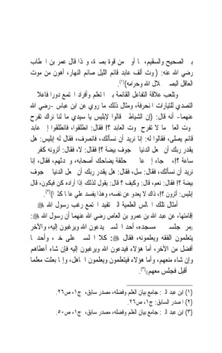 ‫ﺑﲔ ﺍﻟﺼﺤﻴﺢ ﻭﺍﻟﺴﻘﻴﻢ، ﲟﺎ ﺃﻭﰐ ﻣﻦ ﻗﻮﺓ ﺑﺼﲑﺓ، ﻭﳍﺬﺍ ﻗﺎﻝ ﻋﻤﺮ ﺑﻦ ﺍﳋﻄﺎﺏ‬
‫ﺭﺿﻲ ﺍﷲ ﻋﻨﻪ: )ﳌﻮﺕ ﺃﻟﻒ ﻋﺎﺑﺪ ﻗﺎﺋﻢ ﺍﻟﻠﻴﻞ ﺻﺎﺋﻢ ﺍﻟﻨﻬﺎﺭ، ﺃﻫﻮﻥ ﻣﻦ ﻣﻮﺕ‬
                                     ‫ﺍﻟﻌﺎﻗﻞ ﺍﻟﺒﺼﲑ ﲝﻼﻝ ﺍﷲ ﻭﺣﺮﺍﻣﻪ()١(.‬
‫ﻭﺗﻠﻌﺐ ﻋﻼﻗﺔ ﺍﻟﺘﻔﺎﻋﻞ ﺍﻟﻘﺎﺋﻤﺔ ﺑﲔ ﺍﳌﺘﻌﻠﻢ ﻭﺃﻓﺮﺍﺩ ﺍ‪‬ﺘﻤﻊ ﺩﻭﺭ‪‬ﺍ ﻓﺎﻋﻼ ﰲ‬
    ‫ﹰ‬
‫ﺍﻟﺘﺼﺪﻱ ﻟﻠﺘﻴﺎﺭﺍﺕ ﺍﳌﻨﺤﺮﻓﺔ، ﻭﻣﺜﺎﻝ ﺫﻟﻚ ﻣﺎ ﺭﻭﻱ ﻋﻦ ﺍﺑﻦ ﻋﺒﺎﺱ -ﺭﺿﻲ ﺍﷲ‬
‫ﻋﻨﻬﻤﺎ- ﺃﻧﻪ ﻗﺎﻝ: )ﺇﻥ ﺍﻟﺸﻴﺎﻃﲔ ﻗﺎﻟﻮﺍ ﻹﺑﻠﻴﺲ ﻳﺎ ﺳﻴﺪﻱ ﻣﺎ ﻟﻨﺎ ﻧﺮﺍﻙ ﺗﻔﺮﺡ‬
‫ﲟﻮﺕ ﺍﻟﻌﺎﱂ ﻣﺎ ﻻ ﺗﻔﺮﺡ ﲟﻮﺕ ﺍﻟﻌﺎﺑﺪ ؟! ﻓﻘﺎﻝ: ﺍﻧﻄﻠﻘﻮﺍ، ﻓﺎﻧﻄﻠﻘﻮﺍ ﺇﱃ ﻋﺎﺑﺪ‬
‫ﻗﺎﺋﻢ ﻳﺼﻠﻰ، ﻓﻘﺎﻟﻮﺍ ﻟﻪ: ﺇﻧﺎ ﻧﺮﻳﺪ ﺃﻥ ﻧﺴﺄﻟﻚ، ﻓﺎﻧﺼﺮﻑ، ﻓﻘﺎﻝ ﻟﻪ ﺇﺑﻠﻴﺲ: ﻫﻞ‬
‫ﻳﻘﺪﺭ ﺭﺑﻚ ﺃﻥ ﳚﻌﻞ ﺍﻟﺪﻧﻴﺎ ﰲ ﺟﻮﻑ ﺑﻴﻀﺔ ؟! ﻓﻘﺎﻝ: ﻻ، ﻓﻘﺎﻝ: ﺃﺗﺮﻭﻧﻪ ﻛﻔﺮ ﰲ‬
‫ﺳﺎﻋﺔ ؟!، ﰒ ﺟﺎﺀ ﺇﱃ ﻋﺎﱂ ﰲ ﺣﻠﻘﺔ ﻳﻀﺎﺣﻚ ﺃﺻﺤﺎﺑﻪ، ﻭﳛﺪﺛﻬﻢ، ﻓﻘﺎﻝ، ﺇﻧﺎ‬
‫ﻧﺮﻳﺪ ﺃﻥ ﻧﺴﺄﻟﻚ، ﻓﻘﺎﻝ: ﺳﻞ، ﻓﻘﺎﻝ: ﻫﻞ ﻳﻘﺪﺭ ﺭﺑﻚ ﺃﻥ ﳚﻌﻞ ﺍﻟﺪﻧﻴﺎ ﰲ ﺟﻮﻑ‬
‫ﺑﻴﻀﺔ ؟! ﻓﻘﺎﻝ: ﻧﻌﻢ، ﻗﺎﻝ: ﻭﻛﻴﻒ ؟ ﻗﺎﻝ: ﻳﻘﻮﻝ ﻟﺬﻟﻚ ﺇﺫﺍ ﺃﺭﺍﺩﻩ ﻛﻦ ﻓﻴﻜﻮﻥ، ﻗﺎﻝ‬
      ‫ﺇﺑﻠﻴﺲ: ﺃﺗﺮﻭﻥ ؟!، ﺫﺍﻙ ﻻ ﻳﻌﺪﻭ ﻋﻦ ﻧﻔﺴﻪ، ﻭﻫﺬﺍ ﻳﻔﺴﺪ ﻋﻠﻲ ﻋﺎﳌﹰﺎ ﻛﺜﲑﹰﺍ()٢(.‬
‫ﺃﻣﺜﺎﻝ ﺗﻠﻚ ﺍ‪‬ﺎﻟﺲ ﺍﻟﻌﻠﻤﻴﺔ ﺍﻟﱵ ﺗﻔﻴﺪ ﺍ‪‬ﺘﻤﻊ ﺭﻏﺐ ﺭﺳﻮﻝ ﺍﷲ ‪ ‬ﰲ‬
‫ﺇﻗﺎﻣﺘﻬﺎ، ﻋﻦ ﻋﺒﺪ ﺍﷲ ﺑﻦ ﻋﻤﺮﻭ ﺑﻦ ﺍﻟﻌﺎﺹ ﺭﺿﻲ ﺍﷲ ﻋﻨﻬﻤﺎ ﺃﻥ ﺭﺳﻮﻝ ﺍﷲ ‪:‬‬
‫))ﻣﺮ ﲟﺠﻠﺴﲔ ﰲ ﻣﺴﺠﺪﻩ، ﺃﺣﺪ ﺍ‪‬ﻠﺴﲔ ﻳﺪﻋﻮﻥ ﺍﷲ ﻭﻳﺮﻏﺒﻮﻥ ﺇﻟﻴﻪ، ﻭﺍﻵﺧﺮ‬
‫ﻳﺘﻌﻠﻤﻮﻥ ﺍﻟﻔﻘﻪ ﻭﻳﻌﻠﻤﻮﻧﻪ، ﻓﻘﺎﻝ ‪ :‬ﻛﻼ ﺍ‪‬ﻠﺴﲔ ﻋﻠﻰ ﺧﲑ، ﻭﺃﺣﺪﳘﺎ‬
‫ﺃﻓﻀﻞ ﻣﻦ ﺍﻵﺧﺮ، ﺃﻣﺎ ﻫﺆﻻﺀ ﻓﻴﺪﻋﻮﻥ ﺍﷲ ﻭﻳﺮﻏﺒﻮﻥ ﺇﻟﻴﻪ ﻓﺈﻥ ﺷﺎﺀ ﺃﻋﻄﺎﻫﻢ‬
‫ﻭﺇﻥ ﺷﺎﺀ ﻣﻨﻌﻬﻢ، ﻭﺃﻣﺎ ﻫﺆﻻﺀ ﻓﻴﺘﻌﻠﻤﻮﻥ ﻭﻳﻌﻠﻤﻮﻥ ﺍﳉﺎﻫﻞ، ﻭﺇﳕﺎ ﺑﻌﺜﺖ ﻣﻌﻠﻤ‪‬ﺎ‬
                                           ‫ﰒ ﺃﻗﺒﻞ ﻓﺠﻠﺲ ﻣﻌﻬﻢ(()٣(.‬

           ‫)١( ﺍﺑﻦ ﻋﺒﺪ ﺍﻟﱪ: ﺟﺎﻣﻊ ﺑﻴﺎﻥ ﺍﻟﻌﻠﻢ ﻭﻓﻀﻠﻪ، ﻣﺼﺪﺭ ﺳﺎﺑﻖ، ﺝ١، ﺹ٦٢.‬
                                      ‫)٢( ﺍﳌﺼﺪﺭ ﺍﻟﺴﺎﺑﻖ: ﺝ١، ﺹ٦٢.‬
           ‫)٣( ﺍﺑﻦ ﻋﺒﺪ ﺍﻟﱪ: ﺟﺎﻣﻊ ﺑﻴﺎﻥ ﺍﻟﻌﻠﻢ ﻭﻓﻀﻠﻪ، ﻣﺼﺪﺭ ﺳﺎﺑﻖ، ﺝ١، ﺹ٠٥.‬
 