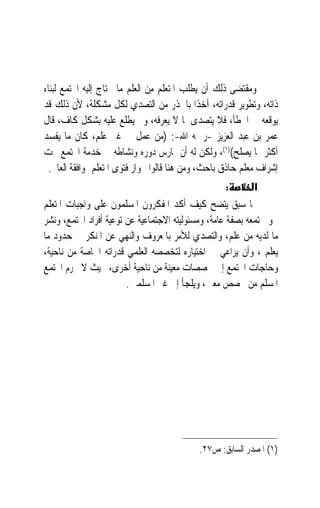 ‫ﻭﻣﻘﺘﻀﻰ ﺫﻟﻚ ﺃﻥ ﻳﻄﻠﺐ ﺍﳌﺘﻌﻠﻢ ﻣﻦ ﺍﻟﻌﻠﻢ ﻣﺎ ﳛﺘﺎﺝ ﺇﻟﻴﻪ ﺍ‪‬ﺘﻤﻊ ﻟﺒﻨﺎﺀ‬
‫ﺫﺍﺗﻪ، ﻭﺗﻄﻮﻳﺮ ﻗﺪﺭﺍﺗﻪ، ﺁﺧﺬﹰﺍ ﺑﺎﳊﺬﺭ ﻣﻦ ﺍﻟﺘﺼﺪﻱ ﻟﻜﻞ ﻣﺸﻜﻠﺔ، ﻷﻥ ﺫﻟﻚ ﻗﺪ‬
‫ﻳﻮﻗﻌﻪ ﰲ ﺍﳋﻄﺄ، ﻓﻼ ﻳﺘﺼﺪﻯ ﳌﺎ ﻻ ﻳﻌﺮﻓﻪ، ﻭﱂ ﻳﻄﻠﻊ ﻋﻠﻴﻪ ﺑﺸﻜﻞ ﻛﺎﻑ، ﻗﺎﻝ‬
‫ﻋﻤﺮ ﺑﻦ ﻋﺒﺪ ﺍﻟﻌﺰﻳﺰ -ﺭﲪﻪ ﺍﷲ-: )ﻣﻦ ﻋﻤﻞ ﰲ ﻏﲑ ﻋﻠﻢ، ﻛﺎﻥ ﻣﺎ ﻳﻔﺴﺪ‬
‫ﺃﻛﺜﺮ ﳑﺎ ﻳﺼﻠﺢ()١(، ﻭﻟﻜﻦ ﻟﻪ ﺃﻥ ﳝﺎﺭﺱ ﺩﻭﺭﻩ ﻭﻧﺸﺎﻃﻪ ﰲ ﺧﺪﻣﺔ ﺍ‪‬ﺘﻤﻊ ﲢﺖ‬
  ‫ﺇﺷﺮﺍﻑ ﻣﻌﻠﻢ ﺣﺎﺫﻕ ﺑﺎﺣﺚ، ﻭﻣﻦ ﻫﻨﺎ ﻗﺎﻟﻮﺍ ﲜﻮﺍﺯ ﻓﺘﻮﻯ ﺍﳌﺘﻌﻠﻢ ﲟﻮﺍﻓﻘﺔ ﺍﻟﻌﺎﱂ.‬
                                                    ‫:‬        ‫א‬
‫ﳑﺎ ﺳﺒﻖ ﻳﺘﻀﺢ ﻛﻴﻒ ﺃﻛﺪ ﺍﳌﻔﻜﺮﻭﻥ ﺍﳌﺴﻠﻤﻮﻥ ﻋﻠﻰ ﻭﺍﺟﺒﺎﺕ ﺍﳌﺘﻌﻠﻢ‬
‫ﳓﻮ ﳎﺘﻤﻌﻪ ﺑﺼﻔﺔ ﻋﺎﻣﺔ، ﻭﻣﺴﺌﻮﻟﻴﺘﻪ ﺍﻻﺟﺘﻤﺎﻋﻴﺔ ﻋﻦ ﺗﻮﻋﻴﺔ ﺃﻓﺮﺍﺩ ﺍ‪‬ﺘﻤﻊ، ﻭﻧﺸﺮ‬
‫ﻣﺎ ﻟﺪﻳﻪ ﻣﻦ ﻋﻠﻢ، ﻭﺍﻟﺘﺼﺪﻱ ﻟﻸﻣﺮ ﺑﺎﳌﻌﺮﻭﻑ ﻭﺍﻟﻨﻬﻲ ﻋﻦ ﺍﳌﻨﻜﺮ ﰲ ﺣﺪﻭﺩ ﻣﺎ‬
‫ﻳﻌﻠﻢ ، ﻭﺃﻥ ﻳﺮﺍﻋﻲ ﰲ ﺍﺧﺘﻴﺎﺭﻩ ﻟﺘﺨﺼﺼﻪ ﺍﻟﻌﻠﻤﻲ ﻗﺪﺭﺍﺗﻪ ﺍﳋﺎﺻﺔ ﻣﻦ ﻧﺎﺣﻴﺔ،‬
‫ﻭﺣﺎﺟﺎﺕ ﺍ‪‬ﺘﻤﻊ ﺇﱃ ﲣﺼﺼﺎﺕ ﻣﻌﻴﻨﺔ ﻣﻦ ﻧﺎﺣﻴﺔ ﺃﺧﺮﻯ، ﲝﻴﺚ ﻻ ﳛﺮﻡ ﺍ‪‬ﺘﻤﻊ‬
                        ‫ﺍﳌﺴﻠﻢ ﻣﻦ ﲣﺼﺺ ﻣﻌﲔ، ﻭﻳﻠﺠﺄ ﺇﱃ ﻏﲑ ﺍﳌﺴﻠﻤﲔ.‬




                                             ‫)١( ﺍﳌﺼﺪﺭ ﺍﻟﺴﺎﺑﻖ: ﺹ٧٢.‬
 