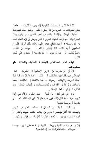 ‫ﻛﺜﲑﺍ ﻣﺎ ﺗﺸﻬﺪ ﺍﳌﺆﺳﺴﺎﺕ ﺍﻟﺘﻌﻠﻴﻤﻴﺔ )ﺍﳌﺪﺍﺭﺱ- ﺍﻟﻜﻠﻴﺎﺕ - ﺍﳌﻌﺎﻫﺪ(‬  ‫ً‬
‫ﺑﻌﺾ ﺍﻟﺘﺼﺮﻓﺎﺕ ﻏﲑ ﺍﻟﺴﻮﻳﺔ ﻣﻦ ﻗﺒﻞ ﺑﻌﺾ ﺍﳌﺘﻌﻠﻤﲔ، ﻭﺗﺘﻤﺜﻞ ﻫﺬﻩ ﺍﻟﺘﺼﺮﻓﺎﺕ‬
‫ﰲ ﻋﻤﻠﻴﺎﺕ ﺍﻹﺗﻼﻑ ﻭﺍﻹﻓﺴﺎﺩ ﻭﺍﻟﺘﺨﺮﻳﺐ ﻟﺒﻌﺾ ﺍﻟﺘﺠﻬﻴﺰﺍﺕ ﻭﺍﳌﺮﺍﻓﻖ، ﻭﻫﺬﺍ‬
‫ﺍﻟﺴﻠﻮﻙ ﻳﺘﻨﺎﰱ ﻣﻊ ﻗﻮﺍﻋﺪ ﺍﻟﺴﻠﻮﻙ ﺍﻟﺴﻮﻱ ؛ ﺍﻟﺬﻱ ﻳﻔﺘﺮﺽ ﺃﻥ ‪‬ﻳﻠﺰِﻡ ﺍﳌﺘﻌﻠﻢ ﻧﻔﺴﻪ‬
               ‫ﹾ‬
‫ﺑﻪ ﲡﺎﻩ ﻣﺆﺳﺴﺘﻪ ؛ ﲟﺎ ﻳﻌﻮﺩ ﺑﺎﻟﻨﻔﻊ ﻋﻠﻴﻪ، ﻭﻋﻠﻲ ﺯﻣﻼﺋﻪ، ﻭﻟﻘﺪ ﺃﺩﺭﻙ ﺍﳌﻔﻜﺮﻭﻥ‬
‫ﺍﳌﺴﻠﻤﻮﻥ ﺃﳘﻴﺔ ﺫﻟﻚ، ﻟﺬﺍ ﺃﺭﺷﺪﻭﺍ ﺍﳌﺘﻌﻠﻢ ﺇﱃ ﳎﻤﻮﻋﺔ ﻣﻦ ﺍﻵﺩﺍﺏ‬
‫ﻭﺍﻟﺴﻠﻮﻛﻴﺎﺕ، ﺍﻟﱵ ﳚﺐ ﺃﻥ ﻳﻠﺘﺰﻡ ‪‬ﺎ ﲡﺎﻩ ﻣﺪﺭﺳﺘﻪ ﺃﻭ ﻣﻌﻬﺪﻩ، ﻋﻠﻲ ﺍﻟﻨﺤﻮ‬
                                                                ‫ﺍﻟﺘﺎﱄ:‬
            ‫א‬    ‫،‬     ‫א‬           ‫אמ א‬        ‫א‬     ‫א‬       ‫−‬
                                                         ‫:‬
‫ﻗ ﱠ ﺃﻥ ﲣﻠﻮ ﻣﺪﺭﺳﺔ ﻣﻦ ﺍﳌﺪﺍﺭﺱ ﺍﻹﺳﻼﻣﻴﺔ ﺍﻟﱵ ﺍﻧﺘﺸﺮﺕ ﰲ ﺍﻟﻌﺎﱂ‬       ‫ﹶﻞ‬
‫ﺍﻹﺳﻼﻣﻲ ﻣﻦ ﻣﻜﺘﺒﺔ ﻣﺰﻭﺩﺓ ﺑﺎﻟﻜﺘﺐ ﺍﻟﱵ ﲣﺘﻠﻒ ﰲ ﺃﻋﺪﺍﺩﻫﺎ ﻛﺜﺮﺓ ﺃﻭ ﻗﻠﺔ، ﺗﺒﻌًﺎ‬
‫ﳌﻜﺎﻧﺔ ﺍﳌﺪﺭﺳﺔ ﻭﺍﻷﻭﻗﺎﻑ ﺍﳌﺮﺻﻮﺩﺓ ﳍﺎ، ﻫﺬﺍ ﺑﺎﻹﺿﺎﻓﺔ ﺇﱃ ﺍﳌﻜﺘﺒﺎﺕ ﺍﳌﻠﺤﻘﺔ‬
‫ﺑﺎﳌﺴﺎﺟﺪ ﻭﺍﻟﺰﻭﺍﻳﺎ ﻭﺍﳋﺎﻧﻘﺎﻭﺍﺕ ﻭﺍﻟﺒﻴﻤﺎﺭﺳﺘﺎﻧﺎﺕ، ﻭﺍﳌﻜﺘﺒﺎﺕ ﺍﻟﻌﺎﻣﺔ، ﻭﺩﻭﺭ‬
                                     ‫ﺍﻟﻜﺘﺐ ﺍﻟﱵ ﺯﺧﺮ ‪‬ﺎ ﺍﻟﻌﺎﱂ ﺍﻹﺳﻼﻣﻲ.‬
‫ﻭﻻ ﳜﻔﻰ ﻋﻠﻰ ﺃﺣﺪ ﺃﳘﻴﺔ ﺍﳌﻜﺘﺒﺔ ﰲ ﲢﺼﻴﻞ ﺍﻟﻌﻠﻢ ﻭﺍﳌﻌﺮﻓﺔ، ﻓﻬﻲ )ﺃﺩﺍﺓ‬
‫ﺗﺮﺑﻮﻳﺔ ﺣﻴﺔ ﳋﺪﻣﺔ ﺍﻟﻨﺶﺀ()١(، ﻓﻬﻲ ﺟﺰﺀ ﻫﺎﻡ ﻻ ﳝﻜﻦ ﺍﻻﺳﺘﻐﻨﺎﺀ ﻋﻨﻪ ﰲ ﺃﻱ‬
                                             ‫ﻣﺪﺭﺳﺔ ﺃﻭ ﻣﺆﺳﺴﺔ ﺗﻌﻠﻴﻤﻴﺔ.‬
‫ﻭﳌﺎ ﻛﺎﻧﺖ ﺍﳌﻜﺘﺒﺎﺕ ﻣﻦ ﺍﻟﻮﺳﺎﺋﻞ ﺍﻟﱵ ﺗﺴﺎﻋﺪ ﺍﳌﺘﻌﻠﻢ ﻋﻠﻰ ﺍﻟﺪﺭﺱ‬
‫ﻭﺍﻟﺒﺤﺚ، ﻟﺬﺍ ﺃﻛﺜﺮ ﻣﺆﺳﺴﻮ ﺍﳌﺪﺍﺭﺱ ﻣﻦ ﺇﻳﻘﺎﻑ ﺍﻟﻜﺘﺐ ﻋﻠﻴﻬﺎ، ﻭﺃﻋﺪﻭﺍ ﳍﺎ‬
‫ﺍﻟﺒﻨﺎﺀ ﺍﳌﻨﺎﺳﺐ، ﻭﻭﻓﺮﻭﺍ ﳍﺎ ﺍﻟﻌﻨﺎﺻﺮ ﺍﻟﺒﺸﺮﻳﺔ ﺍﻟﻼﺯﻣﺔ، ﻣﻦ ﺧ ‪‬ﺍﻥ، ﻭﻣﺸﺮﻓﲔ،‬
                ‫‪‬ﺰ‬

‫)١( ﺭ. ﺝ. ﺭﺍﻟﻒ: ﺍﳌﻜﺘﺒﺔ ﻭﺩﻭﺭﻫﺎ ﰲ ﺍﻟﺘﺮﺑﻴﺔ، ﺗﺮﲨﺔ ﻣﺼﻄﻔﻰ ﺍﳉﻮﻳﲏ، ﻣﺆﺳﺴﺔ‬
                    ‫ﺍﳌﻄﺒﻮﻋﺎﺕ ﺍﳊﺪﻳﺜﺔ، ﺍﻟﻘﺎﻫﺮﺓ، )ﺩ.ﻁ(، )ﺩ.ﺕ(، ﺹ٣‬
 