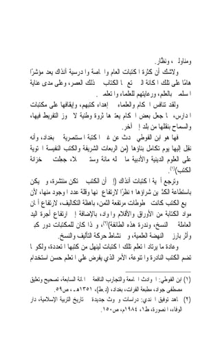 ‫ﻭﻣﻨﺎﻭﻟﲔ، ﻭ‪‬ﻧ ﱠﺎﺭ.‬
                                                          ‫ﻈ‬
‫ﻭﻻﺷﻚ ﺃﻥ ﻛﺜﺮﺓ ﺍﳌﻜﺘﺒﺎﺕ ﺍﻟﻌﺎﻡ ﻭﺍﳋﺎﺻﺔ ﻭﺍﳌﺪﺭﺳﻴﺔ ﺁﻧﺬﺍﻙ ‪‬ﻌﺪ ﻣﺆﺷﺮًﺍ‬
          ‫ﻳ‬
‫ﻫﺎﻣًﺎ ﻋﻠﻰ ﺗﻠﻚ ﺍﳌﻜﺎﻧﺔ ﺍﻟﱵ ﲤﺘﻊ ‪‬ﺎ ﺍﻟﻜﺘﺎﺏ ﰲ ﺫﻟﻚ ﺍﻟﻌﺼﺮ، ﻭﻋﻠﻰ ﻣﺪﻯ ﻋﻨﺎﻳﺔ‬
                             ‫ﺍﳌﺴﻠﻤﲔ ﺑﺎﻟﻌﻠﻢ، ﻭﺭﻋﺎﻳﺘﻬﻢ ﻟﻠﻌﻠﻤﺎﺀ ﻭﺍﳌﺘﻌﻠﻤﲔ.‬
‫ﻭﻟﻘﺪ ﺗﻨﺎﻓﺲ ﺍﳊﻜﺎﻡ ﻭﺍﻟﻌﻠﻤﺎﺀ ﰲ ﺇﻫﺪﺍﺀ ﻛﺘﺒﻬﻢ، ﻭﺇﻳﻘﺎﻓﻬﺎ ﻋﻠﻰ ﻣﻜﺘﺒﺎﺕ‬
‫ﺍﳌﺪﺍﺭﺱ، ﳑﺎ ﺟﻌﻞ ﺑﻌﺾ ﺍﳊﻜﺎﻡ ﻳﻌﺘﱪﻫﺎ ﺛﺮﻭﺓ ﻭﻃﻨﻴﺔ ﻻ ﳚﻮﺯ ﺍﻟﺘﻔﺮﻳﻂ ﻓﻴﻬﺎ،‬
                                        ‫ﻭﺍﻟﺴﻤﺎﺡ ﺑﻨﻘﻠﻬﺎ ﻣﻦ ﺑﻠﺪ ﺇﱃ ﺁﺧﺮ.‬
‫ﻓﻬﺎ ﻫﻮ ﺍﺑﻦ ﺍﻟﻔﻮﻃﻲ ﳛﺪﺙ ﻋﻦ ﻏﲎ ﺍﳌﻜﺘﺒﺔ ﺍﳌﺴﺘﻨﺼﺮﻳﺔ ﰲ ﺑﻐﺪﺍﺩ، ﻭﺃﻧﻪ‬
‫‪‬ﻧﻘِﻞ ﺇﻟﻴﻬﺎ ﻳﻮﻡ ﺗﻜﺎﻣﻞ ﺑﻨﺎﺅﻫﺎ )ﻣﻦ ﺍﻟﺮﺑﻌﺎﺕ ﺍﻟﺸﺮﻳﻔﺔ ﻭﺍﻟﻜﺘﺐ ﺍﻟﻨﻔﻴﺴﺔ ﺍﶈﺘﻮﻳﺔ‬
‫ﻋﻠﻰ ﺍﻟﻌﻠﻮﻡ ﺍﻟﺪﻳﻨﻴﺔ ﻭﺍﻷﺩﺑﻴﺔ ﻣﺎ ﲪﻠﻪ ﻣﺎﺋﺔ ﻭﺳﺘﲔ ﲨﻼﹰ، ﺟﻌِﻠﺖ ﰲ ﺧﺰﺍﻧﺔ‬
               ‫‪‬‬
                                                               ‫ﺍﻟﻜﺘﺐ()١(.‬
‫ﻭﺗﺮﺟﻊ ﺃﳘﻴﺔ ﺍﳌﻜﺘﺒﺎﺕ ﺁﻧﺬﺍﻙ )ﺇﱃ ﺃﻥ ﺍﻟﻜﺘﺐ ﱂ ﺗﻜﻦ ﻣﻨﺘﺸﺮﺓ، ﻭﱂ ﻳﻜﻦ‬
‫ﺑﺎﺳﺘﻄﺎﻋﺔ ﺍﻟﻜﺜﲑﻳﻦ ﺷﺮﺍﺅﻫﺎ ؛ ﻧﻈﺮًﺍ ﻻﺭﺗﻔﺎﻉ ﲦﻨﻬﺎ ﻭﻗﻠﺔ ﻋﺪﺩ ﺍﳌﻮﺟﻮﺩ ﻣﻨﻬﺎ، ﻷﻥ‬
‫ﲨﻴﻊ ﺍﻟﻜﺘﺐ ﻛﺎﻧﺖ ﳐﻄﻮﻃﺎﺕ ﻣﺮﺗﻔﻌﺔ ﺍﻟﺜﻤﻦ، ﺑﺎﻫﻈﺔ ﺍﻟﺘﻜﺎﻟﻴﻒ، ﻻﺭﺗﻔﺎﻉ ﺃﲦﺎﻥ‬
‫ﻣﻮﺍﺩ ﺍﻟﻜﺘﺎﺑﺔ ﻣﻦ ﺍﻷﻭﺭﺍﻕ ﻭﺍﻷﻗﻼﻡ ﻭﺍﳌﻮﺍﺩ، ﺑﺎﻹﺿﺎﻓﺔ ﺇﱃ ﺍﺭﺗﻔﺎﻉ ﺃﺟﺮﺓ ﺍﻟﻴﺪ‬
‫ﺍﻟﻌﺎﻣﻠﺔ ﰲ ﺍﻟﻨﺴﺦ، ﻭﻧﺪﺭﺓ ﻫﺬﻩ ﺍﻟﻄﺎﺋﻔﺔ()٢(، ﻭﳍﺬﺍ ﻛﺎﻥ ﻟﻠﻤﻜﺘﺒﺎﺕ ﺩﻭﺭ ﻛﺒﲑ‬
            ‫ﻭﺃﺛﺮ ﺑﺎﺭﺯ ﰲ ﺍﻟﻨﻬﻀﺔ ﺍﻟﻌﻠﻤﻴﺔ، ﻭﰲ ﻧﺸﺎﻁ ﺣﺮﻛﺔ ﺍﻟﺘﺄﻟﻴﻒ ﻭﺍﻟﻨﺴﺦ.‬
‫ﻭﻋﺎﺩﺓ ﻣﺎ ﻳﺮﺗﺎﺩ ﺍﳌﺘﻌﻠﻢ ﺗﻠﻚ ﺍﳌﻜﺘﺒﺎﺕ ﻟﻴﻨﻬﻞ ﻣﻦ ﻛﺘﺒﻬﺎ ﺍﳌﺘﻌﺪﺩﺓ، ﻭﻟﻜﻮ‪‬ﺎ‬
‫ﺗﻀﻢ ﺍﻟﻜﺘﺐ ﺍﻟﻨﺎﺩﺭﺓ ﻭﺍﳌﺘﻨﻮﻋﺔ، ﺍﻷﻣﺮ ﺍﻟﺬﻱ ﻳﻔﺮﺽ ﻋﻠﻲ ﺍﳌﺘﻌﻠﻢ ﺣﺴﻦ ﺍﺳﺘﺨﺪﺍﻡ‬

‫)١( ﺍﺑﻦ ﺍﻟﻔﻮﻃﻲ: ﺍﳊﻮﺍﺩﺙ ﺍﳉﺎﻣﻌﺔ ﻭﺍﻟﺘﺠﺎﺭﺏ ﺍﻟﻨﺎﻓﻌﺔ ﰲ ﺍﳌﺎﺋﺔ ﺍﻟﺴﺎﺑﻌﺔ، ﺗﺼﺤﻴﺢ ﻭﺗﻌﻠﻴﻖ‬
          ‫ﻣﺼﻄﻔﻰ ﺟﻮﺍﺩ، ﻣﻄﺒﻌﺔ ﺍﻟﻔﺮﺍﺕ، ﺑﻐﺪﺍﺩ، )ﺩ.ﻁ(، ١٥٣١ﻫـ، ﺹ٩٥.‬
‫)٢( ﳎﺎﻫﺪ ﺗﻮﻓﻴﻖ ﺍﳉﻨﺪﻱ: ﺩﺭﺍﺳﺎﺕ ﻭﲝﻮﺙ ﺟﺪﻳﺪﺓ ﰲ ﺗﺎﺭﻳﺦ ﺍﻟﺘﺮﺑﻴﺔ ﺍﻹﺳﻼﻣﻴﺔ، ﺩﺍﺭ‬
                                  ‫ﺍﻟﻮﻓﺎﺀ، ﺍﳌﻨﺼﻮﺭﺓ، ﻁ١، ٤٨٩١ﻡ، ﺹ٠٥١.‬
 