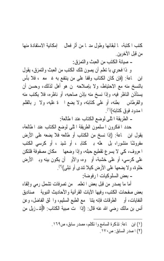 ‫ﻛﺘﺐ ﺍﳌﻜﺘﺒﺔ، ﳌﺎ ﻟﺒﻘﺎﺋﻬﺎ ﻭﻃﻮﻝ ﻣﺪ‪‬ﺎ ﻣﻦ ﺃﺛﺮ ﻓﻌﺎﻝ ﰲ ﺇﻣﻜﺎﻧﻴﺔ ﺍﻻﺳﺘﻔﺎﺩﺓ ﻣﻨﻬﺎ‬
                                                       ‫ﻣﻦ ﻗﺒﻞ ﺍﻵﺧﺮﻳﻦ.‬
                               ‫- ﺻﻴﺎﻧﺔ ﺍﻟﻜﺘﺐ ﻣﻦ ﺍﻟﻌﺒﺚ ﻭﺍﻟﺘﻤﺰﻕ:‬
‫ﻭﳍﺬﺍ ﻓﺤﺮﻱ ﺑﺎﳌﺘﻌﻠﻢ ﺃﻥ ﻳﺼﻮﻥ ﺗﻠﻚ ﺍﻟﻜﺘﺐ ﻣﻦ ﺍﻟﻌﺒﺚ ﻭﺍﻟﺘﻤﺰﻕ، ﻳﻘﻮﻝ‬
‫ﺍﺑﻦ ﲨﺎﻋﺔ: )ﻓﺈﻥ ﻛﺎﻥ ﺍﻟﻜﺘﺎﺏ ﻭﻗﻔﹰﺎ ﻋﻠﻰ ﻣﻦ ﻳﻨﺘﻔﻊ ﺑﻪ ﻏﲑ ﻣﻌﲔ، ﻓﻼ ﺑﺄﺱ‬
‫ﺑﺎﻟﻨﺴﺦ ﻣﻨﻪ ﻣﻊ ﺍﻻﺣﺘﻴﺎﻁ، ﻭﻻ ﺑﺈﺻﻼﺣﻪ ﳑﻦ ﻫﻮ ﺃﻫﻞ ﻟﺬﻟﻚ، ﻭﺣﺴﻦ ﺃﻥ‬
‫ﻳﺴﺘﺄﺫﻥ ﺍﻟﻨﺎﻇﺮ ﻓﻴﻪ، ﻭﺇﺫﺍ ﻧﺴﺦ ﻣﻨﻪ ﺑﺈﺫﻥ ﺻﺎﺣﺒﻪ، ﺃﻭ ﻧﺎﻇﺮﻩ، ﻓﻼ ﻳﻜﺘﺐ ﻣﻨﻪ‬
‫ﻭﺍﻟﻘﺮﻃﺎﺱ ﰲ ﺑﻄﻨﻪ، ﺃﻭ ﻋﻠﻰ ﻛﺘﺎﺑﺘﻪ، ﻭﻻ ﻳﻀﻊ ﺍﶈﱪﺓ ﻋﻠﻴﻪ، ﻭﻻ ﳝﺮ ﺑﺎﻟﻘﻠﻢ‬
                                                ‫ﺍﳌﻤﺪﻭﺩ ﻓﻮﻕ ﻛﺘﺎﺑﺘﻪ()١(.‬
                       ‫- ﺍﻟﻄﺮﻳﻘﺔ ﺍﳌﺜﻠﻰ ﻟﻮﺿﻊ ﺍﻟﻜﺘﺎﺏ ﻋﻨﺪ ﺍﳌﻄﺎﻟﻌﺔ:‬
‫ﺣﺪﺩ ﺍﳌﻔﻜﺮﻭﻥ ﺍﳌﺴﻠﻤﻮﻥ ﺍﻟﻄﺮﻳﻘﺔ ﺍﳌﺜﻠﻰ ﻟﻮﺿﻊ ﺍﻟﻜﺘﺎﺏ ﻋﻨﺪ ﺍﳌﻄﺎﻟﻌﺔ،‬
‫ﻳﻘﻮﻝ ﺍﺑﻦ ﲨﺎﻋﺔ: )ﺇﺫﺍ ﻧﺴﺦ ﻣﻦ ﺍﻟﻜﺘﺎﺏ ﺃﻭ ﻃﺎﻟﻌﻪ ﻓﻼ ﻳﻀﻌﻪ ﻋﻠﻰ ﺍﻷﺭﺽ‬
‫ﻣﻔﺮﻭﺷًﺎ ﻣﻨﺸﻮﺭﺍﹰ، ﺑﻞ ﳚﻌﻠﻪ ﺑﲔ ﻛﺘﺎﺑﲔ، ﺃﻭ ﺷﻴﺌﲔ، ﺃﻭ ﻛﺮﺳﻲ ﺍﻟﻜﺘﺐ‬
‫ﺍﳌﻌﺮﻭﻑ، ﻛﻲ ﻻ ﻳﺴﺮﻉ ﺗﻘﻄﻴﻊ ﺣﺒﻠﻪ، ﻭﺇﺫﺍ ﻭﺿﻌﻬﺎ ﰲ ﻣﻜﺎﻥ ﻣﺼﻔﻮﻓﺔ ﻓﻠﺘﻜﻦ‬
‫ﻋﻠﻰ ﻛﺮﺳﻲ، ﺃﻭ ﻋﻠﻰ ﺧﺸﺒﺔ، ﺃﻭ ﳓﻮﻩ، ﻭﺍﻷﻭﱃ ﺃﻥ ﻳﻜﻮﻥ ﺑﻴﻨﻪ ﻭﺑﲔ ﺍﻷﺭﺽ‬
                     ‫ﺧﻠﻮﺓ، ﻭﻻ ﻳﻀﻌﻬﺎ ﻋﻠﻰ ﺍﻷﺭﺽ ﻛﻴﻼ ﺗﻨﺪﻯ ﺃﻭ ﺗﺒﻠﻰ()٢(.‬
                                    ‫- ﺑﻌﺾ ﺍﻟﺴﻠﻮﻛﻴﺎﺕ ﺍﳌﺮﻓﻮﺿﺔ:‬
‫ﺃﻣﺎ ﻣﺎ ﻳﺼﺪﺭ ﻣﻦ ﻗﺒﻞ ﺑﻌﺾ ﺍﳌﺘﻌﻠﻤﲔ ﻣﻦ ﺗﺼﺮﻓﺎﺕ ﺗﺸﻤﻞ ﺭﻣﻲ ﻭﺇﻟﻘﺎﺀ‬
‫ﺑﻌﺾ ﺻﻔﺤﺎﺕ ﺍﻟﻜﺘﺐ، ﻭﻓﻴﻬﺎ ﺍﻵﻳﺎﺕ ﺍﻟﻘﺮﺁﻧﻴﺔ ﻭﺍﻷﺣﺎﺩﻳﺚ ﺍﻟﻨﺒﻮﻳﺔ ﰲ ﺻﻨﺎﺩﻳﻖ‬
‫ﺍﻟﻨﻔﺎﻳﺎﺕ، ﺃﻭ ﰲ ﺍﻟﻄﺮﻗﺎﺕ ﻓﺈﻧﻪ ﻳﺘﻨﺎﰱ ﻣﻊ ﺍﻟﻄﺒﻊ ﺍﻟﺴﻠﻴﻢ، ﻭﺍﳋﻠﻖ ﺍﻟﻔﺎﺿﻞ، ﻭﻋﻦ‬
‫ﺃﻧﺲ ﺑﻦ ﻣﺎﻟﻚ ﺭﺿﻲ ﺍﷲ ﻋﻨﻪ ﻗﺎﻝ: )ﺇﺫﺍ ﳏﺖ ﺻ‪‬ﺒ‪‬ﻴ ﹸ ﺍﻟﻜ‪‬ﺎﺏ: ‪‬ﺗﻨـﺰﻳﻞ ﻣﻦ‬
                   ‫ِ ﺔ ﹸﺘ‬

                 ‫)١( ﺍﺑﻦ ﲨﺎﻋﺔ: ﺗﺬﻛﺮﺓ ﺍﻟﺴﺎﻣﻊ ﻭﺍﳌﺘﻜﻠﻢ، ﻣﺼﺪﺭ ﺳﺎﺑﻖ، ﺹ٩٦١.‬
                                           ‫)٢( ﺍﳌﺼﺪﺭ ﺍﻟﺴﺎﺑﻖ: ﺹ٠٧١.‬
 