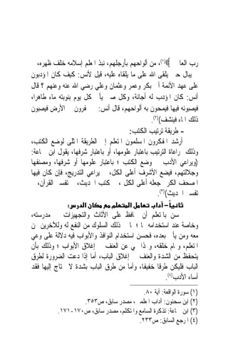 ‫ﺭﺏ ﺍﻟﻌﺎﳌﲔ ‪ ،(١)‬ﻣﻦ ﺃﻟﻮﺍﺣﻬﻢ ﺑﺄﺭﺟﻠﻬﻢ، ﻧﺒﺬ ﺍﳌﻌﻠﻢ ﺇﺳﻼﻣﻪ ﺧﻠﻒ ﻇﻬﺮﻩ، ﰒ‬
‫ﱂ ﻳﺒﺎﻝ ﺣﲔ ﻳﻠﻘﻰ ﺍﷲ ﻋﻠﻰ ﻣﺎ ﻳﻠﻘﺎﻩ ﻋﻠﻴﻪ، ﻗﻴﻞ ﻷﻧﺲ: ﻛﻴﻒ ﻛﺎﻥ ﺍﳌﺆﺩﺑﻮﻥ‬
‫ﻋﻠﻰ ﻋﻬﺪ ﺍﻷﺋﻤﺔ ﺃﰊ ﺑﻜﺮ ﻭﻋﻤﺮ ﻭﻋﺜﻤﺎﻥ ﻭﻋﻠﻲ ﺭﺿﻲ ﺍﷲ ﻋﻨﻪ ﻭﻋﻨﻬﻢ ؟ ﻗﺎﻝ‬
‫ﺃﻧﺲ: ﻛﺎﻥ ﺍﳌﺆﺩﺏ ﻟﻪ ﺃﺟﺎﻧﺔ، ﻭﻛﻞ ﺻﱯ ﻳﺄﰐ ﻛﻞ ﻳﻮﻡ ﺑﻨﻮﺑﺘﻪ ﻣﺎﺀ ﻃﺎﻫﺮﺍﹰ،‬
‫ﻓﻴﺼﺒﻮﻧﻪ ﻓﻴﻬﺎ ﻓﻴﻤﺤﻮﻥ ﺑﻪ ﺃﻟﻮﺍﺣﻬﻢ، ﻗﺎﻝ ﺃﻧﺲ: ﰒ ﳛﻔﺮﻭﻥ ﰲ ﺍﻷﺭﺽ ﻓﻴﺼﺒﻮﻥ‬
                                                 ‫ﺫﻟﻚ ﺍﳌﺎﺀ ﻓﻴﻨﺸﻒ()٢(.‬
                                        ‫- ﻃﺮﻳﻘﺔ ﺗﺮﺗﻴﺐ ﺍﻟﻜﺘﺐ:‬
‫ﺃﺭﺷﺪ ﺍﳌﻔﻜﺮﻭﻥ ﺍﳌﺴﻠﻤﻮﻥ ﺍﳌﺘﻌﻠﻢ ﺇﱃ ﺍﻟﻄﺮﻳﻘﺔ ﺍﳌﺜﻠﻰ ﻟﻮﺿﻊ ﺍﻟﻜﺘﺐ،‬
‫ﻭﺫﻟﻚ ﲟﺮﺍﻋﺎﺓ ﺍﻟﺘﺮﺗﻴﺐ ﺑﺎﻋﺘﺒﺎﺭ ﻋﻠﻮﻣﻬﺎ، ﺃﻭ ﺑﺎﻋﺘﺒﺎﺭ ﺷﺮﻓﻬﺎ، ﻳﻘﻮﻝ ﺍﺑﻦ ﲨﺎﻋﺔ:‬
‫)ﻭﻳﺮﺍﻋﻲ ﺍﻷﺩﺏ ﰲ ﻭﺿﻊ ﺍﻟﻜﺘﺐ ؛ ﺑﺎﻋﺘﺒﺎﺭ ﻋﻠﻮﻣﻬﺎ ﺃﻭ ﺷﺮﻓﻬﺎ، ﻭﻣﺼﻨﻔﻬﺎ‬
‫ﻭﺟﻼﻟﺘﻬﻢ، ﻓﻴﻀﻊ ﺍﻷﺷﺮﻑ ﺃﻋﻠﻰ ﺍﻟﻜﻞ، ﰒ ﻳﺮﺍﻋﻲ ﺍﻟﺘﺪﺭﻳﺞ، ﻓﺈﻥ ﻛﺎﻥ ﻓﻴﻬﺎ‬
‫ﺍﳌﺼﺤﻒ ﺍﻟﻜﺮﱘ ﺟﻌﻠﻪ ﺃﻋﻠﻰ ﺍﻟﻜﻞ ، ﰒ ﻛﺘﺐ ﺍﳊﺪﻳﺚ، ﰒ ﺗﻔﺴﲑ ﺍﻟﻘﺮﺁﻥ، ﰒ‬
                                                    ‫ﺗﻔﺴﲑ ﺍﳊﺪﻳﺚ()٣(.‬
              ‫:‬      ‫א‬          ‫מ‬       ‫א‬         ‫− א‬
‫ﳛﺴﻦ ﺑﺎﳌﺘﻌﻠﻢ ﺃﻥ ﳛﺎﻓﻆ ﻋﻠﻰ ﺍﻷﺛﺎﺙ ﻭﺍﻟﺘﺠﻬﻴﺰﺍﺕ ﰲ ﻣﺪﺭﺳﺘﻪ،‬
‫ﻭﺧﺎﺻﺔ ﻋﻨﺪ ﺍﺳﺘﺨﺪﺍﻣﻪ ﳍﺎ ؛ ﳌﺎ ﰲ ﺫﻟﻚ ﺍﻟﺴﻠﻮﻙ ﻣﻦ ﺍﻟﻨﻔﻊ ﻟﻪ ﻭﻟﻶﺧﺮﻳﻦ ﳑﻦ‬
‫ﻣﻌﻪ ﻭﻣﻦ ﻳﺄﰐ ﺑﻌﺪﻩ، ﻓﺤﺴﻦ ﺍﺳﺘﺨﺪﺍﻡ ﺍﻟﻨﻮﺍﻓﺬ ﻭﺍﻷﺑﻮﺍﺏ ﻓﻴﻪ ﺩﻻﻟﺔ ﻋﻠﻰ ﻭﻋﻲ‬
‫ﺍﳌﺘﻌﻠﻢ، ﻭﲤﺎﻡ ﺧﻠﻘﻪ، ﻭﳍﺬﺍ ‪‬ﻲ ﻋﻦ ﺍﻟﻌﻨﻒ ﰲ ﺇﻏﻼﻕ ﺍﻷﺑﻮﺍﺏ ؛ ﻭﺫﻟﻚ ﺑﺄﻥ‬
‫ﻳﺘﺤﻔﻆ ﻣﻦ ﺍﻟﺸﺪﺓ ﻭﺍﻟﻌﻨﻒ ﰲ ﺇﻏﻼﻕ ﺍﻟﺒﺎﺏ، ﺃﻣﺎ ﺇﺫﺍ ﺩﻋﺖ ﺍﻟﻀﺮﻭﺭﺓ ﻟﻄﺮﻕ‬
‫ﺍﻟﺒﺎﺏ ﻓﻠﻴﻜﻦ ﻃﺮﻗﹰﺎ ﺧﻔﻴﻔﺎﹰ، ﻭﺃﻣﺎ ﻣﻦ ﻃﺮﻕ ﺍﻟﺒﺎﺏ ﺑﺸﺪﺓ ﻻ ﳛﺘﺎﺝ ﺇﻟﻴﻬﺎ ﻓﻘﺪ‬
                                                    ‫ﺃﺳﺎﺀ ﺍﻷﺩﺏ)٤(.‬
                                          ‫)١( ﺳﻮﺭﺓ ﺍﻟﻮﺍﻗﻌﺔ: ﺁﻳﺔ ٠٨.‬
                  ‫)٢( ﺍﺑﻦ ﺳﺤﻨﻮﻥ: ﺁﺩﺍﺏ ﺍﳌﻌﻠﻤﲔ، ﻣﺼﺪﺭ ﺳﺎﺑﻖ، ﺹ٣٥٣.‬
          ‫)٣( ﺍﺑﻦ ﲨﺎﻋﺔ: ﺗﺬﻛﺮﺓ ﺍﻟﺴﺎﻣﻊ ﻭﺍﳌﺘﻜﻠﻢ، ﻣﺼﺪﺭ ﺳﺎﺑﻖ، ﺹ٠٧١-١٧١.‬
                                        ‫)٤( ﺍﳌﺮﺟﻊ ﺍﻟﺴﺎﺑﻖ: ﺹ٣٣٢.‬
 