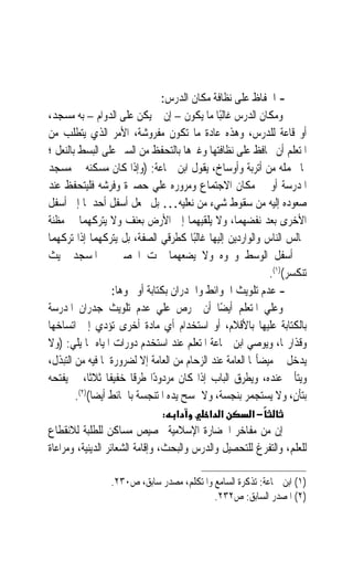 ‫- ﺍﳊﻔﺎﻅ ﻋﻠﻰ ﻧﻈﺎﻓﺔ ﻣﻜﺎﻥ ﺍﻟﺪﺭﺱ:‬
‫ﻭﻣﻜﺎﻥ ﺍﻟﺪﺭﺱ ﻏﺎﻟﺒًﺎ ﻣﺎ ﻳﻜﻮﻥ – ﺇﻥ ﱂ ﻳﻜﻦ ﻋﻠﻰ ﺍﻟﺪﻭﺍﻡ – ﺑﻪ ﻣﺴﺠﺪ،‬
‫ﺃﻭ ﻗﺎﻋﺔ ﻟﻠﺪﺭﺱ، ﻭﻫﺬﻩ ﻋﺎﺩﺓ ﻣﺎ ﺗﻜﻮﻥ ﻣﻔﺮﻭﺷﺔ، ﺍﻷﻣﺮ ﺍﻟﺬﻱ ﻳﺘﻄﻠﺐ ﻣﻦ‬
‫ﺍﳌﺘﻌﻠﻢ ﺃﻥ ﳛﺎﻓﻆ ﻋﻠﻰ ﻧﻈﺎﻓﺘﻬﺎ ﻭﻏﲑﻫﺎ ﺑﺎﻟﺘﺤﻔﻆ ﻣﻦ ﺍﻟﺴﲑ ﻋﻠﻰ ﺍﻟﺒﺴﻂ ﺑﺎﻟﻨﻌﻞ ؛‬
‫ﳌﺎ ﲢﻤﻠﻪ ﻣﻦ ﺃﺗﺮﺑﺔ ﻭﺃﻭﺳﺎﺥ، ﻳﻘﻮﻝ ﺍﺑﻦ ﲨﺎﻋﺔ: )ﻭﺇﺫﺍ ﻛﺎﻥ ﻣﺴﻜﻨﻪ ﰲ ﻣﺴﺠﺪ‬
‫ﺍﳌﺪﺭﺳﺔ ﺃﻭ ﰲ ﻣﻜﺎﻥ ﺍﻻﺟﺘﻤﺎﻉ ﻭﻣﺮﻭﺭﻩ ﻋﻠﻲ ﺣﺼﲑﺓ ﻭﻓﺮﺷﻪ ﻓﻠﻴﺘﺤﻔﻆ ﻋﻨﺪ‬
‫ﺻﻌﻮﺩﻩ ﺇﻟﻴﻪ ﻣﻦ ﺳﻘﻮﻁ ﺷﻲﺀ ﻣﻦ ﻧﻌﻠﻴﻪ… ﺑﻞ ﳚﻌﻞ ﺃﺳﻔﻞ ﺃﺣﺪﳘﺎ ﺇﱃ ﺃﺳﻔﻞ‬
‫ﺍﻷﺧﺮﻯ ﺑﻌﺪ ﻧﻔﻀﻬﻤﺎ، ﻭﻻ ﻳﻠﻘﻴﻬﻤﺎ ﺇﱃ ﺍﻷﺭﺽ ﺑﻌﻨﻒ ﻭﻻ ﻳﺘﺮﻛﻬﻤﺎ ﰲ ﻣﻈﻨﺔ‬
‫ﳎﺎﻟﺲ ﺍﻟﻨﺎﺱ ﻭﺍﻟﻮﺍﺭﺩﻳﻦ ﺇﻟﻴﻬﺎ ﻏﺎﻟﺒًﺎ ﻛﻄﺮﻗﻲ ﺍﻟﺼﻔﺔ، ﺑﻞ ﻳﺘﺮﻛﻬﻤﺎ ﺇﺫﺍ ﺗﺮﻛﻬﻤﺎ‬
‫ﰲ ﺃﺳﻔﻞ ﺍﻟﻮﺳﻂ ﻭﳓﻮﻩ ﻭﻻ ﻳﻀﻌﻬﻤﺎ ﲢﺖ ﺍﳊﺼﲑ ﰲ ﺍﳌﺴﺠﺪ ﲝﻴﺚ‬
                                                             ‫ﺗﻨﻜﺴﺮ()١(.‬
                  ‫- ﻋﺪﻡ ﺗﻠﻮﻳﺚ ﺍﳊﻮﺍﺋﻂ ﻭﺍﳉﺪﺭﺍﻥ ﺑﻜﺘﺎﺑﺔ ﺃﻭ ﳓﻮﻫﺎ:‬
‫ﻭﻋﻠﻲ ﺍﳌﺘﻌﻠﻢ ﺃﻳﻀًﺎ ﺃﻥ ﳛﺮﺹ ﻋﻠﻲ ﻋﺪﻡ ﺗﻠﻮﻳﺚ ﺟﺪﺭﺍﻥ ﺍﳌﺪﺭﺳﺔ‬
‫ﺑﺎﻟﻜﺘﺎﺑﺔ ﻋﻠﻴﻬﺎ ﺑﺎﻷﻗﻼﻡ، ﺃﻭ ﺍﺳﺘﺨﺪﺍﻡ ﺃﻱ ﻣﺎﺩﺓ ﺃﺧﺮﻯ ﺗﺆﺩﻱ ﺇﱃ ﺍﺗﺴﺎﺧﻬﺎ‬
‫ﻭﻗﺬﺍﺭ‪‬ﺎ، ﻭﻳﻮﺻﻲ ﺍﺑﻦ ﲨﺎﻋﺔ ﺍﳌﺘﻌﻠﻢ ﻋﻨﺪ ﺍﺳﺘﺨﺪﻡ ﺩﻭﺭﺍﺕ ﺍﳌﻴﺎﻩ ﲟﺎ ﻳﻠﻲ: )ﻭﻻ‬
‫ﻳﺪﺧﻞ ﰲ ﻣﻴﻀﺄ‪‬ﺎ ﺍﻟﻌﺎﻣﺔ ﻋﻨﺪ ﺍﻟﺰﺣﺎﻡ ﻣﻦ ﺍﻟﻌﺎﻣﺔ ﺇﻻ ﻟﻀﺮﻭﺭﺓ ﳌﺎ ﻓﻴﻪ ﻣﻦ ﺍﻟﺘﺒﺬﻝ،‬
‫ﻭﻳﺘﺄﱏ ﻋﻨﺪﻩ، ﻭﻳﻄﺮﻕ ﺍﻟﺒﺎﺏ ﺇﺫﺍ ﻛﺎﻥ ﻣﺮﺩﻭﺩًﺍ ﻃﺮﻗﹰﺎ ﺧﻔﻴﻔﹰﺎ ﺛﻼﺛﺎﹰ، ﰒ ﻳﻔﺘﺤﻪ‬
        ‫ﺑﺘﺄﻥ، ﻭﻻ ﻳﺴﺘﺠﻤﺮ ﺑﻨﺠﺴﺔ، ﻭﻻ ﳝﺴﺢ ﻳﺪﻩ ﺍﳌﺘﻨﺠﺴﺔ ﺑﺎﳊﺎﺋﻂ ﺃﻳﻀﺎ()٢(.‬
             ‫ﹰ‬                                                      ‫ٍ‬
                               ‫א :‬          ‫א א‬        ‫−א‬
‫ﺇﻥ ﻣﻦ ﻣﻔﺎﺧﺮ ﺍﳊﻀﺎﺭﺓ ﺍﻹﺳﻼﻣﻴﺔ ﲣﺼﻴﺺ ﻣﺴﺎﻛﻦ ﻟﻠﻄﻠﺒﺔ ﻟﻼﻧﻘﻄﺎﻉ‬
‫ﻟﻠﻌﻠﻢ، ﻭﺍﻟﺘﻔﺮﻍ ﻟﻠﺘﺤﺼﻴﻞ ﻭﺍﻟﺪﺭﺱ ﻭﺍﻟﺒﺤﺚ، ﻭﺇﻗﺎﻣﺔ ﺍﻟﺸﻌﺎﺋﺮ ﺍﻟﺪﻳﻨﻴﺔ، ﻭﻣﺮﺍﻋﺎﺓ‬

                 ‫)١( ﺍﺑﻦ ﲨﺎﻋﺔ: ﺗﺬﻛﺮﺓ ﺍﻟﺴﺎﻣﻊ ﻭﺍﳌﺘﻜﻠﻢ، ﻣﺼﺪﺭ ﺳﺎﺑﻖ، ﺹ٠٣٢.‬
                                           ‫)٢( ﺍﳌﺼﺪﺭ ﺍﻟﺴﺎﺑﻖ: ﺹ٢٣٢.‬
 