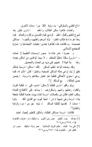 ‫ﺍﳌﻨﺎﺥ ﺍﻟﻌﻠﻤﻲ ﻭﺍﻟﺴﻠﻮﻛﻲ ﺍﳉﻴﺪ، ﻭﺗﻮﻓﲑ ﺍﻟﻜﺜﲑ ﻣﻦ ﺍﳋﺪﻣﺎﺕ ﺍﻷﺧﺮﻯ.‬
‫ﻭﺃﺧﺬﺕ ﻇﺎﻫﺮﺓ ﺳﻜﻦ ﺍﻟﻄﻼﺏ ﻭﺍﳌﺘﻌﻠﻤﲔ ﰲ ﺍﳌﺪﺍﺭﺱ ﺗﺘﺒﻠﻮﺭ ﺑﻌﺪ‬
‫ﺷﻴﻮﻉ ﺍﻟﺘﻌﻠﻴﻢ ﻭﺇﻗﺒﺎﻝ ﺍﳌﺘﻌﻠﻤﲔ ﺍﻟﻮﺍﺳﻊ ﻋﻠﻴﻪ، ﻗﺎﺻﺪﻳﻦ ﻣﺮﺍﻛﺰﻩ، ﻭﺍﻟﻀﺎﻟﻌﲔ ﻓﻴﻪ،‬
‫ﻭﻫﺬﺍ ﻫﻮ ﻣﺎ ﺩﻋﺎ ﻃﻼﺏ ﺍﻟﻌﻠﻢ ﺇﱃ ﺗﺮﻙ ﺃﺳﺮﻫﻢ ﻭﺃﻫﻠﻴﻬﻢ، ﻭﺍﻟﻠﺠﻮﺀ ﺇﱃ ﻣﺴﺎﻛﻦ‬
‫ﺧﺼﺼﺖ ﳍﻢ، ﻓﻜﺎﻧﺖ ﻫﺬﻩ ﺍﻟﻈﺎﻫﺮﺓ ﺇﺣﺪﻯ ﺍﳌﻌﻄﻴﺎﺕ ﺍﻻﺟﺘﻤﺎﻋﻴﺔ ﻭﺍﳊﻀﺎﺭﻳﺔ‬
                                                   ‫ﻟﻠﻤﺠﺘﻤﻊ ﺍﻹﺳﻼﻣﻲ.‬
‫ﻭﰲ ﻋﺼﺮﻧﺎ ﺍﳊﺎﺿﺮ ﻋﺎﺩﺓ ﻣﺎ ﲣﺼﺺ ﺍﳌﺆﺳﺴﺎﺕ ﺍﻟﺘﻌﻠﻴﻤﻴﺔ )ﺍﳉﺎﻣﻌﺎﺕ‬
‫– ﺍﳌﺪﺍﺭﺱ( ﺳﻜﻨًﺎ ﺩﺍﺧﻠﻴًﺎ ﻟﻠﻤﺘﻌﻠﻤﲔ، ﻻ ﺳﻴﻤﺎ ﺍﻟﻮﺍﻓﺪﻳﻦ ﻣﻦ ﺃﻣﺎﻛﻦ ﺑﻌﻴﺪﺓ،‬
              ‫ﺭﻏﺒﺔ ﰲ ‪‬ﻴﺌﺔ ﺍﻟﺒﻴﺌﺔ ﺍﻟﱵ ﺗﻌﻴﻨﻬﻢ ﻋﻠﻲ ﻣﺰﻳﺪ ﻣﻦ ﺍﻟﺒﺤﺚ ﻭﺍﻟﺘﺤﺼﻴﻞ.‬
‫ﻭﻟﻘﺪ ﻭﺿﻌﺖ ﻗﻮﺍﻋﺪ ﺗﻨﻈﻴﻢ ﺍﻟﺴﻜﻦ ﰲ ﺗﻠﻚ ﺍﳌﺴﺎﻛﻦ ﺍﳌﺪﺭﺳﻴﺔ ﺑﺸﻜﻞ‬
‫ﺩﻗﻴﻖ )ﲝﻴﺚ ‪‬ﺮﺍﻋﻲ ﺣﺎﻟﺔ ﺍﻟﺴﺎﻛﻦ ﺍﻟﺼﺤﻴﺔ، ﻭﺍﺧﺘﻴﺎﺭ ﺍﳌﻜﺎﻥ ﺍﳌﻼﺋﻢ ﻟﻪ، ﻛﻤﺎ‬
                                                          ‫ﺗ‬
‫ﺭﻭﻋﻲ ﺍﳌﺴﺘﻮﻯ ﺍﻷﺧﻼﻗﻲ ﻟﻠﻄﻠﺒﺔ ﻋﻨﺪ ﺍﺧﺘﻴﺎﺭ ﺳﻜﻨﺎﻫﻢ ﺑﺎﳌﺪﺭﺳﺔ، ﳑﺎ ﻳﻀﻤﻦ‬
                                    ‫ﺣﺴﻦ ﺍﻟﻌﻼﻗﺔ ﺑﲔ ﲨﻴﻊ ﺍﻟﺴﺎﻛﻨﲔ()١(.‬
‫ﻭﻭﻓﺮ ﻭﺍﻗﻔﻮ ﺍﳌﺪﺍﺭﺱ ﻟﻠﻄﻠﺒﺔ )ﺍﳌﺴﻜﻦ ﺍﳌﻨﺎﺳﺐ ﻛﻲ ﳚﺪ ﺍﻟﻄﻠﺒﺔ ﺍﻟﻐﺮﺑﺎﺀ‬
‫ﻭﺍﻟﻔﻘﺮﺍﺀ ﺭﺍﺣﺘﻬﻢ ﻭﺃﻣﻨﻬﻢ ﻭﺍﺳﺘﻘﺮﺍﺭﻫﻢ، ﳑﺎ ﻳﺴﺎﻋﺪ ﻋﻠﻰ ﺍﻻﻧﻘﻄﺎﻉ ﻟﻠﻌﺒﺎﺩﺓ‬
‫ﻭﻃﻠﺐ ﺍﻟﻌﻠﻢ، ﻓﻜﺎﻥ ﻣﻦ ﻣﻜﻤﻼﺕ ﺍﳌﺪﺭﺳﺔ ﺇﻧﺸﺎﺀ ﺑﻴﻮﺕ ﺧﺎﺻﺔ ﻟﻠﻄﻠﺒﺔ ﻣﻠﺤﻘﺔ‬
‫ﺑﺒﻨﺎﺀ ﺍﳌﺪﺭﺳﺔ ﻭﻫﻲ ﺷﺒﻴﻬﺔ ﺑﺎﳌﺪﻥ ﺍﳉﺎﻣﻌﻴﺔ ﺍﻟﻴﻮﻡ، ﻣﻊ ﺍﻟﻔﺎﺭﻕ ﺍﻟﻜﺒﲑ ﰲ ﻭﻓﺮﺓ‬
‫ﺍﳋﺪﻣﺎﺕ ﺍﻟﱵ ﺗﻘﺪﻣﻬﺎ ﻟﻠﻄﻠﺒﺔ ﺍﻟﺴﺎﻛﻨﲔ ‪‬ﺎ، ﺑﺘﻮﻓﲑ ﺟﻮ ﻣﻦ ﺍﳍﺪﻭﺀ ﻭﺍﻟﺮﺍﺣﺔ‬
                                                             ‫ﻭﺍﻟﻨﻈﺎﻡ()٢(.‬
‫ﻓﻜﺎﻧﺖ ﺍﳌﺪﺭﺳﺔ ﻣﺴﺎﻛﻦ ﻟﻠﻄﻠﺒﺔ، ﻭﺃﻣﺎﻛﻦ ﻟﻠﺘﻌﻠﻴﻢ )ﺣﻴﺚ ﹸﻋ‪‬ﺘﻤِﺪ ﰲ‬
         ‫ﺍ‬
‫)١( ﻋﺒﺪﺍﻟﻐﲏ ﳏﻤﻮﺩ: ﺍﻟﺘﻌﻠﻴﻢ ﰲ ﻣﺼﺮ ﺯﻣﻦ ﺍﻷﻳﻮﺑﻴﲔ ﻭﺍﳌﻤﺎﻟﻴﻚ، ﺩﺍﺭ ﺍﳌﻌﺎﺭﻑ، ﺍﻟﻘﺎﻫﺮﺓ،‬
                                               ‫ﻁ١، ٤٨٩١ﻡ، ﺹ٥٠٣.‬
‫)٢( ﻋﻠﻰ ﺳﺎﱂ ﺍﻟﻨﺒﺎﻫﲔ: ﻧﻈﺎﻡ ﺍﻟﺘﺮﺑﻴﺔ ﺍﻹﺳﻼﻣﻴﺔ ﰲ ﻋﺼﺮ ﺩﻭﻟﺔ ﺍﳌﻤﺎﻟﻴﻚ ﰲ ﻣﺼﺮ، ﺩﺍﺭ‬
                             ‫ﺍﻟﻔﻜﺮ ﺍﻟﻌﺮﰊ، ﺍﻟﻘﺎﻫﺮﺓ، ﻁ١، ١٨٩١ﻡ، ﺹ٦١٣.‬
 