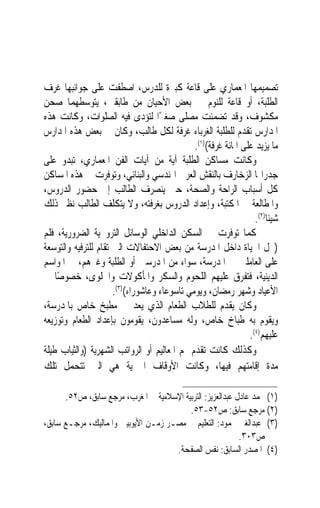 ‫ﺗﺼﻤﻴﻤﻬﺎ ﺍﳌﻌﻤﺎﺭﻱ ﻋﻠﻰ ﻗﺎﻋﺔ ﻛﺒﲑﺓ ﻟﻠﺪﺭﺱ، ﺍﺻﻄﻔﺖ ﻋﻠﻰ ﺟﻮﺍﻧﺒﻬﺎ ﻏﺮﻑ‬
‫ﺍﻟﻄﻠﺒﺔ، ﺃﻭ ﻗﺎﻋﺔ ﻟﻠﻨﻮﻡ ﰲ ﺑﻌﺾ ﺍﻷﺣﻴﺎﻥ ﻣﻦ ﻃﺎﺑﻘﲔ، ﻳﺘﻮﺳﻄﻬﻤﺎ ﺻﺤﻦ‬
‫ﻣﻜﺸﻮﻑ، ﻭﻗﺪ ﺗﻀﻤﻨﺖ ﻣﺼﻠﻰ ﺻﻐﲑًﺍ ﻟﺘﺆﺩﻯ ﻓﻴﻪ ﺍﻟﺼﻠﻮﺍﺕ، ﻭﻛﺎﻧﺖ ﻫﺬﻩ‬
‫ﺍﳌﺪﺍﺭﺱ ﺗﻘﺪﻡ ﻟﻠﻄﻠﺒﺔ ﺍﻟﻐﺮﺑﺎﺀ ﻏﺮﻓﺔ ﻟﻜﻞ ﻃﺎﻟﺐ، ﻭﻛﺎﻥ ﰲ ﺑﻌﺾ ﻫﺬﻩ ﺍﳌﺪﺍﺭﺱ‬
                                              ‫ﻣﺎ ﻳﺰﻳﺪ ﻋﻠﻰ ﺍﳌﺎﺋﺔ ﻏﺮﻓﺔ()١(.‬
‫ﻭﻛﺎﻧﺖ ﻣﺴﺎﻛﻦ ﺍﻟﻄﻠﺒﺔ ﺁﻳﺔ ﻣﻦ ﺁﻳﺎﺕ ﺍﻟﻔﻦ ﺍﳌﻌﻤﺎﺭﻱ، ﺗﺒﺪﻭ ﻋﻠﻰ‬
‫ﺟﺪﺭﺍ‪‬ﺎ ﺍﻟﺰﺧﺎﺭﻑ ﺑﺎﻟﻨﻘﺶ ﺍﻟﻌﺮﰊ ﺍﳍﻨﺪﺳﻲ ﻭﺍﻟﺒﻨﺎﺋﻲ، ﻭﺗﻮﻓﺮﺕ ﰲ ﻫﺬﻩ ﺍﳌﺴﺎﻛﻦ‬
‫ﻛﻞ ﺃﺳﺒﺎﺏ ﺍﻟﺮﺍﺣﺔ ﻭﺍﻟﺼﺤﺔ، ﺣﱴ ﻳﻨﺼﺮﻑ ﺍﻟﻄﺎﻟﺐ ﺇﱃ ﺣﻀﻮﺭ ﺍﻟﺪﺭﻭﺱ،‬
‫ﻭﺍﳌﻄﺎﻟﻌﺔ ﰲ ﺍﳌﻜﺘﺒﺔ، ﻭﺇﻋﺪﺍﺩ ﺍﻟﺪﺭﻭﺱ ﺑﻐﺮﻓﺘﻪ، ﻭﻻ ﻳﺘﻜﻠﻒ ﺍﻟﻄﺎﻟﺐ ﻧﻈﲑ ﺫﻟﻚ‬
                                                                  ‫ﺷﻴﺌﺎ)٢(.‬
                                                                      ‫ﹰ‬
‫ﻛﻤﺎ ﺗﻮﻓﺮﺕ ﰲ ﺍﻟﺴﻜﻦ ﺍﻟﺪﺍﺧﻠﻲ ﺍﻟﻮﺳﺎﺋﻞ ﺍﻟﺘﺮﻭﳛﻴﺔ ﺍﻟﻀﺮﻭﺭﻳﺔ، ﻓﻠﻢ‬
‫)ﲣﻞ ﺍﳊﻴﺎﺓ ﺩﺍﺧﻞ ﺍﳌﺪﺭﺳﺔ ﻣﻦ ﺑﻌﺾ ﺍﻻﺣﺘﻔﺎﻻﺕ ﺍﻟﱵ ﺗﻘﺎﻡ ﻟﻠﺘﺮﻓﻴﻪ ﻭﺍﻟﺘﻮﺳﻌﺔ‬
‫ﻋﻠﻰ ﺍﻟﻌﺎﻣﻠﲔ ﰲ ﺍﳌﺪﺭﺳﺔ، ﺳﻮﺍﺀ ﻣﻦ ﺍﳌﺪﺭﺳﲔ ﺃﻭ ﺍﻟﻄﻠﺒﺔ ﻭﻏﲑﻫﻢ، ﰲ ﺍﳌﻮﺍﺳﻢ‬
‫ﺍﻟﺪﻳﻨﻴﺔ، ﻓﺘﻔﺮﻕ ﻋﻠﻴﻬﻢ ﺍﻟﻠﺤﻮﻡ ﻭﺍﻟﺴﻜﺮ ﻭﺍﳌﺄﻛﻮﻻﺕ ﻭﺍﳊﻠﻮﻯ، ﺧﺼﻮﺻﺎ ﰲ‬
    ‫ً‬
                      ‫ﺍﻷﻋﻴﺎﺩ ﻭﺷﻬﺮ ﺭﻣﻀﺎﻥ، ﻭﻳﻮﻣﻲ ﺗﺎﺳﻮﻋﺎﺀ ﻭﻋﺎﺷﻮﺭﺍﺀ()٣(.‬
‫ﻭﻛﺎﻥ ﻳﻘﺪﻡ ﻟﻠﻄﻼﺏ ﺍﻟﻄﻌﺎﻡ ﺍﻟﺬﻱ ﻳﻌﺪ ﰲ ﻣﻄﺒﺦ ﺧﺎﺹ ﺑﺎﳌﺪﺭﺳﺔ،‬
‫ﻭﻳﻘﻮﻡ ﺑﻪ ﻃﺒﺎﺥ ﺧﺎﺹ، ﻭﻟﻪ ﻣﺴﺎﻋﺪﻭﻥ، ﻳﻘﻮﻣﻮﻥ ﺑﺈﻋﺪﺍﺩ ﺍﻟﻄﻌﺎﻡ ﻭﺗﻮﺯﻳﻌﻪ‬
                                                                ‫ﻋﻠﻴﻬﻢ)٤(.‬
‫ﻭﻛﺬﻟﻚ ﻛﺎﻧﺖ ﺗﻘﺪﻡ ﳍﻢ ﺍﳌﻌﺎﻟﻴﻢ ﺃﻭ ﺍﻟﺮﻭﺍﺗﺐ ﺍﻟﺸﻬﺮﻳﺔ )ﻭﺍﻟﺜﻴﺎﺏ ﻃﻴﻠﺔ‬
‫ﻣﺪﺓ ﺇﻗﺎﻣﺘﻬﻢ ﻓﻴﻬﺎ، ﻭﻛﺎﻧﺖ ﺍﻷﻭﻗﺎﻑ ﺍﳋﲑﻳﺔ ﻫﻲ ﺍﻟﱵ ﺗﺘﺤﻤﻞ ﺗﻠﻚ‬

      ‫)١( ﳏﻤﺪ ﻋﺎﺩﻝ ﻋﺒﺪﺍﻟﻌﺰﻳﺰ: ﺍﻟﺘﺮﺑﻴﺔ ﺍﻹﺳﻼﻣﻴﺔ ﰲ ﺍﳌﻐﺮﺏ، ﻣﺮﺟﻊ ﺳﺎﺑﻖ، ﺹ٢٥.‬
                                         ‫)٢( ﻣﺮﺟﻊ ﺳﺎﺑﻖ: ﺹ٢٥-٣٥.‬
‫)٣( ﻋﺒﺪﺍﻟﻐﲏ ﳏﻤﻮﺩ: ﺍﻟﺘﻌﻠﻴﻢ ﰲ ﻣﺼـﺮ ﺯﻣـﻦ ﺍﻷﻳﻮﺑﻴﲔ ﻭﺍﳌﻤﺎﻟﻴﻚ، ﻣﺮﺟـﻊ ﺳﺎﺑﻖ،‬
                                                           ‫ﺹ٣٠٣.‬
                                     ‫)٤( ﺍﳌﺼﺪﺭ ﺍﻟﺴﺎﺑﻖ: ﻧﻔﺲ ﺍﻟﺼﻔﺤﺔ.‬
 