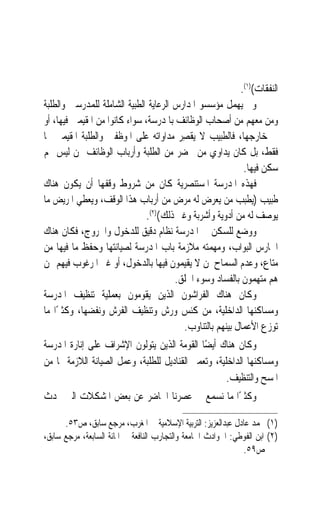 ‫ﺍﻟﻨﻔﻘﺎﺕ()١(.‬
‫ﻭﱂ ﻳﻬﻤﻞ ﻣﺆﺳﺴﻮ ﺍﳌﺪﺍﺭﺱ ﺍﻟﺮﻋﺎﻳﺔ ﺍﻟﻄﺒﻴﺔ ﺍﻟﺸﺎﻣﻠﺔ ﻟﻠﻤﺪﺭﺳﲔ ﻭﺍﻟﻄﻠﺒﺔ‬
‫ﻭﻣﻦ ﻣﻌﻬﻢ ﻣﻦ ﺃﺻﺤﺎﺏ ﺍﻟﻮﻇﺎﺋﻒ ﺑﺎﳌﺪﺭﺳﺔ، ﺳﻮﺍﺀ ﻛﺎﻧﻮﺍ ﻣﻦ ﺍﳌﻘﻴﻤﲔ ﻓﻴﻬﺎ، ﺃﻭ‬
‫ﰲ ﺧﺎﺭﺟﻬﺎ، ﻓﺎﻟﻄﺒﻴﺐ ﻻ ‪‬ﻘﺼِﺮ ﻣﺪﺍﻭﺍﺗﻪ ﻋﻠﻰ ﺍﳌﻮﻇﻔﲔ ﻭﺍﻟﻄﻠﺒﺔ ﺍﳌﻘﻴﻤﲔ ‪‬ﺎ‬
                                            ‫ﻳ‬
‫ﻓﻘﻂ، ﺑﻞ ﻛﺎﻥ ﻳﺪﺍﻭﻱ ﻣﻦ ﳛﻀﺮ ﻣﻦ ﺍﻟﻄﻠﺒﺔ ﻭﺃﺭﺑﺎﺏ ﺍﻟﻮﻇﺎﺋﻒ ﳑﻦ ﻟﻴﺲ ﳍﻢ‬
                                                           ‫ﺳﻜﻦ ﻓﻴﻬﺎ.‬
‫ﻓﻬﺬﻩ ﺍﳌﺪﺭﺳﺔ ﺍﳌﺴﺘﻨﺼﺮﻳﺔ ﻛﺎﻥ ﻣﻦ ﺷﺮﻭﻁ ﻭﻗﻔﻬﺎ ﺃﻥ ﻳﻜﻮﻥ ﻫﻨﺎﻙ‬
‫ﻃﺒﻴﺐ )ﻳﻄﺒﺐ ﻣﻦ ﻳﻌﺮﺽ ﻟﻪ ﻣﺮﺽ ﻣﻦ ﺃﺭﺑﺎﺏ ﻫﺬﺍ ﺍﻟﻮﻗﻒ، ﻭﻳﻌﻄﻲ ﺍﳌﺮﻳﺾ ﻣﺎ‬
                              ‫ﻳﻮﺻﻒ ﻟﻪ ﻣﻦ ﺃﺩﻭﻳﺔ ﻭﺃﺷﺮﺑﺔ ﻭﻏﲑ ﺫﻟﻚ()٢(.‬
‫ﻭﻭﺿﻊ ﻟﻠﺴﻜﻦ ﰲ ﺍﳌﺪﺭﺳﺔ ﻧﻈﺎﻡ ﺩﻗﻴﻖ ﻟﻠﺪﺧﻮﻝ ﻭﺍﳋﺮﻭﺝ، ﻓﻜﺎﻥ ﻫﻨﺎﻙ‬
‫ﺍﳊﺎﺭﺱ ﺍﻟﺒﻮﺍﺏ، ﻭﻣﻬﻤﺘﻪ ﻣﻼﺯﻣﺔ ﺑﺎﺏ ﺍﳌﺪﺭﺳﺔ ﻟﺼﻴﺎﻧﺘﻬﺎ ﻭﺣﻔﻆ ﻣﺎ ﻓﻴﻬﺎ ﻣﻦ‬
‫ﻣﺘﺎﻉ، ﻭﻋﺪﻡ ﺍﻟﺴﻤﺎﺡ ﳌﻦ ﻻ ﻳﻘﻴﻤﻮﻥ ﻓﻴﻬﺎ ﺑﺎﻟﺪﺧﻮﻝ، ﺃﻭ ﻏﲑ ﺍﳌﺮﻏﻮﺏ ﻓﻴﻬﻢ ﳑﻦ‬
                                       ‫ﻫﻢ ﻣﺘﻬﻤﻮﻥ ﺑﺎﻟﻔﺴﺎﺩ ﻭﺳﻮﺀ ﺍﳋﻠﻖ.‬
‫ﻭﻛﺎﻥ ﻫﻨﺎﻙ ﺍﻟﻔﺮﺍﺷﻮﻥ ﺍﻟﺬﻳﻦ ﻳﻘﻮﻣﻮﻥ ﺑﻌﻤﻠﻴﺔ ﺗﻨﻈﻴﻒ ﺍﳌﺪﺭﺳﺔ‬
‫ﻭﻣﺴﺎﻛﻨﻬﺎ ﺍﻟﺪﺍﺧﻠﻴﺔ، ﻣﻦ ﻛﻨﺲ ﻭﺭﺵ ﻭﺗﻨﻈﻴﻒ ﺍﻟﻔﺮﺵ ﻭﻧﻔﻀﻬﺎ، ﻭﻛﺜﲑًﺍ ﻣﺎ‬
                                         ‫ﺗﻮﺯﻉ ﺍﻷﻋﻤﺎﻝ ﺑﻴﻨﻬﻢ ﺑﺎﻟﺘﻨﺎﻭﺏ.‬
‫ﻭﻛﺎﻥ ﻫﻨﺎﻙ ﺃﻳﻀًﺎ ﺍﻟﻘﻮﻣ‪‬ﺔ ﺍﻟﺬﻳﻦ ﻳﺘﻮﻟﻮﻥ ﺍﻹﺷﺮﺍﻑ ﻋﻠﻰ ﺇﻧﺎﺭﺓ ﺍﳌﺪﺭﺳﺔ‬
                                         ‫ﹶ‪‬‬
‫ﻭﻣﺴﺎﻛﻨﻬﺎ ﺍﻟﺪﺍﺧﻠﻴﺔ، ﻭﺗﻌﻤﲑ ﺍﻟﻘﻨﺎﺩﻳﻞ ﻟﻠﻄﻠﺒﺔ، ﻭﻋﻤﻞ ﺍﻟﺼﻴﺎﻧﺔ ﺍﻟﻼﺯﻣﺔ ﳍﺎ ﻣﻦ‬
                                                     ‫ﺍﳌﺴﺢ ﻭﺍﻟﺘﻨﻈﻴﻒ.‬
‫ﻭﻛﺜﲑًﺍ ﻣﺎ ﻧﺴﻤﻊ ﰲ ﻋﺼﺮﻧﺎ ﺍﳊﺎﺿﺮ ﻋﻦ ﺑﻌﺾ ﺍﳌﺸﻜﻼﺕ ﺍﻟﱵ ﲢﺪﺙ‬

      ‫)١( ﳏﻤﺪ ﻋﺎﺩﻝ ﻋﺒﺪﺍﻟﻌﺰﻳﺰ: ﺍﻟﺘﺮﺑﻴﺔ ﺍﻹﺳﻼﻣﻴﺔ ﰲ ﺍﳌﻐﺮﺏ، ﻣﺮﺟﻊ ﺳﺎﺑﻖ، ﺹ٣٥.‬
‫)٢( ﺍﺑﻦ ﺍﻟﻔﻮﻃﻲ: ﺍﳊﻮﺍﺩﺙ ﺍﳉﺎﻣﻌﺔ ﻭﺍﻟﺘﺠﺎﺭﺏ ﺍﻟﻨﺎﻓﻌﺔ ﰲ ﺍﳌﺎﺋﺔ ﺍﻟﺴﺎﺑﻌﺔ، ﻣﺮﺟﻊ ﺳﺎﺑﻖ،‬
                                                              ‫ﺹ٩٥.‬
 