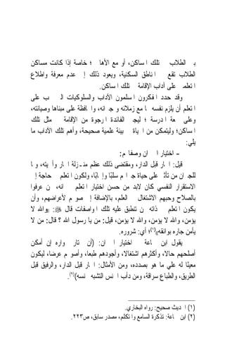 ‫ﺑﲔ ﺍﻟﻄﻼﺏ ﰲ ﺗﻠﻚ ﺍﳌﺴﺎﻛﻦ، ﺃﻭ ﻣﻊ ﺍﻷﻫﺎﱄ ؛ ﺧﺎﺻﺔ ﺇﺫﺍ ﻛﺎﻧﺖ ﻣﺴﺎﻛﻦ‬
‫ﺍﻟﻄﻼﺏ ﺗﻘﻊ ﰲ ﺍﳌﻨﺎﻃﻖ ﺍﻟﺴﻜﻨﻴﺔ، ﻭﻳﻌﻮﺩ ﺫﻟﻚ ﺇﱃ ﻋﺪﻡ ﻣﻌﺮﻓﺔ ﻭﺍﻃﻼﻉ‬
                             ‫ﺍﳌﺘﻌﻠﻤﲔ ﻋﻠﻰ ﺁﺩﺍﺏ ﺍﻹﻗﺎﻣﺔ ﰲ ﺗﻠﻚ ﺍﳌﺴﺎﻛﻦ.‬
‫ﻭﻗﺪ ﺣﺪﺩ ﺍﳌﻔﻜﺮﻭﻥ ﺍﳌﺴﻠﻤﻮﻥ ﺍﻵﺩﺍﺏ ﻭﺍﻟﺴﻠﻮﻛﻴﺎﺕ ﺍﻟﱵ ﳚﺐ ﻋﻠﻰ‬
‫ﺍﳌﺘﻌﻠﻢ ﺃﻥ ﻳﻠﺰﻡ ﻧﻔﺴﻪ ‪‬ﺎ ﻣﻊ ﺯﻣﻼﺋﻪ ﻭ ﺟﲑﺍﻧﻪ، ﻭﺍﶈﺎﻓﻈﺔ ﻋﻠﻰ ﻣﺒﻨﺎﻫﺎ ﻭﺻﻴﺎﻧﺘﻪ،‬
‫ﻭﻋﻠﻰ ﲰﻌﺔ ﺍﳌﺪﺭﺳﺔ ؛ ﻟﻴﺠﲏ ﺍﻟﻔﺎﺋﺪﺓ ﺍﳌﺮﺟﻮﺓ ﻣﻦ ﺍﻹﻗﺎﻣﺔ ﰲ ﻣﺜﻞ ﺗﻠﻚ‬
‫ﺍﳌﺴﺎﻛﻦ؛ ﻭﻟﻴﺘﻤﻜﻦ ﻣﻦ ﺍﳊﻴﺎﺓ ﰲ ﺑﻴﺌﺔ ﻋﻠﻤﻴﺔ ﺻﺤﻴﺤﺔ، ﻭﺃﻫﻢ ﺗﻠﻚ ﺍﻵﺩﺍﺏ ﻣﺎ‬
                                                                   ‫ﻳﻠﻲ:‬
                                      ‫- ﺍﺧﺘﻴﺎﺭ ﺍﳉﲑﺍﻥ ﻭﺻﻔﺎ‪‬ﻢ:‬
‫ﻗﻴﻞ: ﺍﳉﺎﺭ ﻗﺒﻞ ﺍﻟﺪﺍﺭ، ﻭﻣﻘﺘﻀﻰ ﺫﻟﻚ ﻋﻈﻢ ﻣﻨـﺰﻟﺔ ﺍﳉﺎﺭ ﻭﺃﳘﻴﺘﻪ، ﻭﳌﺎ‬
‫ﻟﻠﺠﲑﺍﻥ ﻣﻦ ﺗﺄﺛﲑ ﻋﻠﻰ ﺣﻴﺎﺓ ﺟﲑﺍ‪‬ﻢ ﺳﻠﺒًﺎ ﻭﺇﳚﺎﺑًﺎ، ﻭﻟﻜﻮﻥ ﺍﳌﺘﻌﻠﻢ ﰲ ﺣﺎﺟﺔ ﺇﱃ‬
‫ﺍﻻﺳﺘﻘﺮﺍﺭ ﺍﻟﻨﻔﺴﻲ ﻛﺎﻥ ﻻﺑﺪ ﻣﻦ ﺣﺴﻦ ﺍﺧﺘﻴﺎﺭ ﺍﳌﺘﻌﻠﻢ ﳉﲑﺍﻧﻪ، ﳑﻦ ﻋﺮﻓﻮﺍ‬
‫ﺑﺎﻟﺼﻼﺡ ﻭﺣﺒﻬﻢ ﺍﻻﺷﺘﻐﺎﻝ ﰲ ﺍﻟﻌﻠﻢ، ﺑﺎﻹﺿﺎﻓﺔ ﺇﱃ ﺻﻮ‪‬ﻢ ﻷﻋﺮﺍﺿﻬﻢ، ﻭﺃﻥ‬
‫ﻳﻜﻮﻥ ﺍﳌﺘﻌﻠﻢ ﰲ ﺫﺍﺗﻪ ﳑﻦ ﺗﻨﻄﺒﻖ ﻋﻠﻴﻪ ﺗﻠﻚ ﺍﳌﻮﺍﺻﻔﺎﺕ ﻗﺎﻝ ‪)) :‬ﻭﺍﷲ ﻻ‬
‫ﻳﺆﻣﻦ، ﻭﺍﷲ ﻻ ﻳﺆﻣﻦ، ﻭﺍﷲ ﻻ ﻳﺆﻣﻦ، ﻗﻴﻞ: ﻣﻦ ﻳﺎ ﺭﺳﻮﻝ ﺍﷲ ؟ ﻗﺎﻝ: ﻣﻦ ﻻ‬
                                      ‫ﻳﺄﻣﻦ ﺟﺎﺭﻩ ﺑﻮﺍﺋﻘﻪ(()١(؛ ﺃﻱ: ﺷﺮﻭﺭﻩ.‬
‫ﻳﻘﻮﻝ ﺍﺑﻦ ﲨﺎﻋﺔ ﰲ ﺍﺧﺘﻴﺎﺭ ﺍﳉﲑﺍﻥ: )ﺃﻥ ﳜﺘﺎﺭ ﳉﻮﺍﺭﻩ ﺇﻥ ﺃﻣﻜﻦ‬
‫ﺃﺻﻠﺤﻬﻢ ﺣﺎﻻﹰ، ﻭﺃﻛﺜﺮﻫﻢ ﺍﺷﺘﻐﺎﻻﹰ، ﻭﺃﺟﻮﺩﻫﻢ ﻃﺒﻌﺎﹰ، ﻭﺃﺻﻮ‪‬ﻢ ﻋﺮﺿﺎﹰ، ﻟﻴﻜﻮﻥ‬
‫ﻣﻌﻴﻨًﺎ ﻟﻪ ﻋﻠﻲ ﻣﺎ ﻫﻮ ﺑﺼﺪﺩﻩ، ﻭﻣﻦ ﺍﻷﻣﺜﺎﻝ: ﺍﳉﺎﺭ ﻗﺒﻞ ﺍﻟﺪﺍﺭ، ﻭﺍﻟﺮﻓﻴﻖ ﻗﺒﻞ‬
                ‫ﺍﻟﻄﺮﻳﻖ، ﻭﺍﻟﻄﺒﺎﻉ ﺳﺮﺍﻗﺔ، ﻭﻣﻦ ﺩﺃﺏ ﺍﳉﻨﺲ ﺍﻟﺘﺸﺒﻪ ﲜﻨﺴﻪ()٢(.‬


                                     ‫)١( ﺍﳊﺪﻳﺚ ﺻﺤﻴﺢ: ﺭﻭﺍﻩ ﺍﻟﺒﺨﺎﺭﻱ.‬
                 ‫)٢( ﺍﺑﻦ ﲨﺎﻋﺔ: ﺗﺬﻛﺮﺓ ﺍﻟﺴﺎﻣﻊ ﻭﺍﳌﺘﻜﻠﻢ، ﻣﺼﺪﺭ ﺳﺎﺑﻖ، ﺹ٣٢٢.‬
 