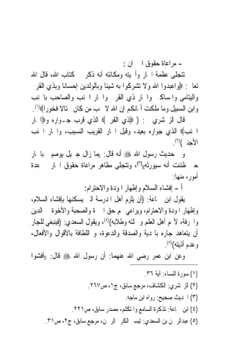 ‫- ﻣﺮﺍﻋﺎﺓ ﺣﻘﻮﻕ ﺍﳉﲑﺍﻥ :‬
‫ﺗﺘﺠﻠﻰ ﻋﻈﻤﺔ ﺍﳉﺎﺭ ﻭﺃﳘﻴﺘﻪ ﻭﻣﻜﺎﻧﺘﻪ ﺃﻧﻪ ﺫﻛﺮ ﰲ ﻛﺘﺎﺏ ﺍﷲ، ﻗﺎﻝ ﺍﷲ‬
‫ﺗﻌﺎﱃ: ‪‬ﻭﺍﻋﺒﺪﻭﺍ ﺍﷲ ﻭﻻ ﺗﺸﺮﻛﻮﺍ ﺑﻪ ﺷﻴﺌﹰﺎ ﻭﺑﺎﻟﻮﻟﺪﻳﻦ ﺇﺣﺴﺎﻧ‪‬ﺎ ﻭﺑﺬﻱ ﺍﻟﻘﺮﰉ‬
‫ﻭﺍﻟﻴﺘﺎﻣﻰ ﻭﺍﳌﺴﺎﻛﲔ ﻭﺍﳉﺎﺭ ﺫﻱ ﺍﻟﻘﺮﰉ ﻭﺍﳉﺎﺭ ﺍﳉﻨﺐ ﻭﺍﻟﺼﺎﺣﺐ ﺑﺎﳉﻨﺐ‬
 ‫ﻭﺍﺑﻦ ﺍﻟﺴﺒﻴﻞ ﻭﻣﺎ ﻣﻠﻜﺖ ﺃﳝﺎﻧﻜﻢ ﺇﻥ ﺍﷲ ﻻ ﳛﺐ ﻣﻦ ﻛﺎﻥ ﳐﺘﺎﻻ ﻓﺨﻮﺭﹰﺍ‪.(١)‬‬
‫ﻗﺎﻝ ﺍﻟﺰﳐﺸﺮﻱ ﰲ: ) ‪‬ﺫﻱ ﺍﻟﻘﺮﰉ‪ ‬ﺍﻟﺬﻱ ﻗﺮﺏ ﺟـﻮﺍﺭﻩ ﻭ‪‬ﺍﳉﺎﺭ‬
‫ﺍﳉﻨﺐ‪ ‬ﺍﻟﺬﻱ ﺟﻮﺍﺭﻩ ﺑﻌﻴﺪ، ﻭﻗﻴﻞ ﺍﳉﺎﺭ ﺍﻟﻘﺮﻳﺐ ﺍﻟﻨﺴﻴﺐ، ﻭﺍﳉﺎﺭ ﺍﳉﻨﺐ‬
                                                          ‫ﺍﻷﺟﻨﱯ()٢(.‬
‫ﻭﰲ ﺣﺪﻳﺚ ﺭﺳﻮﻝ ﺍﷲ ‪ ‬ﺃﻧﻪ ﻗﺎﻝ: ))ﻣﺎ ﺯﺍﻝ ﺟﱪﻳﻞ ﻳﻮﺻﻴﲏ ﺑﺎﳉﺎﺭ‬
‫ﺣﱴ ﻇﻨﻨﺖ ﺃﻧﻪ ﺳﻴﻮﺭﺛﻪ(()٣(، ﻭﺗﺘﺠﻠﻰ ﻣﻈﺎﻫﺮ ﻣﺮﺍﻋﺎﺓ ﺣﻘﻮﻕ ﺍﳉﺎﺭ ﰲ ﻋﺪﺓ‬
                                                          ‫ﺃﻣﻮﺭ، ﻣﻨﻬﺎ:‬
                      ‫ﺃ - ﺇﻓﺸﺎﺀ ﺍﻟﺴﻼﻡ ﻭﺇﻇﻬﺎﺭ ﺍﳌﻮﺩﺓ ﻭﺍﻻﺣﺘﺮﺍﻡ:‬
‫ﻳﻘﻮﻝ ﺍﺑﻦ ﲨﺎﻋﺔ: )ﺃﻥ ﻳﻠﺰﻡ ﺃﻫﻞ ﺍﳌﺪﺭﺳﺔ ﺍﻟﱵ ﻳﺴﻜﻨﻬﺎ ﺑﺈﻓﺸﺎﺀ ﺍﻟﺴﻼﻡ،‬
‫ﻭﺇﻇﻬﺎﺭ ﺍﳌﻮﺩﺓ ﻭﺍﻻﺣﺘﺮﺍﻡ، ﻭﻳﺮﺍﻋﻲ ﳍﻢ ﺣﻖ ﺍﳉﲑﺓ ﻭﺍﻟﺼﺤﺒﺔ ﻭﺍﻷﺧﻮﺓ ﰲ ﺍﻟﺪﻳﻦ‬
‫ﻭﺍﳊﺮﻓﺔ، ﻷ‪‬ﻢ ﺃﻫﻞ ﺍﻟﻌﻠﻢ ﻭﲪﻠﺘﻪ ﻭﻃﻼﺑﻪ()٤(، ﻭﻳﻘﻮﻝ ﺍﻟﺴﻌﺪﻱ: )ﻓﻴﻨﺒﻐﻲ ﻟﻠﺠﺎﺭ‬
‫ﺃﻥ ﻳﺘﻌﺎﻫﺪ ﺟﺎﺭﻩ ﺑﺎﳍﺪﻳﺔ ﻭﺍﻟﺼﺪﻗﺔ ﻭﺍﻟﺪﻋﻮﺓ، ﻭ ﺍﻟﻠﻄﺎﻓﺔ ﺑﺎﻷﻗﻮﺍﻝ ﻭﺍﻷﻓﻌﺎﻝ،‬
                                                      ‫ﻭﻋﺪﻡ ﺃﺫﻳﺘﻪ()٥(.‬
‫ﻭﻋﻦ ﺍﺑﻦ ﻋﻤﺮ ﺭﺿﻲ ﺍﷲ ﻋﻨﻬﻤﺎ: ﺃﻥ ﺭﺳﻮﻝ ﺍﷲ ‪ ‬ﻗﺎﻝ: ))ﺃﻓﺸﻮﺍ‬

                                              ‫)١( ﺳﻮﺭﺓ ﺍﻟﻨﺴﺎﺀ: ﺁﻳﺔ ٦٣.‬
                       ‫)٢( ﺍﻟﺰﳐﺸﺮﻱ: ﺍﻟﻜﺸﺎﻑ، ﻣﺮﺟﻊ ﺳﺎﺑﻖ، ﺝ١، ﺹ٧٦٢.‬
                                      ‫)٣( ﺍﳊﺪﻳﺚ ﺻﺤﻴﺢ: ﺭﻭﺍﻩ ﺍﺑﻦ ﻣﺎﺟﻪ.‬
                ‫)٤( ﺍﺑﻦ ﲨﺎﻋﺔ: ﺗﺬﻛﺮﺓ ﺍﻟﺴﺎﻣﻊ ﻭﺍﳌﺘﻜﻠﻢ، ﻣﺼﺪﺭ ﺳﺎﺑﻖ، ﺹ١٢٢.‬
     ‫)٥( ﻋﺒﺪﺍﻟﺮﲪﻦ ﺑﻦ ﺍﻟﺴﻌﺪﻱ: ﺗﻴﺴﲑ ﺍﻟﻜﺮﱘ ﺍﻟﺮﲪﻦ، ﻣﺮﺟﻊ ﺳﺎﺑﻖ، ﺝ٢، ﺹ١٣.‬
 