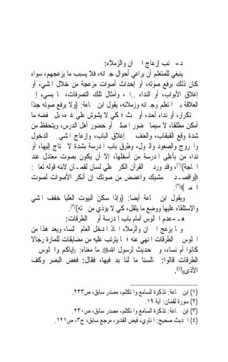 ‫ﺩ- ﲡﻨﺐ ﺇﺯﻋﺎﺝ ﺍﳉﲑﺍﻥ ﻭﺍﻟﺰﻣﻼﺀ:‬
‫ﻳﻨﺒﻐﻲ ﻟﻠﻤﺘﻌﻠﻢ ﺃﻥ ﻳﺮﺍﻋﻲ ﺃﺣﻮﺍﻝ ﺟﲑﺍﻧﻪ، ﻓﻼ ﻳﺴﺒﺐ ﻣﺎ ﻳﺰﻋﺠﻬﻢ، ﺳﻮﺍﺀ‬
‫ﻛﺎﻥ ﺫﻟﻚ ﺑﺮﻓﻊ ﺻﻮﺗﻪ، ﺃﻭ ﺇﺣﺪﺍﺙ ﺃﺻﻮﺍﺕ ﻣﺰﻋﺠﺔ ﻣﻦ ﺧﻼﻝ ﺍﳌﺸﻲ، ﺃﻭ‬
‫ﺇﻏﻼﻕ ﺍﻷﺑﻮﺍﺏ، ﺃﻭ ﺍﻟﻨﺪﺍﺀ ..ﺍﱁ، ﻭﺃﻣﺜﺎﻝ ﺗﻠﻚ ﺍﻟﺘﺼﺮﻓﺎﺕ، ﳑﺎ ﻳﺴﻲﺀ ﺇﱃ‬
‫ﺍﻟﻌﻼﻗﺔ ﺑﲔ ﺍﳌﺘﻌﻠﻢ ﻭﺟﲑﺍﻧﻪ ﻭﺯﻣﻼﺋﻪ، ﻳﻘﻮﻝ ﺍﺑﻦ ﲨﺎﻋﺔ: )ﻭﻻ ﻳﺮﻓﻊ ﺻﻮﺗﻪ ﺟﺪًﺍ‬
‫ﰲ ﺗﻜﺮﺍﺭ، ﺃﻭ ﻧﺪﺍﺀ ﺃﺣﺪ، ﺃﻭ ﲝﺚ ؛ ﻛﻲ ﻻ ﻳﺸﻮﺵ ﻋﻠﻲ ﻏﲑﻩ، ﺑﻞ ﳜﻔﻀﻪ ﻣﺎ‬
‫ﺃﻣﻜﻦ ﻣﻄﻠﻘﺎﹰ، ﻻ ﺳﻴﻤﺎ ﲝﻀﻮﺭ ﺍﳌﺼﻠﲔ ﺃﻭ ﺣﻀﻮﺭ ﺃﻫﻞ ﺍﻟﺪﺭﺱ، ﻭﻳﺘﺤﻔﻆ ﻣﻦ‬
‫ﺷﺪﺓ ﻭﻗﻊ ﺍﻟﻘﺒﻘﺎﺏ، ﻭﺍﻟﻌﻨﻒ ﰲ ﺇﻏﻼﻕ ﺍﻟﺒﺎﺏ، ﻭﺇﺯﻋﺎﺝ ﺍﳌﺸﻲ ﰲ ﺍﻟﺪﺧﻮﻝ‬
‫ﻭﺍﳋﺮﻭﺝ ﻭﺍﻟﺼﻌﻮﺩ ﻭﺍﻟﱰﻭﻝ، ﻭﻃﺮﻕ ﺑﺎﺏ ﺍﳌﺪﺭﺳﺔ ﺑﺸﺪﺓ ﻻ ﳛﺘﺎﺝ ﺇﻟﻴﻬﺎ، ﺃﻭ‬
‫ﻧﺪﺍﺀ ﻣﻦ ﺑﺄﻋﻠﻰ ﺍﳌﺪﺭﺳﺔ ﻣﻦ ﺃﺳﻔﻠﻬﺎ، ﺇﻻ ﺃﻥ ﻳﻜﻮﻥ ﺑﺼﻮﺕ ﻣﻌﺘﺪﻝ ﻋﻨﺪ‬
‫ﺍﳊﺎﺟﺔ()١(، ﻭﻗﺪ ﻭﺭﺩ ﰲ ﺍﻟﻘﺮﺁﻥ ﺍﻟﻜﺮﱘ ﻋﻠﻲ ﻟﺴﺎﻥ ﻟﻘﻤـﺎﻥ ﻻﺑﻨﻪ ﻗﻮﻟﻪ ﺗﻌﺎﱄ:‬
‫‪‬ﻭﺍﻗﺼـﺪ ﰲ ﻣﺸﻴﻚ ﻭﺍﻏﻀﺾ ﻣﻦ ﺻﻮﺗﻚ ﺇﻥ ﺃﻧﻜﺮ ﺍﻷﺻﻮﺍﺕ ﻟﺼﻮﺕ‬
                                                         ‫ﺍﳊﻤﲑ‪.(٢)‬‬
‫ﻭﻳﻘﻮﻝ ﺍﺑﻦ ﲨﺎﻋﺔ ﺃﻳﻀﺎ: )ﻭﺇﺫﺍ ﺳﻜﻦ ﺍﻟﺒﻴﻮﺕ ﺍﻟﻌﻠﻴﺎ ﺧﻔﻒ ﺍﳌﺸﻲ‬
                                        ‫ﹰ‬
                ‫ﻭﺍﻻﺳﺘﻠﻘﺎﺀ ﻋﻠﻴﻬﺎ ﻭﻭﺿﻊ ﻣﺎ ﻳﺜﻘﻞ، ﻛﻲ ﻻ ﻳﺆﺫﻱ ﻣﻦ ﲢﺘﻪ()٣(.‬
               ‫ﻫـ-ﻋﺪﻡ ﺍﳉﻠﻮﺱ ﺃﻣﺎﻡ ﺑﺎﺏ ﺍﳌﺪﺭﺳﺔ ﺃﻭ ﰲ ﺍﻟﻄﺮﻗﺎﺕ:‬
‫ﻭﳑﺎ ﻳﺰﻋﺞ ﺍﳉﲑﺍﻥ ﻭﺍﻟﺰﻣﻼﺀ ﺍﲣﺎﺫ ﺍﳌﺪﺧﻞ ﺍﻟﻌﺎﻡ ﳎﻠﺴﺎﹰ، ﻭﻳﻌﺪ ﻫﺬﺍ ﻣﻦ‬
‫ﺍﳉﻠﻮﺱ ﰲ ﺍﻟﻄﺮﻗﺎﺕ ﺍﳌﻨﻬﻲ ﻋﻨﻪ ؛ ﳌﺎ ﻳﺘﺮﺗﺐ ﻋﻠﻴﻪ ﻣﻦ ﻣﻀﺎﻳﻘﺎﺕ ﻟﻠﻤﺎﺭﺓ ﺭﺟﺎﻻ‬
‫ﹰ‬
‫ﻛﺎﻧﻮﺍ ﺃﻡ ﻧﺴﺎﺀ، ﻭﰲ ﺣﺪﻳﺚ ﻟﺮﺳﻮﻝ ﺍﷲ‪ ‬ﻣﺎ ﻣﻌﻨﺎﻩ: ))ﺇﻳﺎﻛﻢ ﻭﺍﳉﻠﻮﺱ ﰲ‬
‫ﺍﻟﻄﺮﻗﺎﺕ ﻗﺎﻟﻮﺍ: ﳎﺎﻟﺴﻨﺎ ﻣﺎ ﻟﻨﺎ ﺑﺪ ﻓﻴﻬﺎ، ﻓﻘﺎﻝ: ﻓﻐﺾ ﺍﻟﺒﺼﺮ ﻭﻛﻒ‬
                                                         ‫ﺍﻷﺫﻯ(()٤(.‬

              ‫)١( ﺍﺑﻦ ﲨﺎﻋﺔ: ﺗﺬﻛﺮﺓ ﺍﻟﺴﺎﻣﻊ ﻭﺍﳌﺘﻜﻠﻢ، ﻣﺼﺪﺭ ﺳﺎﺑﻖ، ﺹ٣٣٢.‬
                                            ‫)٢( ﺳﻮﺭﺓ ﻟﻘﻤﺎﻥ: ﺁﻳﺔ ٩١.‬
              ‫)٣( ﺍﺑﻦ ﲨﺎﻋﺔ: ﺗﺬﻛﺮﺓ ﺍﻟﺴﺎﻣﻊ ﻭﺍﳌﺘﻜﻠﻢ، ﻣﺼﺪﺭ ﺳﺎﺑﻖ، ﺹ٠٣٢.‬
         ‫)٤( ﺍﳊﺪﻳﺚ ﺻﺤﻴﺢ: ﺍﳌﻨﺎﻭﻱ، ﻓﻴﺾ ﺍﻟﻘﺪﻳﺮ، ﻣﺮﺟﻊ ﺳﺎﺑﻖ، ﺝ٣، ﺹ١٢١.‬
 