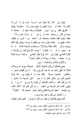 ‫ﻳﻘﻮﻝ ﺍﺑﻦ ﲨﺎﻋﺔ: )ﻻ ﻳﺘﺨﺬ ﺑﺎﺏ ﺍﳌﺪﺭﺳﺔ ﳎﻠﺴﺎﹰ، ﺑﻞ ﻻ ﳚﻠﺲ ﺇﺫﺍ‬
‫ﺃﻣﻜﻦ ﺇﻻ ﳊﺎﺟﺔ، ﺃﻭ ﰲ ﻧﺪﺭﺓ، ﻟﻘﺒﺾ ﺃﻭ ﺿﻴﻖ ﺻﺪﺭ، ﻭﻻ ﰲ ﺩﻫﻠﻴﺰﻫﺎ ﺍﳌﻬﺘﻮﻙ‬
‫ﺇﱃ ﺍﻟﻄﺮﻳﻖ، ﻓﻘﺪ ‪‬ﻲ ﻋﻦ ﺍﳉﻠﻮﺱ ﰲ ﺍﻟﻄﺮﻗﺎﺕ، ﻭﻫﺬﺍ ﻣﻨﻬﺎ، ﺃﻭ ﰲ ﻣﻌﻨﺎﻫﺎ، ﻻ‬
‫ﺳﻴﻤﺎ ﺇﻥ ﻛﺎﻥ ﳑﻦ ﻳﺴﺘﺤﲕ ﻣﻨﻪ، ﺃﻭ ﳑﻦ ﻫﻮ ﰲ ﳏﻞ ‪‬ﻤﺔ ﺃﻭ ﻟﻌﺐ، ﻭﻷ‪‬ﺎ ﰲ‬
‫ﻣﻈﻨﺔ ﺩﺧﻮﻝ ﻓﻘﻴﻪ ﺑﻄﻌﺎﻣﻪ ﻭﺣﺎﺟﺘﻪ، ﻓﺮﲟﺎ ﺍﺳﺘﺤﲕ ﻣﻦ ﺍﳉﺎﻟﺲ، ﺃﻭ ﻳﻜﻠﻒ‬
‫ﺳﻼﻣﻪ ﻋﻠﻴﻬﻢ، ﻭﰲ ﻣﻈﻨﺔ ﺩﺧﻮﻝ ﻧﺴﺎﺀ ﻣﻦ ﻳﺘﻌﻠﻖ ﺑﺎﳌﺪﺭﺳﺔ، ﻭﻳﺸﻖ ﻋﻠﻴﻪ ﺫﻟﻚ‬
‫ﻭﻳﺆﺫﻳﻪ، ﻭﻷﻥ ﰲ ﺫﻟﻚ ﺑﻄﺎﻟﺔ ﻭﺗﺒﺬﻻ()١(، ﻭﺍﺳﺘﺨﺪﺍﻡ ﺍﻟﺴﺎﺣﺔ ﺍﻟﻌﺎﻣﺔ ﰲ ﻏﲑ ﻣﺎ‬
                                       ‫ﹰ‬
‫ﻫﻮ ﳐﺼﺺ ﳍﺎ، ﺃﻭ ﰲ ﻏﲑ ﺍﻟﻮﻗﺖ، ﳑﺎ ﻳﺴﺒﺐ ﺍﻹﺯﻋﺎﺝ ﻟﻠﺠﲑﺍﻥ ﻭﺍﻟﺰﻣﻼﺀ ؛‬
‫ﻟﻜﺜﺮﺓ ﺍﻟﺘﻤﺸﻲ، ﻳﻘﻮﻝ ﺍﺑﻦ ﲨﺎﻋﺔ: )ﻭﻻ ﻳﻜﺜﺮ ﺍﻟﺘﻤﺸﻲ ﰲ ﺳﺎﺣﺔ ﺍﳌﺪﺭﺳﺔ ﺑﻄﺎﻻ‬
‫ﹰ‬
                    ‫ﻣﻦ ﻏﲑ ﺣﺎﺟﺔ ﺇﱃ ﺭﺍﺣﺔ، ﺃﻭ ﺭﻳﺎﺿﺔ، ﺃﻭ ﺍﻧﺘﻈﺎﺭ ﺃﺣﺪ()٢(.‬
                               ‫ﻭﺍﻻﻟﺘﺰﺍﻡ ﺑﺎﻷﺩﺏ ﻭﺍﻟﺴﻠﻮﻙ ﺍﳊﺴﻦ:‬
‫ﻳﻨﺒﻐﻲ ﻟﻠﻤﺘﻌﻠﻢ ﺃﻥ ﻳﻠﺘﺰﻡ ﺍﻟﺴﻠﻮﻙ ﺍﻷﻣﺜﻞ ﰲ ﺗﺼﺮﻓﺎﺗﻪ ﻣﻊ ﺟﲑﺍﻧﻪ ﻭﺯﻣﻼﺋﻪ،‬
‫ﻓﻤﺜﻼ ﺇﺫﺍ ﺍﻟﺘﻘﻰ ﺑﺄﺣﺪ ﺟﲑﺍﻧﻪ ﻋﻨﺪ ﺍﻟﺪﺭﺝ ﻭﺭﻏﺒﺎ ﰲ ﺍﻟﱰﻭﻝ ﻓﻠﻴﻘﺪﻡ ﺃﺻﻐﺮﳘﺎ،‬‫ﹰ‬
‫ﻭﺍﻟﻌﻜﺲ ﰲ ﺍﻟﺼﻌﻮﺩ، ﻣﺮﺍﻋﻴًﺎ ﰲ ﺫﻟﻚ ﻋﺪﻡ ﺍﳌﺰﺍﲪﺔ، ﻳﻘﻮﻝ ﺍﺑﻦ ﲨﺎﻋﺔ: )ﻭﺇﺫﺍ‬
‫ﺍﺟﺘﻤﻊ ﺍﺛﻨﺎﻥ ﻣﻦ ﺳﻜﺎﻥ ﺍﻟﻌﻠﻮ ﺃﻭ ﻏﲑﻫﻢ ﰲ ﺃﻋﻠﻰ ﺍﻟﺪﺭﺟﺔ ﺑﺪﺃ ﺑﺄﺻﻐﺮﳘﺎ‬
‫ﺑﺎﻟﱰﻭﻝ ﻗﺒﻞ ﺍﻟﻜﺒﲑ، ﻭﺍﻷﺩﺏ ﻟﻠﻤﺘﺄﺧﺮ ﺃﻥ ﻳﻠﺒﺚ ﻭﻻ ﻳﺴﺮﻉ ﰲ ﺍﻟﱰﻭﻝ ﺇﱃ ﺃﻥ‬
‫ﻳﻨﺘﻬﻲ ﺍﳌﺘﻘﺪﻡ ﺁﺧﺮ ﺍﻟﺪﺭﺟﺔ ﻣﻦ ﺃﺳﻔﻞ، ﰒ ﻳﱰﻝ، ﻓﺈﻥ ﻛﺎﻥ ﻛﺒﲑًﺍ ﺗﺄﻛﺪ ﺫﻟﻚ،‬
 ‫ﻭﺇﻥ ﺍﺟﺘﻤﻌﺎ ﰲ ﺃﺳﻔﻞ ﺍﻟﺪﺭﺟﺔ ﻟﻠﻄﻠﻮﻉ ﺗﺄﺧﺮ ﺃﺻﻐﺮﳘﺎ ﻟﻴﺼﻌﺪ ﺃﻛﱪﳘﺎ ﻗﺒﻠﻪ()٣(.‬
                            ‫ﺯ- ﺍﻻﺑﺘﻌﺎﺩ ﻋﻦ ﻛﻞ ﻣﺎ ﻓﻴﻪ ﺭﻳﺒﺔ ﻭﺳﻮﺀ:‬
‫ﻛﻤﺎ ﻳﻨﺒﻐﻲ ﻟﻠﻤﺘﻌﻠﻢ ﺃﻥ ﻳﺒﺘﻌﺪ ﻋﻦ ﻛﻞ ﻣﺎ ﻳﺆﺩﻱ ﺇﱃ ﺍﻟﻌﻴﺐ ﻓﻴﻪ ﻭﺍﻏﺘﻴﺎﺑﻪ،‬

                ‫)١( ﺍﺑﻦ ﲨﺎﻋﺔ: ﺗﺬﻛﺮﺓ ﺍﻟﺴﺎﻣﻊ ﻭﺍﳌﺘﻜﻠﻢ، ﻣﺼﺪﺭ ﺳﺎﺑﻖ، ﺹ١٣٢.‬
                ‫)٢( ﺍﺑﻦ ﲨﺎﻋﺔ: ﺗﺬﻛﺮﺓ ﺍﻟﺴﺎﻣﻊ ﻭﺍﳌﺘﻜﻠﻢ، ﻣﺼﺪﺭ ﺳﺎﺑﻖ، ﺹ١٣٢.‬
                                    ‫)٣( ﺍﳌﺼﺪﺭ ﺍﻟﺴﺎﺑﻖ: ﻧﻔﺲ ﺍﻟﺼﻔﺤﺔ.‬
 