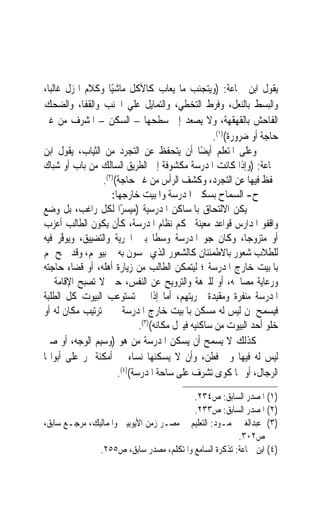 ‫ﻳﻘﻮﻝ ﺍﺑﻦ ﲨﺎﻋﺔ: )ﻭﻳﺘﺠﻨﺐ ﻣﺎ ﻳﻌﺎﺏ ﻛﺎﻷﻛﻞ ﻣﺎﺷﻴًﺎ ﻭﻛﻼﻡ ﺍﳍﺰﻝ ﻏﺎﻟﺒﺎﹰ،‬
‫ﻭﺍﻟﺒﺴﻂ ﺑﺎﻟﻨﻌﻞ، ﻭﻓﺮﻁ ﺍﻟﺘﺨﻄﻲ، ﻭﺍﻟﺘﻤﺎﻳﻞ ﻋﻠﻲ ﺍﳉﻨﺐ ﻭﺍﻟﻘﻔﺎ، ﻭﺍﻟﻀﺤﻚ‬
‫ﺍﻟﻔﺎﺣﺶ ﺑﺎﻟﻘﻬﻘﻬﺔ، ﻭﻻ ﻳﺼﻌﺪ ﺇﱃ ﺳﻄﺤﻬﺎ – ﺍﻟﺴﻜﻦ – ﺍﳌﺸﺮﻑ ﻣﻦ ﻏﲑ‬
                                                    ‫ﺣﺎﺟﺔ ﺃﻭ ﺿﺮﻭﺭﺓ()١(.‬
‫ﻭﻋﻠﻰ ﺍﳌﺘﻌﻠﻢ ﺃﻳﻀًﺎ ﺃﻥ ﻳﺘﺤﻔﻆ ﻋﻦ ﺍﻟﺘﺠﺮﺩ ﻣﻦ ﺍﻟﺜﻴﺎﺏ، ﻳﻘﻮﻝ ﺍﺑﻦ‬
‫ﲨﺎﻋﺔ: )ﻭﺇﺫﺍ ﻛﺎﻧﺖ ﺍﳌﺪﺭﺳﺔ ﻣﻜﺸﻮﻓﺔ ﺇﱃ ﺍﻟﻄﺮﻳﻖ ﺍﻟﺴﺎﻟﻚ ﻣﻦ ﺑﺎﺏ ﺃﻭ ﺷﺒﺎﻙ‬
                  ‫ﲢﻔﻆ ﻓﻴﻬﺎ ﻋﻦ ﺍﻟﺘﺠﺮﺩ، ﻭﻛﺸﻒ ﺍﻟﺮﺃﺱ ﻣﻦ ﻏﲑ ﺣﺎﺟﺔ()٢(.‬
                     ‫ﺡ- ﺍﻟﺴﻤﺎﺡ ﺑﺴﻜﲎ ﺍﳌﺪﺭﺳﺔ ﻭﺍﳌﺒﻴﺖ ﺧﺎﺭﺟﻬﺎ:‬
‫ﱂ ﻳﻜﻦ ﺍﻻﻟﺘﺤﺎﻕ ﺑﺎﳌﺴﺎﻛﻦ ﺍﳌﺪﺭﺳﻴﺔ )ﻣﻴﺴﺮًﺍ ﻟﻜﻞ ﺭﺍﻏﺐ، ﺑﻞ ﻭﺿﻊ‬
‫ﻭﺍﻗﻔﻮ ﺍﳌﺪﺍﺭﺱ ﻗﻮﺍﻋﺪ ﻣﻌﻴﻨﺔ ﲢﻜﻢ ﻧﻈﺎﻡ ﺍﳌﺪﺭﺳﺔ، ﻛﺄﻥ ﻳﻜﻮﻥ ﺍﻟﻄﺎﻟﺐ ﺃﻋﺰﺏ‬
‫ﺃﻭ ﻣﺘﺰﻭﺟﺎﹰ، ﻭﻛﺎﻥ ﺟﻮ ﺍﳌﺪﺭﺳﺔ ﻭﺳﻄﹰﺎ ﺑﲔ ﺍﳊﺮﻳﺔ ﻭﺍﻟﺘﻀﻴﻴﻖ، ﻭ‪‬ﻳﻮﱠﺮ ﻓﻴﻪ‬
       ‫‪‬ﻓ‬
‫ﻟﻠﻄﻼﺏ ﺷﻌﻮﺭ ﺑﺎﻻﻃﻤﺌﻨﺎﻥ ﻛﺎﻟﺸﻌﻮﺭ ﺍﻟﺬﻱ ﳛﺴﻮﻥ ﺑﻪ ﰲ ﺑﻴﻮ‪‬ﻢ، ﻭﻗﺪ ﲰﺢ ﳍﻢ‬
‫ﺑﺎﳌﺒﻴﺖ ﺧﺎﺭﺝ ﺍﳌﺪﺭﺳﺔ ؛ ﻟﻴﺘﻤﻜﻦ ﺍﻟﻄﺎﻟﺐ ﻣﻦ ﺯﻳﺎﺭﺓ ﺃﻫﻠﻪ، ﺃﻭ ﻗﻀﺎﺀ ﺣﺎﺟﺘﻪ‬
‫ﻭﺭﻋﺎﻳﺔ ﻣﺼﺎﳊﻪ، ﺃﻭ ﻟﻠﱰﻫﺔ ﻭﺍﻟﺘﺮﻭﻳﺢ ﻋﻦ ﺍﻟﻨﻔﺲ، ﺣﱴ ﻻ ﺗﺼﺒﺢ ﺍﻹﻗﺎﻣﺔ ﰲ‬
‫ﺍﳌﺪﺭﺳﺔ ﻣﻨﻔﺮﺓ ﻭﻣﻘﻴﺪﺓ ﳊﺮﻳﺘﻬﻢ، ﺃﻣﺎ ﺇﺫﺍ ﱂ ﺗﺴﺘﻮﻋﺐ ﺍﻟﺒﻴﻮﺕ ﻛﻞ ﺍﻟﻄﻠﺒﺔ‬
‫ﻓﻴﺴﻤﺢ ﳌﻦ ﻟﻴﺲ ﻟﻪ ﻣﺴﻜﻦ ﺑﺎﳌﺒﻴﺖ ﺧﺎﺭﺝ ﺍﳌﺪﺭﺳﺔ ﳊﲔ ﺗﺮﺗﻴﺐ ﻣﻜﺎﻥ ﻟﻪ ﺃﻭ‬
                              ‫ﺧﻠﻮ ﺃﺣﺪ ﺍﻟﺒﻴﻮﺕ ﻣﻦ ﺳﺎﻛﻨﻴﻪ ﻓﻴﱰﻝ ﻣﻜﺎﻧﻪ()٣(.‬
‫ﻛﺬﻟﻚ ﻻ ﻳﺴﻤﺢ ﺃﻥ ﻳﺴﻜﻦ ﺍﳌﺪﺭﺳﺔ ﻣﻦ ﻫﻮ )ﻭﺳﻴﻢ ﺍﻟﻮﺟﻪ، ﺃﻭ ﺻﱯ‬
‫ﻟﻴﺲ ﻟﻪ ﻓﻴﻬﺎ ﻭﱄ ﻓﻄﻦ، ﻭﺃﻥ ﻻ ﻳﺴﻜﻨﻬﺎ ﻧﺴﺎﺀ ﰲ ﺃﻣﻜﻨﺔ ﲤﺮ ﻋﻠﻰ ﺃﺑﻮﺍ‪‬ﺎ‬
                       ‫ﺍﻟﺮﺟﺎﻝ، ﺃﻭ ﳍﺎ ﻛﻮﻯ ﺗﺸﺮﻑ ﻋﻠﻰ ﺳﺎﺣﺔ ﺍﳌﺪﺭﺳﺔ()٤(.‬
                                          ‫)١( ﺍﳌﺼﺪﺭ ﺍﻟﺴﺎﺑﻖ: ﺹ٤٣٢.‬
                                          ‫)٢( ﺍﳌﺼﺪﺭ ﺍﻟﺴﺎﺑﻖ: ﺹ٣٣٢.‬
‫)٣( ﻋﺒﺪﺍﻟﻐﲏ ﳏﻤـﻮﺩ: ﺍﻟﺘﻌﻠﻴﻢ ﰲ ﻣﺼـﺮ ﺯﻣﻦ ﺍﻷﻳﻮﺑﻴﲔ ﻭﺍﳌﻤﺎﻟﻴﻚ، ﻣﺮﺟـﻊ ﺳﺎﺑﻖ،‬
                                                        ‫ﺹ٢٠٣.‬
               ‫)٤( ﺍﺑﻦ ﲨﺎﻋﺔ: ﺗﺬﻛﺮﺓ ﺍﻟﺴﺎﻣﻊ ﻭﺍﳌﺘﻜﻠﻢ، ﻣﺼﺪﺭ ﺳﺎﺑﻖ، ﺹ٥٥٢.‬
 