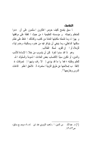 ‫:‬      ‫א‬
‫ﳑﺎ ﺳﺒﻖ ﻳﺘﻀﺢ ﻛﻴﻒ ﺣﺮﺹ ﺍﳌﻔﻜﺮﻭﻥ ﺍﳌﺴﻠﻤﻮﻥ ﻋﻠﻰ ﺃﻥ ﳛﺪﺩﻭﺍ‬
‫ﻟﻠﻤﺘﻌﻠﻢ ﻭﺍﺟﺒﺎﺗﻪ ﳓﻮ ﻣﺆﺳﺴﺘﻪ ﺍﻟﺘﻌﻠﻴﻤﻴﺔ ؛ ﻣﻦ ﺣﻴﺚ ﺍﶈﺎﻓﻈﺔ ﻋﻠﻰ ﻣﺮﺍﻓﻘﻬﺎ‬
‫ﻭﲡﻬﻴﺰﺍ‪‬ﺎ، ﻭﻣﺎ ﺗﺸﻤﻠﻪ ﻣﻜﺘﺒﺘﻬﺎ ﺍﻟﻌﺎﻣﺔ ﻣﻦ ﻛﺘﺐ، ﻭﻛﺬﻟﻚ ﺍﳊﻔﺎﻅ ﻋﻠﻰ ﻧﻈﺎﻡ‬
‫ﺳﻜﻨﻬﺎ ﺍﻟﺪﺍﺧﻠﻲ، ﻭﻣﺎ ﻳﻨﺒﻐﻲ ﺃﻥ ﻳﺘﻮﺍﻓﺮ ﻓﻴﻪ ﻣﻦ ﻫﺪﻭﺀ ﻭﺳﻜﻴﻨﺔ، ﻭﻋﺪﻡ ﺇﻳﺬﺍﺀ‬
                            ‫ﻟﻠﺰﻣﻼﺀ ﺃﻭ ﺍﳉﲑﺍﻥ ﺍﻟﻘﺮﻳﺒﲔ ﻟﺴﻜﲎ ﺍﻟﻄﻼﺏ.‬
‫ﻭﻫﻢ ‪‬ﺬﺍ ﻗﺪ ﺳﺪﻭﺍ ﺛﻐﺮﺓ ﳝﻜﻦ ﺃﻥ ﻳﺘﺴﺮﺏ ﻣﻦ ﺧﻼﳍﺎ ﺍﻹﺳﺎﺀﺓ ﻟﻸﺩﺏ‬
‫ﻭﺍﻟﺪﻳﻦ، ﺃﻭ ﺗﻜﻮﻥ ﺳﺒﺒًﺎ ﻻﻛﺘﺴﺎﺏ ﺑﻌﺾ ﺍﻟﻌﺎﺩﺍﺕ ﺍﳌﺬﻣﻮﻣﺔ ﻭﺍﻟﺴﻠﻮﻙ ﺍﳌﺸﲔ‬
‫ﻟﻠﻌﻠﻢ ﻭﻃﻠﺒﺘﻪ ؛ ﻓﻌﺎﳉﻮﺍ ﻣﺎ ﻗﺪ ﻳﺆﺩﻱ ﺇﱃ ﺍﻻﳓﺮﺍﻑ ﻭﻧﺒﻬﻮﺍ ﺇﱃ ﺗﺼﺮﻓﺎﺕ ﻏﲑ‬
‫ﻻﺋﻘﺔ ﳚﺐ ﺇﺻﻼﺣﻬﺎ ﻋﻦ ﻃﺮﻳﻖ ﺍﻟﺘﺮﺑﻴﺔ ﺍﳌﺴﺘﻤﺮﺓ، ﺍﻟﱵ ﺗﻼﺣﻖ ﺍﳌﺘﻌﻠﻢ ﰲ ﻗﺎﻋﺎﺕ‬
                                                 ‫ﺍﻟﺪﺭﺱ ﻭﺧﺎﺭﺟﻬﺎ)١(.‬




‫)١( ﺩ. ﻋﺒﺪﺍﻷﻣﲑ ﴰﺲ ﺍﻟﺪﻳﻦ: ﺍﳌـﺬﻫﺐ ﺍﻟﺘﺮﺑﻮﻱ ﻋﻨﺪ ﺍﺑﻦ ﲨﺎﻋـﺔ، ﻣﺮﺟـﻊ ﺳﺎﺑﻖ،‬
                                                    ‫ﺹ٣٤،٢٤.‬
 