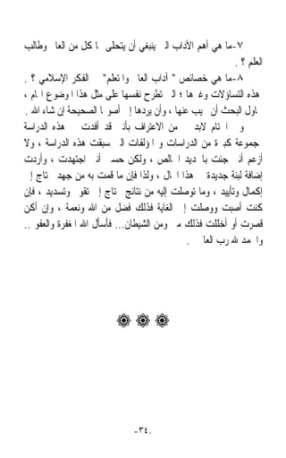 ‫٧-ﻣﺎ ﻫﻲ ﺃﻫﻢ ﺍﻵﺩﺍﺏ ﺍﻟﱵ ﻳﻨﺒﻐﻲ ﺃﻥ ﻳﺘﺤﻠﻰ ‪‬ﺎ ﻛﻞ ﻣﻦ ﺍﻟﻌﺎﱂ ﻭﻃﺎﻟﺐ‬
                                                          ‫ﺍﻟﻌﻠﻢ ؟ .‬
‫٨-ﻣﺎ ﻫﻲ ﺧﺼﺎﺋﺺ  ﺁﺩﺍﺏ ﺍﻟﻌﺎﱂ ﻭﺍﳌﺘﻌﻠﻢ ﰲ ﺍﻟﻔﻜﺮ ﺍﻹﺳﻼﻣﻲ ؟ .‬
‫ﻫﺬﻩ ﺍﻟﺘﺴﺎﺅﻻﺕ ﻭﻏﲑﻫﺎ ؛ ﺍﻟﱵ ﺗﻄﺮﺡ ﻧﻔﺴﻬﺎ ﻋﻠﻰ ﻣﺜﻞ ﻫﺬﺍ ﺍﳌﻮﺿﻮﻉ ﺍﳍﺎﻡ ،‬
‫ﳛﺎﻭﻝ ﺍﻟﺒﺤﺚ ﺃﻥ ﳚﻴﺐ ﻋﻨﻬﺎ ، ﻭﺃﻥ ﻳﺮﺩﻫﺎ ﺇﱃ ﺃﺻﻮﳍﺎ ﺍﻟﺼﺤﻴﺤﺔ ﺇﻥ ﺷﺎﺀ ﺍﷲ .‬
‫ﻭﰲ ﺍﳋﺘﺎﻡ ﻻﺑﺪ ﱄ ﻣﻦ ﺍﻻﻋﺘﺮﺍﻑ ﺑﺄﻧﲏ ﻗﺪ ﺃﻓﺪﺕ ﰲ ﻫﺬﻩ ﺍﻟﺪﺭﺍﺳﺔ‬
‫ﲟﺠﻤﻮﻋﺔ ﻛﺒﲑﺓ ﻣﻦ ﺍﻟﺪﺭﺍﺳﺎﺕ ﻭ ﺍﳌﺆﻟﻔﺎﺕ ﺍﻟﱵ ﺳﺒﻘﺖ ﻫﺬﻩ ﺍﻟﺪﺭﺍﺳﺔ ، ﻭﻻ‬
‫ﺃﺯﻋﻢ ﺃﻧﲏ ﺟﺌﺖ ﺑﺎﳉﺪﻳﺪ ﺍﳋﺎﻟﺺ ، ﻭﻟﻜﻦ ﺣﺴﱯ ﺃﻧﲏ ﺍﺟﺘﻬﺪﺕ ، ﻭﺃﺭﺩﺕ‬
‫ﺇﺿﺎﻓﺔ ﻟﺒﻨﺔ ﺟﺪﻳﺪﺓ ﰲ ﻫﺬﺍ ﺍ‪‬ﺎﻝ ، ﻭﻟﺬﺍ ﻓﺈﻥ ﻣﺎ ﻗﻤﺖ ﺑﻪ ﻣﻦ ﺟﻬﺪ ﳛﺘﺎﺝ ﺇﱃ‬
‫ﺇﻛﻤﺎﻝ ﻭﺗﺄﻳﻴﺪ ، ﻭﻣﺎ ﺗﻮﺻﻠﺖ ﺇﻟﻴﻪ ﻣﻦ ﻧﺘﺎﺋﺞ ﳛﺘﺎﺝ ﺇﱃ ﺗﻘﻮﱘ ﻭﺗﺴﺪﻳﺪ ، ﻓﺈﻥ‬
‫ﻛﻨﺖ ﺃﺻﺒﺖ ﻭﻭﺻﻠﺖ ﺇﱃ ﺍﻟﻐﺎﻳﺔ ﻓﺬﻟﻚ ﻓﻀﻞ ﻣﻦ ﺍﷲ ﻭﻧﻌﻤﺔ ، ﻭﺇﻥ ﺃﻛﻦ‬
‫ﻗﺼﺮﺕ ﺃﻭ ﺃﺧﻠﻠﺖ ﻓﺬﻟﻚ ﻣﲏ ﻭﻣﻦ ﺍﻟﺸﻴﻄﺎﻥ... ﻓﺄﺳﺄﻝ ﺍﷲ ﺍﳌﻐﻔﺮﺓ ﻭﺍﻟﻌﻔﻮ ..‬
                                             ‫ﻭﺍﳊﻤﺪ ﷲ ﺭﺏ ﺍﻟﻌﺎﳌﲔ .‬




                         ‫‪‬‬




                              ‫-٤٣-‬
 