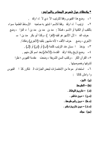 ‫:‬   ‫א‬   ‫א‬          ‫א‬                              ‫*‬
                  ‫١- ﰎ ﻭﺿﻊ ﻫﺬﺍ ﺍﻟﻔﻬﺮﺱ ﻭﻓﻘﺎ ﻟﻠﺘﺮﺗﻴﺐ ﺍﻷﲜﺪﻱ ﻷﲰﺎﺀ ﺍﳌﺆﻟﻔﲔ .‬
                                              ‫ﹰ‬
‫٢- ﰎ ﺗﺮﺗﻴﺐ ﺃﲰﺎﺀ ﺍﳌﺆﻟﻔﲔ ﻭﻓﻘﺎ ﻟﻼﺳﻢ ﺍﳌﺸﺘﻬﺮ ﺑﻪ ﺻﺎﺣﺒﻪ ﰲ ﺍﻷﻭﺳﺎﻁ ﺍﻟﻌﻠﻤﻴﺔ ،ﺳﻮﺍﺀ‬
                                            ‫ﹰ‬
  ‫ﺑﺎﻟﻠﻘﺐ ﺃﻭ ﺍﻟﻜﻨﻴﺔ ﺃﻭ ﺍﻻﺳﻢ ، ﻓﻤﺜﻼ : ﳏﻤﺪ ﺑﻦ ﳏﻤﺪ ﺑﻦ ﳏﻤﺪ ﺑﻦ ﺃﲪﺪ ﺍﻟﻐﺰﺍﱄ ، ﻭﺿﻊ‬
                                          ‫ﹰ‬
     ‫ﰲ ﺣﺮﻑ ﺍﻟﻐﲔ ؛ ﻷﻥ ﺍﻷﺷﻬﺮ ﻫﻮ ﻟﻘﺒﻪ )ﺍﻟﻐﺰﺍﱄ( ، ﻭﻛﺬﺍ ﺃﺑﻮ ﺑﻜﺮ ﳏﻤﺪ ﺑﻦ ﺍﳊﺴﲔ‬
           ‫ﺍﻵﺟﺮﻱ ، ﻭﺿﻊ ﰲ ﺣﺮﻑ ﺍﻷﻟﻒ ؛ ﻷﻧﻪ ﻣﺸﻬﻮﺭ ﺑﻠﻘﺒﻪ )ﺍﻵﺟﺮﻱ( ﻭﻫﻜﺬﺍ.‬
              ‫٣- ﱂ ﻳﺆﺧﺬ ﰲ ﺍﳊﺴﺒﺎﻥ ﻋﻨﺪ ﺍﻟﺘﺮﺗﻴﺐ ﻛﻠﻤﺔ )ﺃﺏ( ﺃﻭ )ﺍﺑﻦ( ﺃﻭ )ﺍﻝ( .‬
            ‫٤- ﰎ ﻭﺿﻊ ﺗﺎﺭﻳﺦ ﻭﻓﺎﺓ ﺍﳌﺆﻟﻔﲔ ﺍﻟﻘﺪﻣﺎﺀ )ﺍﻷﻋﻼﻡ( ﺑﻌﺪ ﺍﺳﻢ ﻛﻞ ﻣﻨﻬﻢ .‬
      ‫٥- ﺍﻟﻘﺮﺁﻥ ﺍﻟﻜﺮﱘ ، ﻭﻛﺘﺐ ﺍﻟﺴﻦ ﺍﻟﺸﺮﻳﻔﺔ ، ﻭﺿﻌﺖ ﰲ ﻣﻘﺪﻣﺔ ﺍﻟﻔﻬﺮﺱ ؛ ﻧﻈﺮﹰﺍ‬
                                                            ‫ﻟﺸﺮﻓﻬﺎ ﻭﺧﺼﻮﺻﻴﺘﻬﺎ .‬
‫٦- ﰎ ﺍﺳﺘﺨﺪﺍﻡ ﳎﻤﻮﻋﺔ ﻣﻦ ﺍﻻﺧﺘﺼﺎﺭﺍﺕ ﻟﺒﻌﺾ ﺍﻟﻌﺒﺎﺭﺍﺕ ﺍﻟﱵ ﺗﺘﻜﺮﺭ ﻛﺜﲑﹰﺍ ﰲ ﺍﻟﻔﻬﺮﺱ‬
                                                                ‫ﻭﺍﳍﻮﺍﻣﺶ ﻛﺎﻟﺘﺎﱄ :‬
                                                                          ‫) (–א‬
                                                                         ‫) (−א‬
                                                        ‫.‬           ‫א‬    ‫) ( −‬
                                                            ‫.‬           ‫) . (−‬
                                                    ‫.‬           ‫מ‬       ‫) . (−‬
                                                ‫.‬                       ‫) . (−‬
                                                                          ‫(–‬   ‫)‬
 