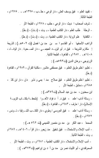 ‫- ﺗﻘﻴﻴﺪ ﺍﻟﻌﻠﻢ ، ﲢﻘﻴﻖ ﻳﻮﺳﻒ ﺍﻟﻌﺶ ، ﺩﺍﺭ ﺍﻟﻮﻋﻲ ، ﺣﻠـﺐ ، ٥٩٣١ﻫــ – ٥٧٩١ﻡ ،‬
                                                        ‫ﺍﻟﻄﺒﻌﺔ ﺍﻟﺜﺎﻟﺜﺔ.‬
           ‫- ﺷﺮﻑ ﺃﺻﺤﺎﺏ ﺍﳊﺪﻳﺚ ، ﺩﺍﺭ ﺍﻟﻮﻋﻲ ، ﺣﻠﺐ ، ٨٧٩١ﻡ ، ﺍﻟﻄﺒﻌﺔ ﺍﻷﻭﱃ .‬
            ‫- ﺍﻟﺮﺣﻠﺔ ﰲ ﻃﻠﺐ ﺍﻟﻌﻠﻢ ، ﺩﺍﺭ ﺍﻟﻜﺘﺐ ﺍﻟﻌﻠﻤﻴﺔ ، ﺑﲑﻭﺕ ، )ﺩ.ﺕ( ، )ﺩ.ﻁ( .‬
           ‫- ﺍﻟﻜﻔﺎﻳﺔ ﰲ ﻋﻠﻢ ﺍﻟﺮﻭﺍﻳﺔ ، ﺩﺍﺭ ﺍﻟﻜﺘﺐ ﺍﻟﻌﻠﻤﻴﺔ ، ﺑﲑﻭﺕ ، )ﺩ.ﺕ( ، )ﺩ.ﻁ( .‬
‫ﺍﻟﺮﺍﻏﺐ ﺍﻷﺻﻔﻬﺎﱐ ، ﺃﺑﻮ ﺍﻟﻘﺎﺳﻢ ﺍﳊﺴﲔ ﺑﻦ ﳏﻤﺪ ﺑﻦ ﺍﳌﻔﻀﻞ )ﺕ ٢٠٥ﻫـ( : ﺍﻟﺬﺭﻳﻌﺔ‬
‫ﺇﱃ ﻣﻜﺎﺭﻡ ﺍﻟﺸﺮﻳﻌﺔ ، ﲢﻘﻴﻖ ﺩ. ﺃﺑﻮ ﺍﻟﻴﺰﻳـﺪ ﺍﻟﻌﺠﻤـﻲ ، ﺩﺍﺭ ﺍﻟﺼـﺤﻮﺓ – ﺩﺍﺭ ﺍﻟﻮﻓـﺎﺀ ،‬
                                 ‫٨٠٤١ﻫـ – ٧٨٩١ﻡ ، ﺍﻟﻘﺎﻫﺮﺓ ، ﺍﻟﻄﺒﻌﺔ ﺍﻟﺜﺎﻧﻴﺔ.‬
                                        ‫ﺍﻟﺰﺭﻧﻮﺟﻲ ، ﺑﺮﻫﺎﻥ ﺍﻟﺪﻳﻦ )ﺕ٣٩٥ﻫـ( :‬
‫- ﺗﻌﻠﻴﻢ ﺍﳌﺘﻌﻠﻢ ﻃﺮﻳﻖ ﺍﻟﺘﻌﻠﻢ ، ﲢﻘﻴﻖ ﻣﺼﻄﻔﻰ ﻋﺎﺷﻮﺭ ، ﻣﻜﺘﺒﺔ ﺍﻟﻘﺮﺁﻥ ، ٩٨٩١ﻡ ، ﺍﻟﻘﺎﻫﺮﺓ‬
                                                                       ‫)ﺩ.ﻁ(.‬
‫- ﺗﻌﻠﻴﻢ ﺍﳌﺘﻌﻠﻢ ﻃﺮﻳﻖ ﺍﻟﺘﻌﻠﻢ ، ﲢﻘﻴﻖ ﺻﻼﺡ ﳏﻤﺪ ﺍﳋﻴﻤﻲ ﻭ ﻧﺬﻳﺮ ﲪﺪﺍﻥ ، ﺩﺍﺭ ﺍﺑﻦ ﻛﺜﲑ ،‬
                                           ‫٥٨٩١ﻡ ، ﺩﻣﺸﻖ ، ﺍﻟﻄﺒﻌﺔ ﺍﻷﻭﱃ ,‬
                               ‫ﺍﺑﻦ ﺳﺤﻨﻮﻥ ، ﳏﻤﺪ ﺑﻦ ﻋﺒﺪ ﺍﻟﺴﻼﻡ )ﺕ٦٥٣ﻫـ( :‬
‫- ﺭﺳﺎﻟﺔ ﺁﺩﺍﺏ ﺍﳌﻌﻠﻤﲔ ، ﲢﻘﻴﻖ ﺩ. ﺃﲪﺪ ﻓﺆﺍﺩ ﺍﻷﻫـﻮﺍﱐ )ﻣﻠﺤﻘـﺔ ﺑﻜﺘـﺎﺏ ﺍﻟﺘﺮﺑﻴـﺔ ﰲ‬
                            ‫ﺍﻹﺳﻼﻡ(، ﺩﺍﺭ ﺍﳌﻌﺎﺭﻑ ، ٣٨٩١ﻡ ، ﺍﻟﻘﺎﻫﺮﺓ ، )ﺩ.ﻁ(.‬
‫- ﺭﺳﺎﻟﺔ ﺁﺩﺍﺏ ﺍﳌﻌﻠﻤﲔ ، ﲢﻘﻴﻖ ﺍﻟﻌﺮﻭﺳﻲ ﺍﳌﻮﻃﻮﻱ ، ﺩﺍﺭ ﺍﻟﻜﺘـﺐ ﺍﻟﺸـﺮﻗﻴﺔ ، ﺗـﻮﻧﺲ ،‬
                                                        ‫٢٧٩١ﻡ ، )ﺩ.ﻁ( .‬
              ‫ﺍﻟﺴﻤﻌﺎﱐ ، ﻋﺒﺪ ﺍﻟﻜﺮﱘ ﺑﻦ ﳏﻤﺪ ﺑﻦ ﻣﻨﺼﻮﺭ ﺍﻟﺘﻤﻴﻤﻲ )ﺕ ٢٦٥ ﻫـ( :‬
‫- ﺃﺩﺏ ﺍﻹﻣﻼﺀ ﻭﺍﻻﺳﺘﻤﻼﺀ ، ﲢﻘﻴﻖ ﺷﻔﻴﻖ ﳏﻤﺪ ﺯﻳﻌﻮﺭ ، ﺩﺍﺭ ﺍﻗﺮﺃ ، ٦٠٤١ﻫـ، ٦٨٩١ﻡ‬
                                                    ‫ﺑﲑﻭﺕ ، ﺍﻟﻄﺒﻌﺔ ﺍﻟﺜﺎﻧﻴﺔ.‬
  ‫- ﺃﺩﺏ ﺍﻹﻣﻼﺀ ﻭﺍﻻﺳﺘﻤﻼﺀ ، ﺩﺍﺭ ﺍﻟﻜﺘﺐ ﺍﻟﻌﻠﻤﻴﺔ ، ١٨٩١ﻡ ، ﺑﲑﻭﺕ ، ﺍﻟﻄﺒﻌﺔ ﺍﻷﻭﱃ .‬
         ‫ﺍﻟﺴﻤﺮﻗﻨﺪﻱ ، ﺃﺑﻮ ﺍﻟﻠﻴﺚ ﻧﺼﺮ ﺑﻦ ﳏﻤﺪ ﺑﻦ ﺃﲪﺪ ﺑﻦ ﺇﺑﺮﺍﻫﻴﻢ )ﺕ٣٧٣ﻫـ ( :‬
 