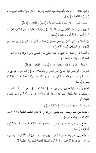 ‫- ﺗﻨﺒﻴﻪ ﺍﻟﻐﺎﻓﻠﲔ ﰲ ﺍﳌﻮﻋﻈﺔ ﺑﺄﺣﺎﺩﻳﺚ ﺳﻴﺪ ﺍﻷﻧﺒﻴﺎﺀ ﻭﺍﳌﺮﺳﻠﲔ ، ﺩﺍﺭ ﺇﺣﻴﺎﺀ ﺍﻟﻜﺘﺐ ﺍﻟﻌﺮﺑﻴـﺔ ،‬
                                                       ‫)ﺩ.ﺕ( ، ﺍﻟﻘﺎﻫﺮﺓ ، )ﺩ.ﻁ(.‬
              ‫- ﺑﺴﺘﺎﻥ ﺍﻟﻌﺎﺭﻓﲔ ، ﺩﺍﺭ ﺇﺣﻴﺎﺀ ﺍﻟﻜﺘﺐ ﺍﻟﻌﺮﺑﻴﺔ ، )ﺩ.ﺕ( ، ﺍﻟﻘﺎﻫﺮﺓ ، )ﺩ.ﻁ(.‬
‫ﺍﻟﺴﻬﺮﻭﺭﺩﻱ ، ﻋﺒﺪ ﺍﻟﻘﺎﻫﺮ ﺑﻦ ﻋﺒﺪ ﺍﷲ )ﺕ ( : ﻋﻮﺍﺭﻑ ﺍﳌﻌﺎﺭﻑ ، ﺩﺍﺭ ﺍﻟﻜﺘﺎﺏ ﺍﻟﻌﺮﰊ ،‬
                                           ‫٣٠٤١ﻫـ – ٣٨٩١ﻡ ، ﺑﲑﻭﺕ ، )ﺩ.ﻁ(.‬
‫ﺍﺑﻦ ﺍﻟﺼﻼﺡ ، ﺗﻘﻲ ﺍﻟﺪﻳﻦ ﺃﺑﻮ ﻋﻤﺮ ﻋﺜﻤﺎﻥ ﺑﻦ ﺻﻼﺡ ﺍﻟﺪﻳﻦ ﻋﺒﺪ ﺍﻟﺮﲪﻦ ﺑـﻦ ﻋﺜﻤـﺎﻥ‬
                                             ‫ﺍﻟﺸﻬﺮﺯﻭﺭﻱ ﺍﻟﺸﺎﻓﻌﻲ )ﺕ٨١٦ﻫـ( :‬
‫–‬   ‫- ﺃﺩﺏ ﺍﳌﻔﱵ ﻭﺍﳌﺴﺘﻔﱵ ، ﲢﻘﻴﻖ ﺩ. ﻋﺒﺪ ﺍﳌﻌﻄﻲ ﺃﻣﲔ ﻗﻠﻌﺠﻲ ، ﺩﺍﺭ ﺍﳌﻌﺮﻓﺔ ، ٦٠٤١ﻫـ‬
                                               ‫٦٨٩١ﻡ ، ﺑﲑﻭﺕ ، ﺍﻟﻄﺒﻌﺔ ﺍﻷﻭﱃ.‬
                ‫- ﺍﳌﻘﺪﻣﺔ ﰲ ﻋﻠﻮﻡ ﺍﳊﺪﻳﺚ ، ﻣﻜﺘﺒﺔ ﺍﳌﺘﻨﱯ ، )ﺩ.ﺕ( ، ﺍﻟﻘﺎﻫﺮﺓ ، )ﺩ.ﻁ(.‬
‫ﺍﻟﻄﻮﺳﻲ ، ﺃﺑﻮ ﻧﺼﺮ ﻋﺒﺪ ﺍﷲ ﺑﻦ ﻋﻠﻲ ﺍﻟﺴﺮﺍﺝ )ﺕ ٨٧٣ ﻫـ( : ﺍﻟﻠﻤـﻊ ، ﲢﻘﻴـﻖ ﺩ.‬
‫ﻋﺒﺪ ﺍﳊﻠﻴﻢ ﳏﻤﻮﺩ ، ﻭ ﻃﻪ ﻋﺒﺪ ﺍﻟﺒﺎﻗﻲ ﺳﺮﻭﺭ ، ﺩﺍﺭ ﺍﻟﻜﺘﺐ ﺍﳊﺪﻳﺜﺔ ، ٠٨٣١ﻫـ – ٠٦٩١ﻡ‬
                                                            ‫ﻣﺼﺮ ، )ﺩ.ﻁ(.‬
‫ﺍﻟﻌﻠﻤﻮﻱ ، ﻋﺒﺪ ﺍﻟﺒﺎﺳﻂ ﺑﻦ ﻣﻮﺳﻰ ﺑﻦ ﳏﻤﺪ )ﺕ١٨٩ﻫــ( : ﺍﳌﻌﻴـﺪ ﰲ ﺃﺩﺏ ﺍﳌﻔﻴـﺪ‬
‫ﻭﺍﳌﺴﺘﻔﻴﺪ ، ﲢﻘﻴﻖ ﺷﻔﻴﻖ ﳏﻤﺪ ﺯﻳﻌﻮﺭ ، ﺩﺍﺭ ﺍﻗﺮﺃ ، ٦٠٤١ﻫــ – ٦٨٩١ﻡ ، ﺑـﲑﻭﺕ ،‬
                                                         ‫ﺍﻟﻄﺒﻌﺔ ﺍﻷﻭﱃ.‬
                                     ‫ﺍﺑﻦ ﻋﺒﺪ ﺍﻟﱪ ، ﺃﺑﻮ ﻋﻤﺮ ﻳﻮﺳﻒ )ﺕ٣٦٤ﻫـ( :‬
‫- ﺟﺎﻣﻊ ﺑﻴﺎﻥ ﺍﻟﻌﻠﻢ ﻭﻓﻀﻠﻪ ، ﻭﻣﺎ ﻳﻨﺒﻐﻲ ﰲ ﺭﻭﺍﻳﺘﻪ ﻭﲪﻠﻪ ، ﺩﺍﺭ ﺍﻟﻜﺘﺐ ﺍﻟﻌﻠﻤﻴﺔ ، ٨٩٣١ﻫـ‬
                                                     ‫٨٧٩١ﻡ ، ﺑﲑﻭﺕ ، )ﺩ.ﻁ(.‬
‫- ﺟﺎﻣﻊ ﺑﻴﺎﻥ ﺍﻟﻌﻠﻢ ﻭﻓﻀﻠﻪ ، ﻭﻣﺎ ﻳﻨﺒﻐﻲ ﰲ ﺭﻭﺍﻳﺘﻪ ﻭﲪﻠﻪ ، ﺍﳌﻄﺒﻌـﺔ ﺍﳌﻨﲑﻳـﺔ ، ٨٧٩١ﻡ ،‬
                                                             ‫ﺍﻟﻘﺎﻫﺮﺓ ، )ﺩ.ﻁ(.‬
‫- ﺟﺎﻣﻊ ﺑﻴﺎﻥ ﺍﻟﻌﻠﻢ ﻭﻓﻀﻠﻪ ، ﻭﻣﺎ ﻳﻨﺒﻐﻲ ﰲ ﺭﻭﺍﻳﺘﻪ ﻭﲪﻠﻪ ، ﲢﻘﻴﻖ ﺃﺑﻮ ﺍﻷﺷﺒﺎﻝ ﺍﻟـﺰﻫﲑﻱ ،‬
    ‫ﺩﺍﺭ ﺍﺑﻦ ﺍﳉﻮﺯﻱ ،٤١٤١ﻫـ – ٤٩٩١ﻡ ، ﺍﳌﻤﻠﻜﺔ ﺍﻟﻌﺮﺑﻴﺔ ﺍﻟﺴﻌﻮﺩﻳﺔ ، ﺍﻟﻄﺒﻌﺔ ﺍﻷﻭﱃ.‬
 