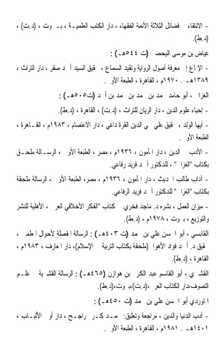 ‫- ﺍﻻﻧﺘﻘﺎﺀ ﰲ ﻓﻀﺎﺋﻞ ﺍﻟﺜﻼﺛﺔ ﺍﻷﺋﻤﺔ ﺍﻟﻔﻘﻬﺎﺀ ، ﺩﺍﺭ ﺍﻟﻜﺘﺐ ﺍﻟﻌﻠﻤﻴـﺔ ، ﺑـﲑﻭﺕ ، )ﺩ.ﺕ( ،‬
                                                                      ‫)ﺩ.ﻁ(.‬
                                      ‫ﻋﻴﺎﺽ ﺑﻦ ﻣﻮﺳﻰ ﺍﻟﻴﺤﺼﱯ )ﺕ ٤٤٥ﻫـ( :‬
‫- ﺍﻹﳌﺎﻉ ﺇﱃ ﻣﻌﺮﻓﺔ ﺃﺻﻮﻝ ﺍﻟﺮﻭﺍﻳﺔ ﻭﺗﻘﻴﺪ ﺍﻟﺴﻤﺎﻉ ، ﲢﻘﻴﻖ ﺍﻟﺴﻴﺪ ﺃﲪﺪ ﺻﻘﺮ ، ﺩﺍﺭ ﺍﻟﺘﺮﺍﺙ ،‬
                                   ‫٩٨٣١ﻫـ – ٠٧٩١ﻡ ، ﺍﻟﻘﺎﻫﺮﺓ ، ﺍﻟﻄﺒﻌﺔ ﺍﻷﻭﱃ.‬
                 ‫ﺍﻟﻐﺰﺍﱄ ، ﺃﺑﻮ ﺣﺎﻣﺪ ﳏﻤﺪ ﺑﻦ ﳏﻤﺪ ﺑﻦ ﳏﻤﺪ ﺑﻦ ﺃﲪﺪ )ﺕ٥٠٥ﻫـ( :‬
                ‫- ﺇﺣﻴﺎﺀ ﻋﻠﻮﻡ ﺍﻟﺪﻳﻦ ، ﺩﺍﺭ ﺍﻟﺮﻳﺎﻥ ﻟﻠﺘﺮﺍﺙ ، )ﺩ.ﺕ( ، ﺍﻟﻘﺎﻫﺮﺓ ، )ﺩ.ﻁ(.‬
‫- ﺃﻳﻬﺎ ﺍﻟﻮﻟﺪ ، ﲢﻘﻴﻖ ﻋﻠﻲ ﳏﻲ ﺍﻟﺪﻳﻦ ﺍﻟﻘﺮﺓ ﺩﺍﻏﻲ ، ﺩﺍﺭ ﺍﻻﻋﺘﺼﺎﻡ ، ٣٨٩١ﻡ ، ﺍﻟﻘـﺎﻫﺮﺓ ،‬
                                                                ‫ﺍﻟﻄﺒﻌﺔ ﺍﻷﻭﱃ.‬
‫- ﺍﻷﺩﺏ ﰲ ﺍﻟﺪﻳﻦ ، ﺩﺍﺭ ﺍﳌﺄﻣﻮﻥ ، ٦٣٩١ﻡ ، ﻣﺼﺮ ، ﺍﻟﻄﺒﻌﺔ ﺍﻷﻭﱃ ، ﺍﻟﺮﺳـﺎﻟﺔ ﻣﻠﺤـﻖ‬
                                   ‫ﺑﻜﺘﺎﺏ ﺍﻟﻐﺰﺍﱄ ، ﻟﻠﺪﻛﺘﻮﺭ ﺃﲪﺪ ﻓﺮﻳﺪ ﺭﻓﺎﻋﻲ.‬
‫- ﺁﺩﺍﺏ ﻃﺎﻟﺐ ﺍﳊﺪﻳﺚ ، ﺩﺍﺭ ﺍﳌﺄﻣﻮﻥ ، ٦٣٩١ﻡ ، ﻣﺼﺮ، ﺍﻟﻄﺒﻌﺔ ﺍﻷﻭﱃ ، ﺍﻟﺮﺳﺎﻟﺔ ﻣﻠﺤﻘﺔ‬
                                      ‫ﺑﻜﺘﺎﺏ ﺍﻟﻐﺰﺍﱄ ﻟﻠﺪﻛﺘﻮﺭ ﺃﲪﺪ ﻓﺮﻳﺪ ﺍﻟﺮﻓﺎﻋﻲ.‬
‫- ﻣﻴﺰﺍﻥ ﺍﻟﻌﻤﻞ ، ﻧﺸﺮﻩ ﺩ. ﻣﺎﺟﺪ ﻓﺨﺮﻱ ﰲ ﻛﺘﺎﺏ ﺍﻟﻔﻜﺮ ﺍﻷﺧﻼﻗﻲ ﺍﻟﻌﺮﰊ ، ﺍﻷﻫﻠﻴﺔ ﻟﻠﻨﺸﺮ‬
                                          ‫ﻭﺍﻟﺘﻮﺯﻳﻊ ، ﺑﲑﻭﺕ ، ٨٧٩١ﻡ ، )ﺩ.ﻁ(.‬
‫ﺍﻟﻘﺎﺑﺴﻲ ، ﺃﺑﻮ ﺍﳊﺴﻦ ﻋﻠﻲ ﺑﻦ ﳏﻤﺪ )ﺕ ٣٠٤ﻫـ( : ﺍﻟﺮﺳﺎﻟﺔ ﺍﳌﻔﺼﻠﺔ ﻷﺣﻮﺍﻝ ﺍﳌﻌﻠﻤﲔ ،‬
‫ﲢﻘﻴﻖ ﺩ. ﺃﲪﺪ ﻓﺆﺍﺩ ﺍﻷﻫﻮﺍﱐ)ﻣﻠﺤﻘﺔ ﺑﻜﺘﺎﺏ ﺍﻟﺘﺮﺑﻴﺔ ﰲ ﺍﻹﺳﻼﻡ(، ﺩﺍﺭ ﺍﳌﻌﺎﺭﻑ ، ٣٨٩١ﻡ ،‬
                                                            ‫ﺍﻟﻘﺎﻫﺮﺓ ، )ﺩ.ﻁ(.‬
‫ﺍﻟﻘﺸﲑﻱ ، ﺃﺑﻮ ﺍﻟﻘﺎﺳﻢ ﻋﺒﺪ ﺍﻟﻜﺮﱘ ﺑﻦ ﻫﻮﺍﺯﻥ )٥٦٤ﻫـ( : ﺍﻟﺮﺳﺎﻟﺔ ﺍﻟﻘﺸﲑﻳﺔ ﰲ ﻋﻠـﻢ‬
                                ‫ﺍﻟﺘﺼﻮﻑ،ﺩﺍﺭ ﺍﻟﻜﺘﺎﺏ ﺍﻟﻌﺮﰊ،)ﺩ.ﺕ(،ﺑﲑﻭﺕ،)ﺩ.ﻁ(.‬
                               ‫ﺍﳌﺎﻭﺭﺩﻱ ﺃﺑﻮ ﺍﳊﺴﻦ ﻋﻠﻲ ﺑﻦ ﳏﻤﺪ )ﺕ ٠٥٤ﻫـ( :‬
‫- ﺃﺩﺏ ﺍﻟﺪﻧﻴﺎ ﻭﺍﻟﺪﻳﻦ ، ﻣﺮﺍﺟﻌﺔ ﻭﺗﻌﻠﻴﻖ: ﳏﻤـﺪ ﻛـﺮﱘ ﺭﺍﺟـﺢ ، ﺩﺍﺭ ﺃﻭﱃ ﺍﻷﻟﺒـﺎﺏ ،‬
                              ‫١٠٤١ﻫـ – ١٨٩١ﻡ ، ﺍﻟﻘﺎﻫﺮﺓ ، ﺍﻟﻄﺒﻌﺔ ﺍﻷﻭﱃ.‬
 