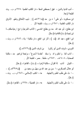 ‫- ﺃﺩﺏ ﺍﻟﺪﻧﻴﺎ ﻭﺍﻟﺪﻳﻦ ، ﲢﻘﻴﻖ / ﻣﺼﻄﻔﻰ ﺍﻟﺴﻘﺎ ، ﺩﺍﺭ ﺍﻟﻜﺘﺐ ﺍﻟﻌﻠﻤﻴﺔ ٨٧٩١ﻡ ، ﺑـﲑﻭﺕ‬
                                                             ‫ﺍﻟﻄﺒﻌﺔ ﺍﻟﺮﺍﺑﻌﺔ.‬
‫ﺍﺑﻦ ﻣﺴﻜﻮﻳﻪ ، ﺃﺑﻮ ﻋﻠﻲ ﺃﲪﺪ ﺑﻦ ﳏﻤﺪ )ﺕ١٢٤ﻫـ( : ‪‬ﺬﻳﺐ ﺍﻷﺧﻼﻕ ﻭﺗﻄﻬﲑ ﺍﻷﻋﺮﺍﻕ‬
                             ‫ﺩﺍﺭ ﺍﻟﻜﺘﺐ ﺍﻟﻌﻠﻤﻴﺔ ، ١٨٩١ﻡ ، ﺑﲑﻭﺕ ، ﺍﻟﻄﺒﻌﺔ ﺍﻷﻭﱃ .‬
‫ﺍﺑﻦ ﻣﻔﻠﺢ ، ﺃﺑﻮ ﻋﺒﺪ ﺍﷲ ﳏﻤﺪ ﺑﻦ ﻣﻔﻠﺢ ﺍﳌﻘﺪﺳﻲ : ﺍﻵﺩﺍﺏ ﺍﻟﺸﺮﻋﻴﺔ ﻭﺍﳌﻨﺢ ﺍﳌﺮﻋﻴﺔ،ﻣﻜﺘﺒـﺔ‬
                                                  ‫ﺍﺑﻦ ﺗﻴﻤﻴﺔ،)ﺩ.ﺕ(،ﺍﻟﻘﺎﻫﺮﺓ،)ﺩ.ﻁ(.‬
‫ﺍﺑﻦ ﺍﳌﻘﻔﻊ ، ﻋﺒﺪ ﺍﷲ )ﺕ ( : ﺁﺛﺎﺭ ﺍﺑﻦ ﺍﳌﻘﻔﻊ ، ﺩﺍﺭ ﻣﻜﺘﺒﺔ ﺍﳊﻴﺎﺓ ، ٦٨٩١ﻡ ، ﺑﲑﻭﺕ ،‬
                                                                          ‫)ﺩ.ﻁ(.‬
               ‫ﺍﻟﻨﻮﻭﻱ ، ﺷﺮﻑ ﺍﻟﺪﻳﻦ ﺃﺑﻮ ﺯﻛﺮﻳﺎ ﳛﲕ ﺑﻦ ﺷﺮﻑ ﺍﻟﺪﻳﻦ )ﺕ٢٧٦ﻫـ(:‬
‫- ﺁﺩﺍﺏ ﺍﻟﻌﺎﱂ ﻭﺍﳌﺘﻌﻠﻢ ﻭﺍﳌﻔﱵ ﻭﺍﳌﺴﺘﻔﱵ ﻣﻘﺪﻣﺔ ﺍﺠﻤﻟﻤﻮﻉ ، ﻣﺮﺍﺟﻌﺔ ﺇﺑﺮﺍﻫﻴﻢ ﳏﻤﺪ ، ﻣﻜﺘﺒﺔ‬
                     ‫ﺍﻟﺼﺤﺎﺑﺔ ، ٨٠٤١ﻫـ – ٧٨٩١ﻡ ، ﻃﻨﻄﺎ – ﻣﺼﺮ ، ﺍﻟﻄﺒﻌﺔ ﺍﻷﻭﱃ.‬
           ‫- ﺍﻟﺘﺒﻴﺎﻥ ﰲ ﺁﺩﺍﺏ ﲪﻠﺔ ﺍﻟﻘﺮﺁﻥ ، ﻣﻜﺘﺒﺔ ﺍﻟﺰﻫﺮﺍﺀ ، )ﺩ.ﺕ( ، ﺍﻟﻘﺎﻫﺮﺓ ، )ﺩ.ﻁ(.‬
‫ﺃﺑﻮ ﻫﻼﻝ ﺍﻟﻌﺴﻜﺮﻱ ، ﺍﳊﺴﻦ ﺑﻦ ﻋﺒﺪ ﺍﷲ ﺑﻦ ﺳﻬﻞ ﺑﻦ ﺳﻌﻴﺪ ﺑﻦ ﳛﲕ )ﺕ٥٩٣ﻫـ(: -‬
‫- ﺍﳊﺚ ﻋﻠﻰ ﻃﻠﺐ ﺍﻟﻌﻠﻢ ﻭﺍﻻﺟﺘﻬﺎﺩ ﰲ ﲨﻌﻪ ، ﺍﳌﻜﺘﺐ ﺍﻹﺳﻼﻣﻲ ، ٦٨٩١ﻡ ، ﺑـﲑﻭﺕ ،‬
                                                             ‫)ﺩ.ﻁ( .‬
‫- ﺍﳊﺚ ﻋﻠﻰ ﻃﻠﺐ ﺍﻟﻌﻠﻢ ﻭﺍﻻﺟﺘﻬﺎﺩ ﰲ ﲨﻌﻪ ، ﺩﺍﺭ ﺍﻟﻔﻀﻴﻠﺔ ، ٨٩٩١ﻡ ، ﺍﻟﻘﺎﻫﺮﺓ ،)ﺩ.ﻁ(.‬
 