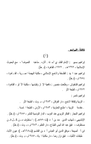 ‫.‬    ‫א‬   ‫:א‬

                                      ‫)ﺃ(‬
‫ﺇﺑﺮﺍﻫﻴﻢ ﺑﺴﻴﻮﱐ : ﺍﻹﻣﺎﻡ ﺍﻟﻘﺸﲑﻱ ﺳﲑﺗﻪ – ﺁﺛﺎﺭﻩ – ﻣﺬﻫﺒﻪ ﰲ ﺍﻟﺘﺼﻮﻑ ، ﳎﻤﻊ ﺍﻟﺒﺤﻮﺙ‬
                                ‫ﺍﻹﺳﻼﻣﻴﺔ ، ٢٩٣١ﻫـ – ٢٧٩١، ﺍﻟﻘﺎﻫﺮﺓ ، )ﺩ. ﻁ(.‬
‫ﺇﺑﺮﺍﻫﻴﻢ ﻋﺒﺪ ﺍ‪‬ﻴﺪ : ﺍﻟﻔﻠﺴﻔﺔ ﻭﺍﺠﻤﻟﺘﻤﻊ ﺍﻹﺳﻼﻣﻲ ، ﻣﻜﺘﺒﺔ ﺍﻟﻨﻬﻀﺔ ﺍﳌﺼـﺮﻳﺔ ، ﺍﻟﻘـﺎﻫﺮﺓ ،‬
                                                               ‫٤٥٩١ﻡ ، )ﺩ.ﻁ( .‬
‫ﺇﺑﺮﺍﻫﻴﻢ ﻗﺸﻘﻮﺵ ، ﻭﻃﻠﻌﺖ ﻣﻨﺼﻮﺭ : ﺩﺍﻓﻌﻴﺔ ﺍﻹﳒﺎﺯ ﻭﻗﻴﺎﺳﻬﺎ ، ﻣﻜﺘﺒﺔ ﺍﻷﳒﻠﻮ ، ﺍﻟﻘﺎﻫﺮﺓ ،‬
                                                         ‫٢٧٩١ﻡ ، ﺍﻟﻄﺒﻌﺔ ﺍﻷﻭﱃ .‬
                                                                    ‫ﺇﺑﺮﺍﻫﻴﻢ ﻧﺎﺻﺮ :‬
            ‫- ﺍﻟﺘﺮﺑﻴﺔ ﻭﺛﻘﺎﻓﺔ ﺍﺠﻤﻟﺘﻤﻊ ، ﺩﺍﺭ ﺍﻟﻔﺮﻗﺎﻥ ، ٣٨٩١ﻡ ، ﺑﲑﻭﺕ ، ﺍﻟﻄﺒﻌﺔ ﺍﻷﻭﱃ .‬
           ‫– ﻣﻘﺪﻣﺔ ﰲ ﺍﻟﺘﺮﺑﻴﺔ ، ﺍﳌﻄﺎﺑﻊ ﺍﻟﺘﻌﺎﻭﻧﻴﺔ ، ٣٨٩١ﻡ ، ﺍﻷﺭﺩﻥ ، ﺍﻟﻄﺒﻌﺔ ﺍﳋﺎﻣﺴﺔ .‬
‫ﺇﺑﺮﺍﻫﻴﻢ ﺍﻟﻨﺠﺎﺭ : ﺍﻟﻔﻜﺮ ﺍﻟﺘﺮﺑﻮﻱ ﻋﻨﺪ ﺍﻟﻌﺮﺏ ، ﺍﻟﺪﺍﺭ ﺍﻟﺘﻮﻧﺴﻴﺔ ﻟﻠﻨﺸﺮ ، ٥٨٩١ﻡ ، )ﺩ.ﻁ( .‬
‫ﺍﻹﺑﺸﻴﻬﻲ ، ﺷﻬﺎﺏ ﺍﻟﺪﻳﻦ ﳏﻤﺪ ﺑﻦ ﺃﲪﺪ )ﺕ٠٥٨ﻫـ( : ﺍﳌﺴﺘﻄﺮﻑ ﻣـﻦ ﻛـﻞ ﻓـﻦ‬
    ‫ﻣﺴﺘﻈﺮﻑ ، ﲢﻘﻴﻖ ﻋﺒﺪ ﺍﷲ ﺃﻧﻴﺲ ﺍﻟﻄﺒﺎﻉ ، ﺩﺍﺭ ﺍﻟﺘﻌﻠﻢ ، ٢٨٩١ﻡ ، ﺑﲑﻭﺕ ، )ﺩ.ﻁ( .‬
‫ﺍﺑﻦ ﺃﰊ ﺃﺻﻴﺒﻌﺔ ، ﻣﻮﻓﻖ ﺍﻟﺪﻳﻦ ﺃﺑﻮ ﺍﻟﻌﺒﺎﺱ ﺃﲪﺪ ﺑﻦ ﺍﻟﻘﺎﺳﻢ )ﺕ٨٦٦ﻫـ (: ﻋﻴﻮﻥ ﺍﻷﻧﺒﺎﺀ‬
  ‫ﰲ ﻃﺒﻘﺎﺕ ﺍﻷﻃﺒﺎﺀ ، ﲢﻘﻴﻖ ﻧﺰﺍﺭ ﺭﺿﺎ ، ﺩﺍﺭ ﻣﻜﺘﺒﺔ ﺍﳊﻴﺎﺓ ، ٥٨٩١ﻡ ، ﺑﲑﻭﺕ ، )ﺩ.ﻁ( .‬
 