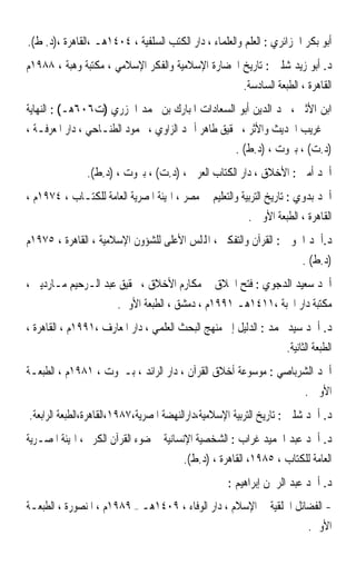 ‫ﺃﺑﻮ ﺑﻜﺮ ﺍﳉﺰﺍﺋﺮﻱ : ﺍﻟﻌﻠﻢ ﻭﺍﻟﻌﻠﻤﺎﺀ ، ﺩﺍﺭ ﺍﻟﻜﺘﺐ ﺍﻟﺴﻠﻔﻴﺔ ، ٤٠٤١ﻫـ ،ﺍﻟﻘﺎﻫﺮﺓ ،)ﺩ. ﻁ(.‬
‫ﺩ. ﺃﺑﻮ ﺯﻳﺪ ﺷﻠﱯ : ﺗﺎﺭﻳﺦ ﺍﳊﻀﺎﺭﺓ ﺍﻹﺳﻼﻣﻴﺔ ﻭﺍﻟﻔﻜﺮ ﺍﻹﺳﻼﻣﻲ ، ﻣﻜﺘﺒﺔ ﻭﻫﺒﺔ ، ٨٨٩١ﻡ‬
                                                        ‫ﺍﻟﻘﺎﻫﺮﺓ ، ﺍﻟﻄﺒﻌﺔ ﺍﻟﺴﺎﺩﺳﺔ.‬
‫ﺍﺑﻦ ﺍﻷﺛﲑ ، ﳎﺪ ﺍﻟﺪﻳﻦ ﺃﺑﻮ ﺍﻟﺴﻌﺎﺩﺍﺕ ﺍﳌﺒﺎﺭﻙ ﺑﻦ ﳏﻤﺪ ﺍﳉﺰﺭﻱ )ﺕ٦٠٦ﻫـ( : ﺍﻟﻨﻬﺎﻳﺔ‬
‫ﰲ ﻏﺮﻳﺐ ﺍﳊﺪﻳﺚ ﻭﺍﻷﺛﺮ ، ﲢﻘﻴﻖ ﻃﺎﻫﺮ ﺃﲪﺪ ﺍﻟﺰﺍﻭﻱ ، ﳏﻤﻮﺩ ﺍﻟﻄﻨـﺎﺣﻲ ، ﺩﺍﺭ ﺍﳌﻌﺮﻓـﺔ ،‬
                                                    ‫)ﺩ.ﺕ( ، ﺑﲑﻭﺕ ، )ﺩ.ﻁ( .‬
               ‫ﺃﲪﺪ ﺃﻣﲔ : ﺍﻷﺧﻼﻕ ، ﺩﺍﺭ ﺍﻟﻜﺘﺎﺏ ﺍﻟﻌﺮﰊ ، )ﺩ.ﺕ( ، ﺑﲑﻭﺕ ، )ﺩ.ﻁ(.‬
‫ﺃﲪﺪ ﺑﺪﻭﻱ : ﺗﺎﺭﻳﺦ ﺍﻟﺘﺮﺑﻴﺔ ﻭﺍﻟﺘﻌﻠﻴﻢ ﰲ ﻣﺼﺮ ، ﺍﳍﻴﺌﺔ ﺍﳌﺼﺮﻳﺔ ﺍﻟﻌﺎﻣﺔ ﻟﻠﻜﺘـﺎﺏ ، ٤٧٩١ﻡ ،‬
                                                         ‫ﺍﻟﻘﺎﻫﺮﺓ ، ﺍﻟﻄﺒﻌﺔ ﺍﻷﻭﱃ .‬
‫ﺩ.ﺃﲪﺪ ﺍﳊﻮﰲ : ﺍﻟﻘﺮﺁﻥ ﻭﺍﻟﺘﻔﻜﲑ ، ﺍﺠﻤﻟﻠﺲ ﺍﻷﻋﻠﻰ ﻟﻠﺸﺆﻭﻥ ﺍﻹﺳﻼﻣﻴﺔ ، ﺍﻟﻘﺎﻫﺮﺓ ، ٥٧٩١ﻡ‬
                                                                         ‫)ﺩ.ﻁ( .‬
‫ﺃﲪﺪ ﺳﻌﻴﺪ ﺍﻟﺪﺟﻮﻱ : ﻓﺘﺢ ﺍﳋﻼﻕ ﰲ ﻣﻜﺎﺭﻡ ﺍﻷﺧﻼﻕ ، ﲢﻘﻴﻖ ﻋﺒﺪ ﺍﻟـﺮﺣﻴﻢ ﻣـﺎﺭﺩﻳﲏ ،‬
                       ‫ﻣﻜﺘﺒﺔ ﺩﺍﺭ ﺍﶈﺒﺔ ،١١٤١ﻫـ ١٩٩١ﻡ ، ﺩﻣﺸﻖ ، ﺍﻟﻄﺒﻌﺔ ﺍﻷﻭﱃ.‬
‫ﺩ. ﺃﲪﺪ ﺳﻴﺪ ﳏﻤﺪ : ﺍﻟﺪﻟﻴﻞ ﺇﱃ ﻣﻨﻬﺞ ﺍﻟﺒﺤﺚ ﺍﻟﻌﻠﻤﻲ ، ﺩﺍﺭ ﺍﳌﻌﺎﺭﻑ ،١٩٩١ﻡ ، ﺍﻟﻘﺎﻫﺮﺓ ،‬
                                                                    ‫ﺍﻟﻄﺒﻌﺔ ﺍﻟﺜﺎﻧﻴﺔ.‬
‫ﺃﲪﺪ ﺍﻟﺸﺮﺑﺎﺻﻲ : ﻣﻮﺳﻮﻋﺔ ﺃﺧﻼﻕ ﺍﻟﻘﺮﺁﻥ ، ﺩﺍﺭ ﺍﻟﺮﺍﺋﺪ ، ﺑـﲑﻭﺕ ، ١٨٩١ﻡ ، ﺍﻟﻄﺒﻌـﺔ‬
                                                                          ‫ﺍﻷﻭﱃ .‬
‫ﺩ. ﺃﲪﺪ ﺷﻠﱯ : ﺗﺎﺭﻳﺦ ﺍﻟﺘﺮﺑﻴﺔ ﺍﻹﺳﻼﻣﻴﺔ،ﺩﺍﺭﺍﻟﻨﻬﻀﺔ ﺍﳌﺼﺮﻳﺔ،٧٨٩١،ﺍﻟﻘﺎﻫﺮﺓ،ﺍﻟﻄﺒﻌﺔ ﺍﻟﺮﺍﺑﻌﺔ.‬
‫ﺩ. ﺃﲪﺪ ﻋﺒﺪ ﺍﳊﻤﻴﺪ ﻏﺮﺍﺏ : ﺍﻟﺸﺨﺼﻴﺔ ﺍﻹﻧﺴﺎﻧﻴﺔ ﰲ ﺿﻮﺀ ﺍﻟﻘﺮﺁﻥ ﺍﻟﻜﺮﱘ ، ﺍﳍﻴﺌﺔ ﺍﳌﺼـﺮﻳﺔ‬
                                        ‫ﺍﻟﻌﺎﻣﺔ ﻟﻠﻜﺘﺎﺏ ، ٥٨٩١، ﺍﻟﻘﺎﻫﺮﺓ ، )ﺩ.ﻁ(.‬
                                                    ‫ﺩ. ﺃﲪﺪ ﻋﺒﺪ ﺍﻟﺮﲪﻦ ﺇﺑﺮﺍﻫﻴﻢ :‬
‫- ﺍﻟﻔﻀﺎﺋﻞ ﺍﳋﻠﻘﻴﺔ ﰲ ﺍﻹﺳﻼﻡ ، ﺩﺍﺭ ﺍﻟﻮﻓﺎﺀ ، ٩٠٤١ﻫـ – ٩٨٩١ﻡ ، ﺍﳌﻨﺼﻮﺭﺓ ، ﺍﻟﻄﺒﻌـﺔ‬
                                                                    ‫ﺍﻷﻭﱃ.‬
 