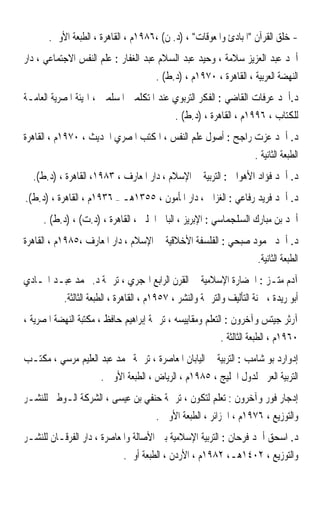 ‫- ﺧﻠﻖ ﺍﻟﻘﺮﺁﻥ ﺍﳌﺒﺎﺩﺉ ﻭﺍﳌﻌﻮﻗﺎﺕ ، )ﺩ. ﻥ( ،٦٨٩١ﻡ ، ﺍﻟﻘﺎﻫﺮﺓ ، ﺍﻟﻄﺒﻌﺔ ﺍﻷﻭﱃ.‬
‫ﺃﲪﺪ ﻋﺒﺪ ﺍﻟﻌﺰﻳﺰ ﺳﻼﻣﺔ ، ﻭﺣﻴﺪ ﻋﺒﺪ ﺍﻟﺴﻼﻡ ﻋﺒﺪ ﺍﻟﻐﻔﺎﺭ : ﻋﻠﻢ ﺍﻟﻨﻔﺲ ﺍﻻﺟﺘﻤﺎﻋﻲ ، ﺩﺍﺭ‬
                                       ‫ﺍﻟﻨﻬﻀﺔ ﺍﻟﻌﺮﺑﻴﺔ ، ﺍﻟﻘﺎﻫﺮﺓ ، ٠٧٩١ﻡ ، )ﺩ.ﻁ( .‬
‫ﺩ.ﺃﲪﺪ ﻋﺮﻓﺎﺕ ﺍﻟﻘﺎﺿﻲ : ﺍﻟﻔﻜﺮ ﺍﻟﺘﺮﺑﻮﻱ ﻋﻨﺪ ﺍﳌﺘﻜﻠﻤﲔ ﺍﳌﺴﻠﻤﲔ ، ﺍﳍﻴﺌﺔ ﺍﳌﺼﺮﻳﺔ ﺍﻟﻌﺎﻣـﺔ‬
                                             ‫ﻟﻠﻜﺘﺎﺏ ، ٦٩٩١ﻡ ، ﺍﻟﻘﺎﻫﺮﺓ ، )ﺩ.ﻁ( .‬
‫ﺩ. ﺃﲪﺪ ﻋﺰﺕ ﺭﺍﺟﺢ : ﺃﺻﻮﻝ ﻋﻠﻢ ﺍﻟﻨﻔﺲ ، ﺍﳌﻜﺘﺐ ﺍﳌﺼﺮﻱ ﺍﳊﺪﻳﺚ ، ٠٧٩١ﻡ ، ﺍﻟﻘﺎﻫﺮﺓ‬
                                                                      ‫ﺍﻟﻄﺒﻌﺔ ﺍﻟﺜﺎﻧﻴﺔ .‬
  ‫ﺩ. ﺃﲪﺪ ﻓﺆﺍﺩ ﺍﻷﻫﻮﺍﱐ : ﺍﻟﺘﺮﺑﻴﺔ ﰲ ﺍﻹﺳﻼﻡ ، ﺩﺍﺭ ﺍﳌﻌﺎﺭﻑ ، ٣٨٩١، ﺍﻟﻘﺎﻫﺮﺓ ، )ﺩ.ﻁ(.‬
‫ﺩ. ﺃﲪﺪ ﻓﺮﻳﺪ ﺭﻓﺎﻋﻲ : ﺍﻟﻐﺰﺍﱄ ، ﺩﺍﺭ ﺍﳌﺄﻣﻮﻥ ، ٥٥٣١ﻫـ – ٦٣٩١ﻡ ، ﺍﻟﻘﺎﻫﺮﺓ ، )ﺩ.ﻁ(.‬
     ‫ﺃﲪﺪ ﺑﻦ ﻣﺒﺎﺭﻙ ﺍﻟﺴﻠﺠﻤﺎﺳﻲ : ﺍﻹﺑﺮﻳﺰ ، ﺍﻟﺒﺎﰊ ﺍﳊﻠﱯ ، ﺍﻟﻘﺎﻫﺮﺓ ، )ﺩ.ﺕ( ، )ﺩ.ﻁ( .‬
‫ﺩ. ﺃﲪﺪ ﳏﻤﻮﺩ ﺻﺒﺤﻲ : ﺍﻟﻔﻠﺴﻔﺔ ﺍﻷﺧﻼﻗﻴﺔ ﰲ ﺍﻹﺳﻼﻡ ، ﺩﺍﺭ ﺍﳌﻌﺎﺭﻑ ،٥٨٩١ﻡ ، ﺍﻟﻘﺎﻫﺮﺓ‬
                                                                       ‫ﺍﻟﻄﺒﻌﺔ ﺍﻟﺜﺎﻧﻴﺔ.‬
‫ﺁﺩﻡ ﻣﺘـﺰ : ﺍﳊﻀﺎﺭﺓ ﺍﻹﺳﻼﻣﻴﺔ ﰲ ﺍﻟﻘﺮﻥ ﺍﻟﺮﺍﺑﻊ ﺍﳍﺠﺮﻱ ، ﺗﺮﲨﺔ ﺩ. ﳏﻤﺪ ﻋﺒـﺪ ﺍﳍـﺎﺩﻱ‬
           ‫ﺃﺑﻮ ﺭﻳﺪﺓ ، ﳉﻨﺔ ﺍﻟﺘﺄﻟﻴﻒ ﻭﺍﻟﺘﺮﲨﺔ ﻭﺍﻟﻨﺸﺮ ، ٧٥٩١ﻡ ، ﺍﻟﻘﺎﻫﺮﺓ ، ﺍﻟﻄﺒﻌﺔ ﺍﻟﺜﺎﻟﺜﺔ.‬
‫ﺁﺭﺛﺮ ﺟﻴﺘﺲ ﻭﺁﺧﺮﻭﻥ : ﺍﻟﺘﻌﻠﻢ ﻭﻣﻘﺎﻳﻴﺴﻪ ، ﺗﺮﲨﺔ ﺇﺑﺮﺍﻫﻴﻢ ﺣﺎﻓﻆ ، ﻣﻜﺘﺒﺔ ﺍﻟﻨﻬﻀﺔ ﺍﳌﺼﺮﻳﺔ ،‬
                                                           ‫٠٦٩١ﻡ ، ﺍﻟﻄﺒﻌﺔ ﺍﻟﺜﺎﻟﺜﺔ .‬
‫ﺇﺩﻭﺍﺭﺩ ﺑﻮ ﺷﺎﻣﺐ : ﺍﻟﺘﺮﺑﻴﺔ ﰲ ﺍﻟﻴﺎﺑﺎﻥ ﺍﳌﻌﺎﺻﺮﺓ ، ﺗﺮﲨﺔ ﳏﻤﺪ ﻋﺒﺪ ﺍﻟﻌﻠﻴﻢ ﻣﺮﺳﻲ ، ﻣﻜﺘـﺐ‬
                      ‫ﺍﻟﺘﺮﺑﻴﺔ ﺍﻟﻌﺮﰊ ﻟﺪﻭﻝ ﺍﳋﻠﻴﺞ ، ٥٨٩١ﻡ ، ﺍﻟﺮﻳﺎﺽ ، ﺍﻟﻄﺒﻌﺔ ﺍﻷﻭﱃ .‬
‫ﺇﺩﺟﺎﺭ ﻓﻮﺭ ﻭﺁﺧﺮﻭﻥ : ﺗﻌﻠﻢ ﻟﺘﻜﻮﻥ ، ﺗﺮﲨﺔ ﺣﻨﻔﻲ ﺑﻦ ﻋﻴﺴﻰ ، ﺍﻟﺸﺮﻛﺔ ﺍﻟـﻮﻃﲏ ﻟﻠﻨﺸـﺮ‬
                                       ‫ﻭﺍﻟﺘﻮﺯﻳﻊ ، ٦٧٩١ﻡ ، ﺍﳉﺰﺍﺋﺮ ، ﺍﻟﻄﺒﻌﺔ ﺍﻷﻭﱃ .‬
‫ﺩ. ﺍﺳﺤﻖ ﺃﲪﺪ ﻓﺮﺣﺎﻥ : ﺍﻟﺘﺮﺑﻴﺔ ﺍﻹﺳﻼﻣﻴﺔ ﺑﲔ ﺍﻷﺻﺎﻟﺔ ﻭﺍﳌﻌﺎﺻﺮﺓ ، ﺩﺍﺭ ﺍﻟﻔﺮﻗـﺎﻥ ﻟﻠﻨﺸـﺮ‬
                             ‫ﻭﺍﻟﺘﻮﺯﻳﻊ ، ٢٠٤١ﻫـ، ٢٨٩١ﻡ ، ﺍﻷﺭﺩﻥ ، ﺍﻟﻄﺒﻌﺔ ﺃﻭﱃ.‬
 