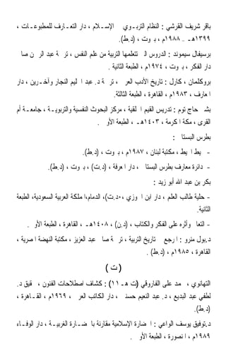 ‫ﺑﺎﻗﺮ ﺷﺮﻳﻒ ﺍﻟﻘﺮﺷﻲ : ﺍﻟﻨﻈﺎﻡ ﺍﻟﺘﺮﺑـﻮﻱ ﰲ ﺍﻹﺳـﻼﻡ ، ﺩﺍﺭ ﺍﻟﺘﻌـﺎﺭﻑ ﻟﻠﻤﻄﺒﻮﻋـﺎﺕ ،‬
                                           ‫٩٩٣١ﻫـ – ٨٨٩١ﻡ ، ﺑﲑﻭﺕ ، )ﺩ.ﻁ(.‬
‫ﺑﺮﺳﻴﻔﺎﻝ ﺳﻴﻤﻮﻧﺪ : ﺍﻟﺪﺭﻭﺱ ﺍﻟﱵ ﺗﺘﻌﻠﻤﻬﺎ ﺍﻟﺘﺮﺑﻴﺔ ﻣﻦ ﻋﻠﻢ ﺍﻟﻨﻔﺲ ، ﺗﺮﲨﺔ ﻋﺒﺪ ﺍﻟﺮﲪﻦ ﺻﺎﱀ‬
                                       ‫ﺩﺍﺭ ﺍﻟﻔﻜﺮ ، ﺑﲑﻭﺕ ، ٤٧٩١ﻡ ، ﺍﻟﻄﺒﻌﺔ ﺍﻟﺜﺎﻧﻴﺔ .‬
‫ﺑﺮﻭﻛﻠﻤﺎﻥ ، ﻛﺎﺭﻝ : ﺗﺎﺭﻳﺦ ﺍﻷﺩﺏ ﺍﻟﻌﺮﰊ ، ﺗﺮﲨﺔ ﺩ. ﻋﺒﺪ ﺍﳊﻠﻴﻢ ﺍﻟﻨﺠﺎﺭ ﻭﺁﺧـﺮﻳﻦ ، ﺩﺍﺭ‬
                                         ‫ﺍﳌﻌﺎﺭﻑ ، ٣٨٩١ﻡ ، ﺍﻟﻘﺎﻫﺮﺓ ، ﺍﻟﻄﺒﻌﺔ ﺍﻟﺜﺎﻟﺜﺔ.‬
‫ﺑﺸﲑ ﺣﺎﺝ ﺗﻮﻡ : ﺗﺪﺭﻳﺲ ﺍﻟﻘﻴﻢ ﺍﳋﻠﻘﻴﺔ ، ﻣﺮﻛﺰ ﺍﻟﺒﺤﻮﺙ ﺍﻟﻨﻔﺴﻴﺔ ﻭﺍﻟﺘﺮﺑﻮﻳـﺔ ، ﺟﺎﻣﻌـﺔ ﺃﻡ‬
                                  ‫ﺍﻟﻘﺮﻯ ، ﻣﻜﺔ ﺍﳌﻜﺮﻣﺔ ، ٣٠٤١ﻫـ ، ﺍﻟﻄﺒﻌﺔ ﺍﻷﻭﱃ .‬
                                                                  ‫ﺑﻄﺮﺱ ﺍﻟﺒﺴﺘﺎﱐ :‬
                            ‫- ﳏﻴﻂ ﺍﶈﻴﻂ ، ﻣﻜﺘﺒﺔ ﻟﺒﻨﺎﻥ ، ٧٨٩١ﻡ ، ﺑﲑﻭﺕ ، )ﺩ.ﻁ(.‬
             ‫- ﺩﺍﺋﺮﺓ ﻣﻌﺎﺭﻑ ﺑﻄﺮﺱ ﺍﻟﺒﺴﺘﺎﱐ ، ﺩﺍﺭ ﺍﳌﻌﺮﻓﺔ ، )ﺩ.ﺕ( ، ﺑﲑﻭﺕ ، )ﺩ.ﻁ(.‬
                                                          ‫ﺑﻜﺮ ﺑﻦ ﻋﺒﺪ ﺍﷲ ﺃﺑﻮ ﺯﻳﺪ :‬
‫- ﺣﻠﻴﺔ ﻃﺎﻟﺐ ﺍﻟﻌﻠﻢ ، ﺩﺍﺭ ﺍﺑﻦ ﺍﳉﻮﺯﻱ ،٠ﺩ.ﺕ(، ﺍﻟﺪﻣﺎﻡ،ﺍﳌﻤﻠﻜﺔ ﺍﻟﻌﺮﺑﻴﺔ ﺍﻟﺴﻌﻮﺩﻳﺔ، ﺍﻟﻄﺒﻌﺔ‬
                                                                           ‫ﺍﻟﺜﺎﻧﻴﺔ.‬
    ‫- ﺍﻟﺘﻌﺎﱂ ﻭﺃﺛﺮﻩ ﻋﻠﻰ ﺍﻟﻔﻜﺮ ﻭﺍﻟﻜﺘﺎﺏ ، )ﺩ.ﻥ( ، ٨٠٤١ﻫـ ، ﺍﻟﻘﺎﻫﺮﺓ ، ﺍﻟﻄﺒﻌﺔ ﺍﻷﻭﱃ.‬
‫ﺩ.ﺑﻮﻝ ﻣﻨﺮﻭ : ﺍﳌﺮﺟﻊ ﰲ ﺗﺎﺭﻳﺦ ﺍﻟﺘﺮﺑﻴﺔ ، ﺗﺮﲨﺔ ﺻﺎﱀ ﻋﺒﺪ ﺍﻟﻌﺰﻳﺰ ، ﻣﻜﺘﺒﺔ ﺍﻟﻨﻬﻀﺔ ﺍﳌﺼﺮﻳﺔ ،‬
                                                       ‫ﺍﻟﻘﺎﻫﺮﺓ ، ٥٨٩١ﻡ ، )ﺩ.ﻁ( .‬
                                      ‫)ﺕ(‬
‫ﺍﻟﺘﻬﺎﻧﻮﻱ ، ﳏﻤﺪ ﻋﻠﻰ ﺍﻟﻔﺎﺭﻭﻗﻲ )ﺕ ﻫـ١١( : ﻛﺸﺎﻑ ﺍﺻﻄﻼﺣﺎﺕ ﺍﻟﻔﻨﻮﻥ ، ﲢﻘﻴﻖ ﺩ.‬
‫ﻟﻄﻔﻲ ﻋﺒﺪ ﺍﻟﺒﺪﻳﻊ ، ﺩ. ﻋﺒﺪ ﺍﻟﻨﻌﻴﻢ ﺣﺴﻨﲔ ، ﺩﺍﺭ ﺍﻟﻜﺎﺗﺐ ﺍﻟﻌﺮﰊ ، ٩٦٩١ﻡ ، ﺍﻟﻘـﺎﻫﺮﺓ ،‬
                                                                      ‫)ﺩ.ﻁ(.‬
‫ﺩ.ﺗﻮﻓﻴﻖ ﻳﻮﺳﻒ ﺍﻟﻮﺍﻋﻲ : ﺍﳊﻀﺎﺭﺓ ﺍﻹﺳﻼﻣﻴﺔ ﻣﻘﺎﺭﻧﺔ ﺑﺎﳊﻀـﺎﺭﺓ ﺍﻟﻐﺮﺑﻴـﺔ ، ﺩﺍﺭ ﺍﻟﻮﻓـﺎﺀ‬
                                                ‫٩٨٩١ﻡ ، ﺍﳌﻨﺼﻮﺭﺓ ، ﺍﻟﻄﺒﻌﺔ ﺍﻷﻭﱃ .‬
 