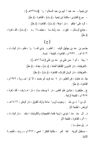 ‫ﺍﺑﻦ ﺗﻴﻤﻴﺔ ، ﳏﻤﺪ ﻋﺒﺪ ﺍﳊﻠﻴﻢ ﺑﻦ ﻋﺒﺪ ﺍﻟﺴﻼﻡ ﺍﳊﺮﺍﱐ )ﺕ٨٢٧ﻫـ( :‬
                    ‫- ﳎﻤﻮﻉ ﺍﻟﻔﺘﺎﻭﻯ ، ﻣﻜﺘﺒﺔ ﺍﺑﻦ ﺗﻴﻤﻴﺔ ، )ﺩ.ﺕ( ، ﺍﻟﻘﺎﻫﺮﺓ ، )ﺩ.ﻁ(.‬
                      ‫- ﺍﻟﺮﺩ ﻋﻠﻰ ﺍﳌﻨﻄﻘﻴﲔ ، ﺩﺍﺭ ﺍﳌﻌﺮﻓﺔ ، )ﺩ.ﺕ( ، ﺍﻟﻘﺎﻫﺮﺓ ، )ﺩ.ﻁ(.‬
‫- ﺟﺎﻣﻊ ﺍﻟﺮﺳﺎﺋﻞ ، ﲢﻘﻴﻖ ﺩ. ﳏﻤﺪ ﺭﺷﺎﺩ ﺳﺎﱂ ، ﻣﻄﺒﻌـﺔ ﺍﳌـﺪﱐ ، )ﺩ.ﺕ( ، ﺍﻟﻘـﺎﻫﺮﺓ ،‬
                                                                   ‫)ﺩ.ﻁ(.‬
                                     ‫)ﺝ(‬
‫ﺟﺎﺳﻢ ﺑﻦ ﳏﻤﺪ ﺑﻦ ﻣﻬﻠﻬﻞ ﺍﻟﻴﺎﺳﲔ : ﺍﻟﻌﻠﻢ ﺑﲔ ﻳﺪﻱ ﺍﻟﻌـﺎﱂ ﻭﺍﳌـﺘﻌﻠﻢ ، ﺩﺍﺭ ﺍﻟﻮﻓـﺎﺀ ،‬
                                  ‫٢١٤١ﻫـ – ٢٩٩١ﻡ ، ﺍﻟﻘﺎﻫﺮﺓ ، ﺍﻟﻄﺒﻌﺔ ﺍﳋﺎﻣﺴﺔ.‬
                      ‫ﺍﳉﺮﺟﺎﱐ ، ﺃﺑﻮ ﺍﳊﺴﻦ ﻋﻠﻲ ﺑﻦ ﳏﻤﺪ ﺑﻦ ﻋﻠﻲ ) ﺕ٦١٨ﻫـ( :‬
                  ‫-ﺍﻟﺘﻌﺮﻳﻔﺎﺕ ، ﺩﺍﺭ ﺍﻟﺸﺆﻭﻥ ﺍﻟﺜﻘﺎﻓﻴﺔ ﺍﻟﻌﺎﻣﺔ ، )ﺩ.ﺕ( ، ﺑﻐﺪﺍﺩ ، )ﺩ.ﻁ(.‬
                         ‫-ﺍﻟﺘﻌﺮﻳﻔﺎﺕ ، ﺩﺍﺭ ﺍﻟﺮﻳﺎﻥ ﻟﻠﺘﺮﺍﺙ، ﺍﻟﻘﺎﻫﺮﺓ ، )ﺩ.ﺕ( ، )ﺩ.ﻁ(.‬
‫ﺟﻠﱪﺕ ﻫﺎﻳﺖ : ﻓﻦ ﺍﻟﺘﻌﻠﻴﻢ ، ﺗﺮﲨﺔ ﳏﻤﺪ ﻓﺮﻳﺪ ﺃﺑﻮ ﺣﺪﻳﺪ ، ﺍﻷﳒﻠﻮ ﺍﳌﺼـﺮﻳﺔ ، ٦٥٩١ﻡ ،‬
                                                                ‫ﺍﻟﻘﺎﻫﺮﺓ ، )ﺩ.ﻁ( .‬
‫ﺝ . ﺟﻠﻴﻔﻮﺭﺩ : ﻣﻴﺎﺩﻳﻦ ﻋﻠﻢ ﺍﻟﻨﻔﺲ ، ﺗﺮﲨﺔ ﻳﻮﺳﻒ ﻣﺮﺍﺩ ، ﺩﺍﺭ ﺍﳌﻌـﺎﺭﻑ ، ﺍﻟﻘـﺎﻫﺮﺓ ،‬
                                                         ‫٥٧٩١ﻡ ، ﺍﻟﻄﺒﻌﺔ ﺍﻟﺮﺍﺑﻌﺔ .‬
‫ﲨﺎﻝ ﺑﻦ ﺃﲪﺪ ﺑﻦ ﺑﺸﲑ : ﻭﺟﻮﺏ ﻟﺰﻭﻡ ﺍﳉﻤﺎﻋﺔ ﻭﺗﺮﻙ ﺍﻟﺘﻔﺮﻕ ، ﺩﺍﺭ ﺍﻟﻮﻃﻦ ، ٢١٤١ﻫـ،‬
                                                           ‫ﺍﻟﺮﻳﺎﺽ ، ﺍﻟﻄﺒﻌﺔ ﺍﻷﻭﱃ.‬
‫ﺩ.ﲨﺎﻝ ﳏﻤﺪ ﳏﻤﺪ ﺍﳍﻨﻴﺪﻱ : ﺗﺮﺑﻴﺔ ﻋﻠﻤﺎﺀ ﺍﻟﻄﺒﻴﻌﻴﺎﺕ ﻭﺍﻟﻜﻮﻧﻴﺎﺕ ﺍﳌﺴﻠﻤﲔ ، ﺩﺍﺭ ﺍﻟﻮﻓـﺎﺀ ،‬
                                                  ‫٠٠٢ﻡ ، ﺍﻟﻘﺎﻫﺮﺓ ، ﺍﻟﻄﺒﻌﺔ ﺍﻷﻭﱃ .‬
                                                                 ‫ﺩ.ﲨﻴﻞ ﺻﻠﻴـﺒﺎ :‬
‫- ﻣﺴﺘﻘﺒﻞ ﺍﻟﺘﺮﺑﻴﺔ ﰲ ﺍﻟﻌﺎﱂ ﺍﻟﻌﺮﰊ ، ﻣﻜﺘﺒﺔ ﺍﻟﻔﻜﺮ ﺍﳉﺎﻣﻌﻲ ، ٧٦٩١ﻡ ، ﺑﲑﻭﺕ ، ﺍﻟﻄﺒﻌـﺔ‬
                                                                        ‫ﺍﻟﺜﺎﻧﻴﺔ.‬
 