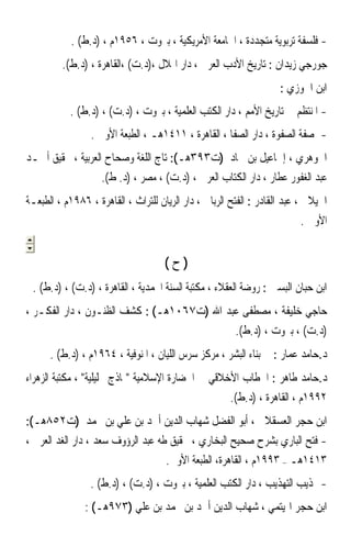 ‫- ﻓﻠﺴﻔﺔ ﺗﺮﺑﻮﻳﺔ ﻣﺘﺠﺪﺩﺓ ، ﺍﳉﺎﻣﻌﺔ ﺍﻷﻣﺮﻳﻜﻴﺔ ، ﺑﲑﻭﺕ ، ٦٥٩١ﻡ ، )ﺩ.ﻁ( .‬
         ‫ﺟﻮﺭﺟﻲ ﺯﻳﺪﺍﻥ : ﺗﺎﺭﻳﺦ ﺍﻷﺩﺏ ﺍﻟﻌﺮﰊ ، ﺩﺍﺭ ﺍﳍﻼﻝ ،)ﺩ.ﺕ( ،ﺍﻟﻘﺎﻫﺮﺓ ، )ﺩ.ﻁ(.‬
                                                                    ‫ﺍﺑﻦ ﺍﳉﻮﺯﻱ :‬
           ‫- ﺍﳌﻨﺘﻈﻢ ﰲ ﺗﺎﺭﻳﺦ ﺍﻷﻣﻢ ، ﺩﺍﺭ ﺍﻟﻜﺘﺐ ﺍﻟﻌﻠﻤﻴﺔ ، ﺑﲑﻭﺕ ، )ﺩ.ﺕ( ، )ﺩ.ﻁ( .‬
                 ‫- ﺻﻔﺔ ﺍﻟﺼﻔﻮﺓ ، ﺩﺍﺭ ﺍﻟﺼﻔﺎ ، ﺍﻟﻘﺎﻫﺮﺓ ، ١١٤١ﻫـ ، ﺍﻟﻄﺒﻌﺔ ﺍﻷﻭﱃ .‬
‫ﺍﳉﻮﻫﺮﻱ ، ﺇﲰﺎﻋﻴﻞ ﺑﻦ ﲪﺎﺩ )ﺕ٣٩٣ﻫـ(: ﺗﺎﺝ ﺍﻟﻠﻐﺔ ﻭﺻﺤﺎﺡ ﺍﻟﻌﺮﺑﻴﺔ ، ﲢﻘﻴﻖ ﺃﲪـﺪ‬
                    ‫ﻋﺒﺪ ﺍﻟﻐﻔﻮﺭ ﻋﻄﺎﺭ ، ﺩﺍﺭ ﺍﻟﻜﺘﺎﺏ ﺍﻟﻌﺮﰊ ، )ﺩ.ﺕ( ، ﻣﺼﺮ ، )ﺩ. ﻁ(.‬
‫ﺍﳉﻴﻼﱐ ، ﻋﺒﺪ ﺍﻟﻘﺎﺩﺭ : ﺍﻟﻔﺘﺢ ﺍﻟﺮﺑﺎﱐ ، ﺩﺍﺭ ﺍﻟﺮﻳﺎﻥ ﻟﻠﺘﺮﺍﺙ ، ﺍﻟﻘﺎﻫﺮﺓ ، ٦٨٩١ﻡ ، ﺍﻟﻄﺒﻌـﺔ‬
                                                                         ‫ﺍﻷﻭﱃ .‬


                                     ‫)ﺡ(‬
 ‫ﺍﺑﻦ ﺣﺒﺎﻥ ﺍﻟﺒﺴﱵ : ﺭﻭﺿﺔ ﺍﻟﻌﻘﻼﺀ ، ﻣﻜﺘﺒﺔ ﺍﻟﺴﻨﺔ ﺍﶈﻤﺪﻳﺔ ، ﺍﻟﻘﺎﻫﺮﺓ ، )ﺩ.ﺕ( ، )ﺩ.ﻁ( .‬
‫ﺣﺎﺟﻲ ﺧﻠﻴﻔﺔ ، ﻣﺼﻄﻔﻰ ﻋﺒﺪ ﺍﷲ )ﺕ٧٦٠١ﻫـ( : ﻛﺸﻒ ﺍﻟﻈﻨـﻮﻥ ، ﺩﺍﺭ ﺍﻟﻔﻜـﺮ ،‬
                                                        ‫)ﺩ.ﺕ( ، ﺑﲑﻭﺕ ، )ﺩ.ﻁ(.‬
      ‫ﺩ.ﺣﺎﻣﺪ ﻋﻤﺎﺭ : ﰲ ﺑﻨﺎﺀ ﺍﻟﺒﺸﺮ ، ﻣﺮﻛﺰ ﺳﺮﺱ ﺍﻟﻠﻴﺎﻥ ، ﺍﳌﻨﻮﻓﻴﺔ ، ٤٦٩١ﻡ ، )ﺩ.ﻁ( .‬
‫ﺩ.ﺣﺎﻣﺪ ﻃﺎﻫﺮ : ﺍﳋﻄﺎﺏ ﺍﻷﺧﻼﻗﻲ ﰲ ﺍﳊﻀﺎﺭﺓ ﺍﻹﺳﻼﻣﻴﺔ ﳕﺎﺫﺝ ﲢﻠﻴﻠﻴﺔ ، ﻣﻜﺘﺒﺔ ﺍﻟﺰﻫﺮﺍﺀ‬
                                                       ‫٢٩٩١ﻡ ، ﺍﻟﻘﺎﻫﺮﺓ ، )ﺩ.ﻁ(.‬
‫ﺍﺑﻦ ﺣﺠﺮ ﺍﻟﻌﺴﻘﻼﱐ ، ﺃﺑﻮ ﺍﻟﻔﻀﻞ ﺷﻬﺎﺏ ﺍﻟﺪﻳﻦ ﺃﲪﺪ ﺑﻦ ﻋﻠﻲ ﺑﻦ ﳏﻤﺪ )ﺕ٢٥٨ﻫـ(:‬
‫- ﻓﺘﺢ ﺍﻟﺒﺎﺭﻱ ﺑﺸﺮﺡ ﺻﺤﻴﺢ ﺍﻟﺒﺨﺎﺭﻱ ، ﲢﻘﻴﻖ ﻃﻪ ﻋﺒﺪ ﺍﻟﺮﺅﻭﻑ ﺳﻌﺪ ، ﺩﺍﺭ ﺍﻟﻐﺪ ﺍﻟﻌﺮﰊ ،‬
                                    ‫٣١٤١ﻫـ – ٣٩٩١ﻡ ، ﺍﻟﻘﺎﻫﺮﺓ، ﺍﻟﻄﺒﻌﺔ ﺍﻷﻭﱃ.‬
                 ‫- ‪‬ﺬﻳﺐ ﺍﻟﺘﻬﺬﻳﺐ ، ﺩﺍﺭ ﺍﻟﻜﺘﺐ ﺍﻟﻌﻠﻤﻴﺔ ، ﺑﲑﻭﺕ ، )ﺩ.ﺕ( ، )ﺩ.ﻁ( .‬
               ‫ﺍﺑﻦ ﺣﺠﺮ ﺍﳍﻴﺘﻤﻲ ، ﺷﻬﺎﺏ ﺍﻟﺪﻳﻦ ﺃﲪﺪ ﺑﻦ ﳏﻤﺪ ﺑﻦ ﻋﻠﻲ )٣٧٩ﻫـ( :‬
 