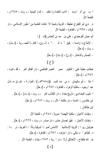 ‫ﺍﳊﺴﲔ ﺑﻦ ﺃﻣﲑ ﺍﳌﺆﻣﻨﲔ : ﺁﺩﺍﺏ ﺍﻟﻌﻠﻤﺎﺀ ﻭﺍﳌﺘﻌﻠﻤﲔ ، ﺍﻟﺪﺍﺭ ﺍﻟﻴﻤﻨﻴﺔ ، ﺑﲑﻭﺕ ، ٥٨٩١ﻡ ،‬
                                                                  ‫ﺍﻟﻄﺒﻌﺔ ﺍﻷﻭﱃ .‬
‫ﺩ.ﲪﺪﻱ ﺃﺑﻮ ﺍﻟﻔﺘﻮﺡ ﻋﻄﻴﻔﺔ ، ﺍﻟﺘﺮﺑﻴﺔ ﻭﺗﻨﻤﻴﺔ ﺍﻻﲡﺎﻫﺎﺕ ﺍﻟﻌﻠﻤﻴﺔ ﻣﻦ ﺍﳌﻨﻈﻮﺭ ﺍﻹﺳﻼﻣﻲ ، ﺩﺍﺭ‬
                                        ‫ﺍﻟﻮﻓﺎﺀ ، ٥٩٩١ﻡ ، ﺍﻟﻘﺎﻫﺮﺓ ، ﺍﻟﻄﺒﻌﺔ ﺍﻷﻭﱃ .‬
                           ‫ﺃﺑﻮ ﺣﻴﺎﻥ ﺍﻟﺘﻮﺣﻴﺪﻱ ، ﻋﻠﻲ ﺑﻦ ﳏﻤﺪ ﺑﻦ ﺍﻟﻌﺒﺎﺱ )ﺕ ( :‬
‫- ﺍﻹﻣﺘﺎﻉ ﻭﺍﳌﺆﺍﻧﺴﺔ ، ﲢﻘﻴﻖ ﺃﲪﺪ ﺃﻣﲔ – ﺃﲪﺪ ﺍﻟـﺰﻳﻦ، ﺍﳌﻜﺘﺒـﺔ ﺍﻟﻌﺼـﺮﻳﺔ ، )ﺩ.ﺕ( ،‬
                                                          ‫ﺑﲑﻭﺕ ، )ﺩ.ﻁ(.‬
                                   ‫- ﺍﻟﺒﺼﺎﺋﺮ ﻭﺍﻟﺬﺧﺎﺋﺮ ، )ﺩ.ﻥ( ، )ﺩ.ﺕ( ، )ﺩ.ﻁ( .‬
                                    ‫)ﺥ(‬
‫ﺧﻄﺎﺏ ﻋﻄﻴﺔ ﻋﻠﻲ : ﺍﻟﺘﻌﻠﻴﻢ ﰲ ﻣﺼﺮ ﰲ ﺍﻟﻌﺼﺮ ﺍﻟﻔﺎﻃﻤﻲ ، ﺩﺍﺭ ﺍﻟﻔﻜﺮ ﺍﻟﻌﺮﰊ ، ﺍﻟﻘـﺎﻫﺮﺓ ،‬
                                                              ‫٧٤٩١ﻡ ، )ﺩ.ﻁ( .‬
‫ﺍﳋﻄﺎﰊ ، ﺃﺑﻮ ﺳﻠﻴﻤﺎﻥ ﲪﺪ ﺑﻦ ﳏﻤﺪ ﺍﻟﺒﺴﱵ )ﺕ٨٨٣ﻫـ( : ﺍﻟﻌﺰﻟـﺔ ، ﲢﻘﻴـﻖ ﻋـﺎﺩﻝ‬
                          ‫ﻋﺒﺪ ﺍﳌﻮﺟﻮﺩ ، ﻣﻜﺘﺒﺔ ﺍﻟﺰﻫﺮﺍﺀ ، ﺍﻟﻘﺎﻫﺮﺓ ، ٧٨٩١ﻡ ، )ﺩ.ﻁ(.‬
    ‫ﺍﳋﻄﻴﺐ ﺍﻟﺒﻐﺪﺍﺩﻱ : ﺗﺎﺭﻳﺦ ﺑﻐﺪﺍﺩ ، ﺩﺍﺭ ﺍﻟﻜﺘﺎﺏ ﺍﻟﻌﺮﰊ ، ﺑﲑﻭﺕ ، )ﺩ.ﺕ( ، )ﺩ.ﻁ( .‬
               ‫ﺍﺑﻦ ﺧﻠﺪﻭﻥ : ﺍﳌﻘﺪﻣﺔ ، ﺩﺍﺭ ﻣﻜﺘﺒﺔ ﺍﳍﻼﻝ ، ﺑﲑﻭﺕ ، ٦٨٩١ﻡ ، )ﺩ.ﻁ( .‬
                                                                    ‫ﺍﺑﻦ ﺧﻠﻜﺎﻥ :‬
                 ‫- ﻭﻓﻴﺎﺕ ﺍﻷﻋﻴﺎﻥ ، ﻣﻜﺘﺒﺔ ﺍﻟﻨﻬﻀﺔ ﺍﳌﺼﺮﻳﺔ ، ٨٤٩١ﻡ ، ﺍﻟﻄﺒﻌﺔ ﺍﻷﻭﱃ .‬
    ‫- ﻭﻓﻴﺎﺕ ﺍﻷﻋﻴﺎﻥ ، ﲢﻘﻴﻖ ﺇﺣﺴﺎﻥ ﻋﺒﺎﺱ ، ﺩﺍﺭ ﺻﺎﺩﺭ ، ﺑﲑﻭﺕ ، ٩٦٩١ﻡ ، )ﺩ.ﻁ( .‬
‫ﺧﻮﻟﻴﺎﻥ ﺭﻳﺒﲑﺍ : ﺍﻟﺘﺮﺑﻴﺔ ﺍﻹﺳﻼﻣﻴﺔ ﰲ ﺍﻷﻧﺪﻟﺲ ﺃﺻﻮﳍﺎ ﺍﳌﺸﺮﻗﻴﺔ ﻭﺗﺄﺛﲑﺍ‪‬ﺎ ﺍﻟﻐﺮﺑﻴﺔ ، ﺗﺮﲨـﺔ :‬
                   ‫ﺩ. ﺍﻟﻄﺎﻫﺮ ﺃﲪﺪ ﻣﻜﻲ ، ﺩﺍﺭ ﺍﳌﻌﺎﺭﻑ ، ١٨٩١ﻡ ، ﺍﻟﻘﺎﻫﺮﺓ ، )ﺩ.ﻁ(.‬
          ‫ﺧﲑ ﺍﷲ ﻃﻠﻔﺎﺡ : ﺍﻷﺧﻼﻕ ﺃﻭﻻ ، ﺩﺍﺭ ﺍﳊﺮﻳﺔ ، ٢٨٩١، ﺑﻐﺪﺍﺩ ، ﺍﻟﻄﺒﻌﺔ ﺍﻷﻭﱃ.‬
                                                   ‫ﹰ‬
                                     ‫)ﺩ(‬
 