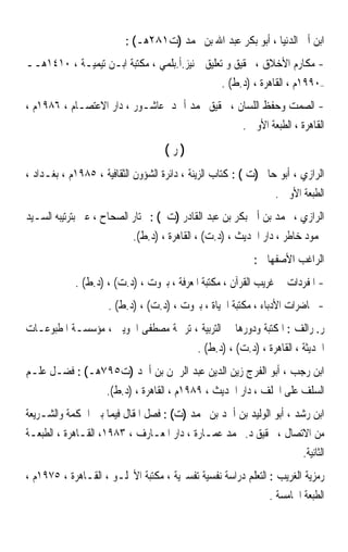 ‫ﺍﺑﻦ ﺃﰊ ﺍﻟﺪﻧﻴﺎ ، ﺃﺑﻮ ﺑﻜﺮ ﻋﺒﺪ ﺍﷲ ﺑﻦ ﳏﻤﺪ )ﺕ١٨٢ﻫـ( :‬
‫- ﻣﻜﺎﺭﻡ ﺍﻷﺧﻼﻕ ، ﲢﻘﻴﻖ ﻭ ﺗﻌﻠﻴﻖ ﲨﻨﻴﺰ.ﺃ.ﺑﻠﻤﻲ ، ﻣﻜﺘﺒﺔ ﺍﺑـﻦ ﺗﻴﻤﻴـﺔ ، ٠١٤١ﻫــ‬
                                               ‫–٠٩٩١ﻡ ، ﺍﻟﻘﺎﻫﺮﺓ ، )ﺩ.ﻁ( .‬
‫- ﺍﻟﺼﻤﺖ ﻭﺣﻔﻆ ﺍﻟﻠﺴﺎﻥ ، ﲢﻘﻴﻖ ﳏﻤﺪ ﺃﲪﺪ ﻋﺎﺷـﻮﺭ ، ﺩﺍﺭ ﺍﻻﻋﺘﺼـﺎﻡ ، ٦٨٩١ﻡ ،‬
                                                ‫ﺍﻟﻘﺎﻫﺮﺓ ، ﺍﻟﻄﺒﻌﺔ ﺍﻷﻭﱃ .‬
                                    ‫)ﺭ(‬
‫ﺍﻟﺮﺍﺯﻱ ، ﺃﺑﻮ ﺣﺎﰎ )ﺕ ( : ﻛﺘﺎﺏ ﺍﻟﺰﻳﻨﺔ ، ﺩﺍﺋﺮﺓ ﺍﻟﺸﺆﻭﻥ ﺍﻟﺜﻘﺎﻓﻴﺔ ، ٥٨٩١ﻡ ، ﺑﻐـﺪﺍﺩ ،‬
                                                                 ‫ﺍﻟﻄﺒﻌﺔ ﺍﻷﻭﱃ .‬
‫ﺍﻟﺮﺍﺯﻱ ، ﳏﻤﺪ ﺑﻦ ﺃﰊ ﺑﻜﺮ ﺑﻦ ﻋﺒﺪ ﺍﻟﻘﺎﺩﺭ )ﺕ ( : ﳐﺘﺎﺭ ﺍﻟﺼﺤﺎﺡ ، ﻋﲏ ﺑﺘﺮﺗﻴﺒﻪ ﺍﻟﺴـﻴﺪ‬
                            ‫ﳏﻤﻮﺩ ﺧﺎﻃﺮ ، ﺩﺍﺭ ﺍﳊﺪﻳﺚ ، )ﺩ.ﺕ( ، ﺍﻟﻘﺎﻫﺮﺓ ، )ﺩ.ﻁ(.‬
                                                           ‫ﺍﻟﺮﺍﻏﺐ ﺍﻷﺻﻔﻬﺎﱐ :‬
            ‫- ﺍﳌﻔﺮﺩﺍﺕ ﰲ ﻏﺮﻳﺐ ﺍﻟﻘﺮﺁﻥ ، ﻣﻜﺘﺒﺔ ﺍﳌﻌﺮﻓﺔ ، ﺑﲑﻭﺕ ، )ﺩ.ﺕ( ، )ﺩ.ﻁ( .‬
                     ‫- ﳏﺎﺿﺮﺍﺕ ﺍﻷﺩﺑﺎﺀ ، ﻣﻜﺘﺒﺔ ﺍﳊﻴﺎﺓ ، ﺑﲑﻭﺕ ، )ﺩ.ﺕ( ، )ﺩ.ﻁ( .‬
‫ﺭ. ﺭﺍﻟﻒ : ﺍﳌﻜﺘﺒﺔ ﻭﺩﻭﺭﻫﺎ ﰲ ﺍﻟﺘﺮﺑﻴﺔ ، ﺗﺮﲨﺔ ﻣﺼﻄﻔﻰ ﺍﳉﻮﻳﲏ ، ﻣﺆﺳﺴـﺔ ﺍﳌﻄﺒﻮﻋـﺎﺕ‬
                                            ‫ﺍﳊﺪﻳﺜﺔ ، ﺍﻟﻘﺎﻫﺮﺓ ، )ﺩ.ﺕ( ، )ﺩ.ﻁ( .‬
‫ﺍﺑﻦ ﺭﺟﺐ ، ﺃﺑﻮ ﺍﻟﻔﺮﺝ ﺯﻳﻦ ﺍﻟﺪﻳﻦ ﻋﺒﺪ ﺍﻟﺮﲪﻦ ﺑﻦ ﺃﲪﺪ )ﺕ٥٩٧ﻫـ( : ﻓﻀـﻞ ﻋﻠـﻢ‬
                     ‫ﺍﻟﺴﻠﻒ ﻋﻠﻰ ﺍﳋﻠﻒ ، ﺩﺍﺭ ﺍﳊﺪﻳﺚ ، ٩٨٩١ﻡ ، ﺍﻟﻘﺎﻫﺮﺓ ، )ﺩ.ﻁ(.‬
‫ﺍﺑﻦ ﺭﺷﺪ ، ﺃﺑﻮ ﺍﻟﻮﻟﻴﺪ ﺑﻦ ﺃﲪﺪ ﺑﻦ ﳏﻤﺪ )ﺕ( : ﻓﺼﻞ ﺍﳌﻘﺎﻝ ﻓﻴﻤﺎ ﺑﲔ ﺍﳊﻜﻤﺔ ﻭﺍﻟﺸـﺮﻳﻌﺔ‬
‫ﻣﻦ ﺍﻻﺗﺼﺎﻝ ، ﲢﻘﻴﻖ ﺩ. ﳏﻤﺪ ﻋﻤـﺎﺭﺓ ، ﺩﺍﺭ ﺍﳌﻌـﺎﺭﻑ ، ٣٨٩١، ﺍﻟﻘـﺎﻫﺮﺓ ، ﺍﻟﻄﺒﻌـﺔ‬
                                                                  ‫ﺍﻟﺜﺎﻧﻴﺔ.‬
‫ﺭﻣﺰﻳﺔ ﺍﻟﻐﺮﻳﺐ : ﺍﻟﺘﻌﻠﻢ ﺩﺭﺍﺳﺔ ﻧﻔﺴﻴﺔ ﺗﻔﺴﲑﻳﺔ ، ﻣﻜﺘﺒﺔ ﺍﻷﳒﻠـﻮ ، ﺍﻟﻘـﺎﻫﺮﺓ ، ٥٧٩١ﻡ ،‬
                                                               ‫ﺍﻟﻄﺒﻌﺔ ﺍﳋﺎﻣﺴﺔ .‬
 