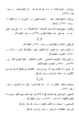 ‫ﺭﻭﻧﻴﻪ ﺃﻭﺑﲑ: ﺍﻟﺘﺮﺑﻴﺔ ﺍﻟﻌﺎﻣﺔ ، ﺗﺮﲨﺔ ﺩ. ﻋﺒﺪ ﺍﷲ ﻋﺒﺪ ﺍﻟﺪﺍﱘ ، ﺩﺍﺭ ﺍﻟﻌﻠﻢ ﻟﻠﻤﻼﻳﲔ ، ﺑﲑﻭﺕ ،‬
                                                                 ‫ﻁ٤ ، ٩٧٩١ﻡ .‬
‫ﺭﻭﺯﻧﺘﺎﻝ : ﻣﻨﺎﻫﺞ ﻋﻠﻤﺎﺀ ﺍﳌﺴﻠﻤﲔ ﰲ ﺍﻟﺒﺤﺚ ﺍﻟﻌﻠﻤﻲ ، ﺗﺮﲨﺔ ﺃﻧﻴﺲ ﻓﺮﳛﺔ ، ﺩﺍﺭ ﺍﻟﺜﻘﺎﻓـﺔ ،‬
                                                      ‫ﺑﲑﻭﺕ ، ١٦٩١ﻡ ، )ﺩ.ﻁ( .‬
‫ﺭﻳﻜﻤﺎﻥ : ﻣﻨﻬﺞ ﺟﺪﻳﺪ ﻟﻠﺪﺭﺍﺳﺎﺕ ﺍﻹﻧﺴﺎﻧﻴﺔ ﳏﺎﻭﻟﺔ ﻓﻠﺴﻔﻴﺔ ، ﺗﺮﲨﺔ ﺩ. ﻋﻠﻲ ﻋﺒﺪ ﺍﳌﻌﻄﻲ‬
       ‫ﳏﻤﺪ ، ﺩ. ﳏﻤﺪ ﻋﻠﻲ ﳏﻤﺪ ، ﻣﻜﺘﺒﺔ ﻣﻜﺎﻭﻱ ، ٩٧٩١ﻡ ، ﺑﲑﻭﺕ ، ﺍﻟﻄﺒﻌﺔ ﺍﻷﻭﱃ.‬
                                     ‫)ﺯ(‬
                ‫ﺍﻟﺰﺭﻛﻠﻲ : ﺍﻷﻋﻼﻡ ، ﻣﻜﺘﺒﺔ ﻟﺒﻨﺎﻥ ، ﺑﲑﻭﺕ ، ٠٩٩١ﻡ ، ﺍﻟﻄﺒﻌﺔ ﺍﻷﻭﱃ .‬
‫ﺩ. ﺯﻏﻠﻮﻝ ﺭﺍﻏﺐ ﳏﻤﺪ ﺍﻟﻨﺠﺎﺭ : ﺃﺯﻣﺔ ﺍﻟﺘﻌﻠﻴﻢ ﺍﳌﻌﺎﺻﺮ ، ﻣﻜﺘﺒﺔ ﺍﻟﻔـﻼﺡ ، ٠٠٤١ﻫــ،‬
                                                ‫٠٨٩١ﻡ ، ﺍﻟﻜﻮﻳﺖ ، ﺍﻟﻄﺒﻌﺔ ﺍﻷﻭﱃ.‬
‫ﺩ. ﺯﻛﻲ ﻣﺒﺎﺭﻙ : ﺍﻟﺘﺼﻮﻑ ﺍﻹﺳﻼﻣﻲ ﰲ ﺍﻷﺩﺏ ﻭﺍﻷﺧﻼﻕ ، ﺍﳌﻜﺘﺒﺔ ﺍﻟﺘﺠﺎﺭﻳﺔ ﺍﻟﻜـﱪﻯ ،‬
                                     ‫٣٩٣١ﻫـ – ٤٥٩١ﻡ ، ﺍﻟﻘﺎﻫﺮﺓ ، ﺍﻟﻄﺒﻌﺔ ﺍﻟﺜﺎﻧﻴﺔ.‬
‫ﺍﻟﺰﳐﺸﺮﻱ ، ﺃﺑﻮ ﺍﻟﻘﺎﺳﻢ ﺟﺎﺭ ﺍﷲ ﳏﻤﻮﺩ ﺑﻦ ﻋﻤﺮ : ﺍﻟﻜﺸﺎﻑ ﻋﻦ ﺣﻘﺎﺋﻖ ﺍﻟﺘﱰﻳﻞ ﻭﻋﻴـﻮﻥ‬
                                  ‫ﺍﻷﻗﺎﻭﻳﻞ ، ﺩﺍﺭ ﺍﳌﻌﺮﻓﺔ ، )ﺩ.ﺕ( ، ﺑﲑﻭﺕ ، )ﺩ.ﻁ( .‬
                                     ‫)ﺱ(‬
‫ﺳﺎﺭﻧﻮﻑ ﻣﺪﻧﻴﻚ : ﺍﻟﺘﻌﻠﻢ ، ﺗﺮﲨﺔ ﺩ. ﳏﻤﺪ ﻋﻤﺎﺩ ﺍﻟﺪﻳﻦ ﺇﲰﺎﻋﻴﻞ ، ﺩﺍﺭ ﺍﻟﺸﺮﻭﻕ ، ﺑﲑﻭﺕ ،‬
                                                                ‫ﺩ.ﻁ ، ١٨٩١ﻡ .‬
‫ﺍﻟﺴﺒﻜﻲ ، ﺗﺎﺝ ﺍﻟﺪﻳﻦ ﻋﺒﺪ ﺍﻟﻮﻫﺎﺏ )ﺕ١٧٧ﻫـ( : ﻣﻌﻴﺪ ﺍﻟﻨﻌﻢ ﻭﻣﺒﻴﺪ ﺍﻟﻨﻘﻢ ، ﻣﺆﺳﺴـﺔ‬
                     ‫ﺍﻟﻜﺘﺐ ﺍﻟﺜﻘﺎﻓﻴﺔ ، ٧٠٤١ﻫـ – ٦٨٩١ﻡ ، ﺑﲑﻭﺕ ، ﺍﻟﻄﺒﻌﺔ ﺍﻷﻭﱃ.‬
              ‫ﺍﻟﺴﺮﺧﺴﻲ : ﺍﳌﺒﺴﻮﻁ ، ﺩﺍﺭ ﺍﻟﻜﺘﺐ ﺍﻟﻌﻠﻤﻴﺔ ، ﺑﲑﻭﺕ ، )ﺩ.ﺕ( ، )ﺩ.ﻁ( .‬
                       ‫ﺍﺑﻦ ﺳﻌﺪ : ﺍﻟﻄﺒﻘﺎﺕ ، ﺩﺍﺭ ﺻﺎﺩﺭ ، ﺑﲑﻭﺕ ، )ﺩ.ﺕ( ، )ﺩ.ﻁ( .‬
 