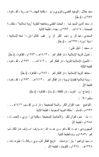 ‫ﺳﻌﺪ ﺟﻼﻝ : ﺍﻟﺘﻮﺟﻴﻪ ﺍﻟﻨﻔﺴﻲ ﻭﺍﻟﺘﺮﺑﻮﻱ ﻭﺍﳌﻬﲏ ، ﻣﻜﺘﺒﺔ ﺍﻟﻨﻬﻀـﺔ ﺍﳌﺼـﺮﻳﺔ ، ﺍﻟﻘـﺎﻫﺮﺓ ،‬
                                                               ‫٧٥٩١ﻡ ، )ﺩ.ﻁ( .‬
‫ﺩ. ﺳﻌﺪ ﺍﻟﺪﻳﻦ ﺍﻟﺴﻴﺪ ﺻﺎﱀ : ﺍﻟﺒﺤﺚ ﺍﻟﻌﻠﻤﻲ ﻭﻣﻨﺎﻫﺠﻪ ﺍﻟﻨﻈﺮﻳﺔ ﺭﺅﻳﺔ ﺇﺳﻼﻣﻴﺔ ، ﻣﻜﺘﺒـﺔ‬
                              ‫ﺍﻟﺼﺤﺎﺑﺔ ، ٤١٤١ﻫـ – ٣٩٩١ﻡ ، ﺟﺪﺓ ، ﺍﻟﻄﺒﻌﺔ ﺍﻟﺜﺎﻧﻴﺔ.‬
‫ﺍﻟﺴﻌﺪﻱ ، ﻋﺒﺪ ﺍﻟﺮﲪﻦ : ﺗﻴﺴﲑ ﺍﻟﻜﺮﱘ ﺍﻟﺮﲪﻦ ﰲ ﺗﻔﺴﲑ ﻛﻼﻡ ﺍﳌﻨﺎﻥ ، ﺍﳉﺎﻣﻌﺔ ﺍﻹﺳﻼﻣﻴﺔ ،‬
                                               ‫ﺍﳌﺪﻳﻨﺔ ﺍﳌﻨﻮﺭﺓ ، ٧٩٣١ﻫـ ، )ﺩ.ﻁ( .‬
                                                          ‫ﺩ. ﺳﻌﻴﺪ ﺇﲰﺎﻋﻴﻞ ﻋﻠﻲ :‬
‫- ﺃﺻﻮﻝ ﺍﻟﺘﺮﺑﻴﺔ ﺍﻹﺳﻼﻣﻴﺔ ، ﺩﺍﺭ ﺍﻟﻔﻜﺮ ﺍﻟﻌﺮﰊ ، ٣١٤١ﻫـ، ٣٩٩١ﻡ ، ﺍﻟﻘﺎﻫﺮﺓ ، )ﺩ.ﻁ(.‬
‫- ﺍﻷﺻﻮﻝ ﺍﻹﺳﻼﻣﻴﺔ ﻟﻠﺘﺮﺑﻴﺔ ، ﺩﺍﺭ ﺍﻟﻔﻜﺮ ﺍﻟﻌﺮﰊ ، ٢١٤١ﻫــ – ٢٩٩١ﻡ ، ﺍﻟﻘـﺎﻫﺮﺓ ،‬
                                                              ‫ﺍﻟﻄﺒﻌﺔ ﺍﻟﺜﺎﻟﺜﺔ.‬
             ‫- ﻣﻌﺎﻫﺪ ﺍﻟﺘﺮﺑﻴﺔ ﺍﻹﺳﻼﻣﻴﺔ ، ﺩﺍﺭ ﺍﻟﻔﻜﺮ ﺍﻟﻌﺮﰊ ، ٦٨٩١ﻡ ، ﺍﻟﻘﺎﻫﺮﺓ ، )ﺩ.ﻁ(.‬
‫- ﺭﺅﻳﺔ ﺇﺳﻼﻣﻴﺔ ﻟﻘﻀﺎﻳﺎ ﺗﺮﺑﻮﻳﺔ ، ﺩﺍﺭ ﺍﻟﻔﻜﺮ ﺍﻟﻌﺮﰊ ، ٣١٤١ﻫـ – ٣٩٩١ﻡ ، ﺍﻟﻘـﺎﻫﺮﺓ ،‬
                                                                ‫ﺍﻟﻄﺒﻌﺔ ﺍﻷﻭﱃ.‬
                     ‫- ﺃﻭﺿﺎﻉ ﺍﳌﺮﺑﲔ ﺍﻟﻌﺮﺏ ، ﺩﺍﺭ ﺍﻟﺜﻘﺎﻓﺔ ، )ﺩ.ﺕ( ، ﺍﻟﻘﺎﻫﺮﺓ ، )ﺩ.ﻁ(.‬
                                                                    ‫ﺳﻠﻴﻢ ﺍﳍﻼﱄ :‬
‫–‬   ‫-ﺍﻟﺘﻮﺍﺿﻊ ﰲ ﺿﻮﺀ ﺍﻟﻘﺮﺁﻥ ﺍﻟﻜﺮﱘ ﻭﺍﻟﺴﻨﺔ ﺍﻟﺼﺤﻴﺤﺔ ، ﺩﺍﺭ ﺍﺑـﻦ ﺍﻟﻘـﻴﻢ، ٢١٤١ﻫــ‬
                      ‫٢٩٩١ﻡ ، ﺍﻟﺪﻣﺎﻡ – ﺍﳌﻤﻠﻜﺔ ﺍﻟﻌﺮﺑﻴﺔ ﺍﻟﺴﻌﻮﺩﻳﺔ ، ﺍﻟﻄﺒﻌﺔ ﺍﻟﺜﺎﻧﻴﺔ.‬
‫-ﺍﳊﻴﺎﺀ ﰲ ﺿﻮﺀ ﺍﻟﻘﺮﺁﻥ ﺍﻟﻜﺮﱘ ﻭﺍﻷﺣﺎﺩﻳﺚ ﺍﻟﺼﺤﻴﺤﺔ ، ﻣﻜﺘﺒﺔ ﺍﺑﻦ ﺍﳉﻮﺯﻱ ، ﺍﻹﺣﺴـﺎﺀ ،‬
                                                  ‫٨٨٩١ﻡ ، ﺍﻟﻄﺒﻌﺔ ﺍﻷﻭﱃ .‬
‫ﺍﻟﺴﻬﺮﻭﺭﺩﻱ ، ﻋﺒـﺪ ﺍﻟﻘـﺎﻫﺮ ﺑـﻦ ﻋﺒـﺪ ﺍﷲ : ﻋـﻮﺍﺭﻑ ﺍﳌﻌـﺎﺭﻑ ،ﺩﺍﺭ ﺍﻟﻜﺘـﺎﺏ‬
                                                ‫ﺍﻟﻌﺮﰊ،٣٨٩١ﻡ،ﺑﲑﻭﺕ،ﺍﻟﻄﺒﻌﺔ ﺍﻟﺜﺎﻧﻴﺔ.‬
‫ﺩ. ﺳﻴﺪ ﺇﺑﺮﺍﻫﻴﻢ ﺍﳉﻴﺎﺭ : ﺩﺭﺍﺳﺎﺕ ﰲ ﺗﺎﺭﻳﺦ ﺍﻟﻔﻜﺮ ﺍﻟﺘﺮﺑـﻮﻱ ، ﻭﻛﺎﻟـﺔ ﺍﳌﻄﺒﻮﻋـﺎﺕ ،‬
                                    ‫٤٩٣١ﻫـ – ٤٧٩١ﻡ ، ﺍﻟﻜﻮﻳﺖ ، ﺍﻟﻄﺒﻌﺔ ﺍﻷﻭﱃ.‬
 