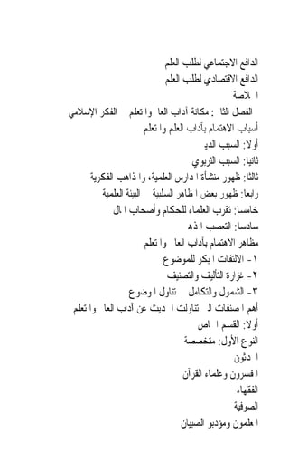 ‫ﺍﻟﺪﺍﻓﻊ ﺍﻻﺟﺘﻤﺎﻋﻲ ﻟﻄﻠﺐ ﺍﻟﻌﻠﻢ‬
                               ‫ﺍﻟﺪﺍﻓﻊ ﺍﻻﻗﺘﺼﺎﺩﻱ ﻟﻄﻠﺐ ﺍﻟﻌﻠﻢ‬
                                                 ‫ﺍﳋﻼﺻﺔ‬
‫ﺍﻟﻔﺼﻞ ﺍﻟﺜﺎﱐ: ﻣﻜﺎﻧﺔ ﺁﺩﺍﺏ ﺍﻟﻌﺎﱂ ﻭﺍﳌﺘﻌﻠﻢ ﰲ ﺍﻟﻔﻜﺮ ﺍﻹﺳﻼﻣﻲ‬
                         ‫ﺃﺳﺒﺎﺏ ﺍﻻﻫﺘﻤﺎﻡ ﺑﺂﺩﺍﺏ ﺍﻟﻌﻠﻢ ﻭﺍﳌﺘﻌﻠﻢ‬
                                          ‫ﺃﻭﻻ: ﺍﻟﺴﺒﺐ ﺍﻟﺪﻳﲏ‬
                                                         ‫ﹰ‬
                                         ‫ﺛﺎﻧﻴ‪‬ﺎ: ﺍﻟﺴﺒﺐ ﺍﻟﺘﺮﺑﻮﻱ‬
       ‫ﺛﺎﻟﺜﹰﺎ: ﻇﻬﻮﺭ ﻣﻨﺸﺄﺓ ﺍﳌﺪﺍﺭﺱ ﺍﻟﻌﻠﻤﻴﺔ، ﻭﺍﳌﺬﺍﻫﺐ ﺍﻟﻔﻜﺮﻳﺔ‬
          ‫ﺭﺍﺑﻌ‪‬ﺎ: ﻇﻬﻮﺭ ﺑﻌﺾ ﺍﳌﻈﺎﻫﺮ ﺍﻟﺴﻠﺒﻴﺔ ﰲ ﺍﻟﺒﻴﺌﺔ ﺍﻟﻌﻠﻤﻴﺔ‬
              ‫ﺧﺎﻣﺴ‪‬ﺎ: ﺗﻘﺮﺏ ﺍﻟﻌﻠﻤﺎﺀ ﻟﻠﺤﻜﺎﻡ ﻭﺃﺻﺤﺎﺏ ﺍﳌﺎﻝ‬
                                     ‫ﺳﺎﺩﺳﺎ: ﺍﻟﺘﻌﺼﺐ ﺍﳌﺬﻫﱯ‬
                                                       ‫‪‬‬
                         ‫ﻣﻈﺎﻫﺮ ﺍﻻﻫﺘﻤﺎﻡ ﺑﺂﺩﺍﺏ ﺍﻟﻌﺎﱂ ﻭﺍﳌﺘﻌﻠﻢ‬
                               ‫١- ﺍﻻﻟﺘﻔﺎﺕ ﺍﳌﺒﻜﺮ ﻟﻠﻤﻮﺿﻮﻉ‬
                                ‫٢- ﻏﺰﺍﺭﺓ ﺍﻟﺘﺄﻟﻴﻒ ﻭﺍﻟﺘﺼﻨﻴﻒ‬
                   ‫٣- ﺍﻟﺸﻤﻮﻝ ﻭﺍﻟﺘﻜﺎﻣﻞ ﰲ ﺗﻨﺎﻭﻝ ﺍﳌﻮﺿﻮﻉ‬
 ‫ﺃﻫﻢ ﺍﳌﺼﻨﻔﺎﺕ ﺍﻟﱵ ﺗﻨﺎﻭﻟﺖ ﺍﳊﺪﻳﺚ ﻋﻦ ﺁﺩﺍﺏ ﺍﻟﻌﺎﱂ ﻭﺍﳌﺘﻌﻠﻢ‬
                                          ‫ﺃﻭﻻ: ﺍﻟﻘﺴﻢ ﺍﳋﺎﺹ‬‫ﹰ‬
                                      ‫ﺍﻟﻨﻮﻉ ﺍﻷﻭﻝ: ﻣﺘﺨﺼﺼﺔ‬
                                                     ‫ﺍﶈﺪﺛﻮﻥ‬
                                      ‫ﺍﳌﻔﺴﺮﻭﻥ ﻭﻋﻠﻤﺎﺀ ﺍﻟﻘﺮﺁﻥ‬
                                                      ‫ﺍﻟﻔﻘﻬﺎﺀ‬
                                                     ‫ﺍﻟﺼﻮﻓﻴﺔ‬
                                     ‫ﺍﳌﻌﻠﻤﻮﻥ ﻭﻣﺆﺩﺑﻮ ﺍﻟﺼﺒﻴﺎﻥ‬
 