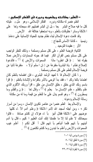 ‫:‬         ‫א‬        ‫א‬                                   ‫−א מ:‬
‫ﺍﻟﻌﻠﻢ ﻋﻨﺼﺮ ﻟﻪ ﻣﻜﺎﻧﺘﻪ ﻭﺩﻭﺭﻩ ﰲ ﺍﻟﻔﻜﺮ ﺍﻹﺳﻼﻣﻲ ، ﻭﻫﻮ ﳛﻤﻞ ﺑﲔ ﻃﻴﺎﺗﻪ‬
‫ﻛﻞ ﻣﺎ ﻓﻴﻪ ﺻﻼﺡ ﺍﻟﺒﺸﺮ ﲨﻴﻌﺎ ، ﺑﻞ ﺇﻥ ﺍﻟﺒﺸﺮ ﻓﻀﻠﻬﻢ ﺍﷲ ﺳﺒﺤﺎﻧﻪ ﻭﺗﻌﺎﱃ ﻋﻠﻰ‬
                                             ‫ﹰ‬
         ‫ﺍﳌﻼﺋﻜﺔ ﻭﺳﺎﺋﺮ ﺍﳌﺨﻠﻮﻗﺎﺕ ﺑﺎﻟﻌﻠﻢ ، ﻭﺑﻪ ﺍﺳﺘﺤﻘﻮﺍ ﺧﻼﻓﺔ ﺍﷲ ﰲ ﺍﻷﺭﺽ .‬
‫ﻭﻗﺪ ﻗﺎﻣﺖ ﺩﻋﻮﺓ ﺍﻹﺳﻼﻡ ﻟﺒﻨﺎﺀ ﻧﻈﺎﻡ ﺟﺪﻳﺪ ﻟﻠﺤﻴﺎﺓ ﺍﻹﻧﺴﺎﻧﻴﺔ ﻋﻠﻰ ﺩﻋﺎﻣﺘﲔ‬
                                         ‫ﺭﺋﻴﺴﻴﺘﲔ ، ﻛﺎﻧﺘﺎ ﺍﻷﺳﺎﺱ ﻟﻠﻨﺠﺎﺡ :‬
                                            ‫ﺍﻷﻭﱃ: ﻋﻘﻴﺪﺓ ﺍﻟﺘﻮﺣﻴﺪ .‬
‫ﺍﻟﺜﺎﻧﻴﺔ: ﻓﺮﻳﻀﺔ ﺍﻟﻌﻠﻢ ، ﻋﻠﻰ ﻛﻞ ﻣﺴﻠﻢ ﻭﻣﺴﻠﻤﺔ ، ﻭﺫﻟﻚ ﻟﻠﻨﻈﺮ ﺍﻟﻮﺍﺟﺐ‬
‫ﻋﻠﻰ ﻛﻞ ﻣﺴﻠﻢ ﺑﻨﺺ ﺍﻟﻘﺮﺁﻥ ﺍﻟﻜﺮﱘ ﻓﻴﻤﺎ ﻗﺪ ﺣﻮﺗﻪ ﺍﻟﺴﻤﺎﻭﺍﺕ ﻭﺍﻷﺭﺽ ﻋﻤﻼ‬
‫ﹰ‬
‫ﺑﻘﻮﻟﻪ ﺗﻌﺎﱃ : ‪ ‬ﻗﻞ ﺍﻧﻈﺮﻭﺍ ﻣﺎﺫﺍ ﰲ ﺍﻟﺴﻤﻮﺍﺕ ﻭﺍﻷﺭﺽ ‪ ، (١) ‬ﻓﺎﻟﺪﻋﻮﺓ‬
‫ﻹﺻﻼﺡ ﻧﻈﺎﻡ ﺍﳊﻴﺎﺓ ﺍﻟﺒﺸﺮﻳﺔ ﻣﺘﻔﺮﻋﺔ ﻋﻦ ﺇﳝﺎﻥ ﺍﳌﺴﻠﻢ ﺃﻭﻻ ، ﰒ ﻣﺘﻔﺮﻋﺔ ﺛﺎﻧﻴﺎ ﻋﻦ‬
     ‫ﹰ‬                ‫ﹰ‬
                               ‫ﻓﺮﻳﻀﺔ ﺍﻹﺳﻼﻡ ﻟﻠﻌﻠﻢ ﻋﻠﻰ ﻛﻞ ﻣﺴﻠﻢ ﻭﻣﺴﻠﻤﺔ .‬
‫ﻭﳌﺎ ﻛﺎﻥ ﺍﻹﺳﻼﻡ ﻓﺎﲢﺔ ﻟﻌﻬﺪ ﺍﻟﺮﺷﺪ ﺍﻟﺒﺸﺮﻱ ، ﻓﺈﻥ ﺍﻫﺘﻤﺎﻣﻪ ﺑﺎﻟﻌﻠﻢ ﻛﺎﻥ‬
‫ﺍﻫﺘﻤﺎﻣﺎ ﺑﺎﻟﻐﺎ ﻭﻛﺒﲑﹰﺍ ، ﻓﻘﺪ ﺑﺪﺃ ﺍﻟﻮﺣﻲ ﺑﺎﻷﻣﺮ ﺑﺎﻟﻘﺮﺍﺀﺓ ﻭﺍﻹﺷﺎﺩﺓ ﺑﺎﻟﻌﻠﻢ : ‪ ‬ﺍﻗﺮﺃ‬
                                                              ‫ﹰ ﹰ‬
‫ﺑﺎﺳﻢ ﺭﺑﻚ ﺍﻟﺬﻱ ﺧﻠﻖ ، ﺧﻠﻖ ﺍﻹﻧﺴﺎﻥ ﻣﻦ ﻋﻠﻖ ، ﺍﻗﺮﺃ ﻭﺭﺑﻚ ﺍﻷﻛﺮﻡ ﺍﻟﺬﻱ‬
‫ﻋﻠﻢ ﺑﺎﻟﻘﻠﻢ ، ﻋﻠﻢ ﺍﻹﻧﺴﺎﻥ ﻣﺎ ﱂ ﻳﻌﻠﻢ ‪ ، (٢) ‬ﻭﻗﺎﻝ ﺗﻌﺎﱃ : ‪ ‬ﻥ ﻭﺍﻟﻘﻠﻢ ﻭﻣﺎ‬
‫ﻳﺴﻄﺮﻭﻥ ‪ ، (٣) ‬ﻭﻫﻮ ﻗﺴﻢ ﻳﺪﻝ ﻋﻠﻰ ﻣﺎ ﻟﻠﻌﻠﻢ ﻣﻦ ﻗﻴﻤﺔ ﻭﻣﺎ ﻟﻪ ﻣﻦ ﻣﻜﺎﻧﺔ ﰲ‬
                                                   ‫ﺭﺳﺎﻟﺔ ﺍﻹﺳﻼﻡ ﻭﺩﻋﻮﺗﻪ .‬
‫ﻭﺍﻹﺳﻼﻡ ﻳﻌﺘﱪ ﺍﻟﻌﻠﻢ ﻋﻨﺼﺮﹰﺍ ﻣﻦ ﻋﻨﺎﺻﺮ ﺗﻜﻮﻳﻦ ﺍﻹﻧﺴﺎﻥ ، ﻭﺳﺮﹰﺍ ﻣﻦ ﺃﺳﺮﺍﺭ‬
‫ﺗﻜﺮﳝﻪ ، ﻭﻣﻦ ﺃﺟﻠﻪ ﺃﺳﺠﺪ ﺍﷲ ﻵﺩﻡ ﺍﳌﻼﺋﻜﺔ ‪ ‬ﻭﻋﻠﻢ ﺁﺩﻡ ﺍﻷﲰﺎﺀ ﻛﻠﻬﺎ ﰒ‬
‫ﻋﺮﺿﻬﻢ ﻋﻠﻰ ﺍﳌﻼﺋﻜﺔ ﻓﻘﺎﻝ ﺃﻧﺒﺆﱐ ﺑﺄﲰﺎﺀ ﻫﺆﻻﺀ ﺇﻥ ﻛﻨﺘﻢ ﺻﺎﺩﻗﲔ ، ﻗﺎﻟﻮﺍ‬
‫ﺳﺒﺤﺎﻧﻚ ﻻ ﻋﻠﻢ ﻟﻨﺎ ﺇﻻ ﻣﺎ ﻋﻠﻤﺘﻨﺎ ﺇﻧﻚ ﺃﻧﺖ ﺍﻟﻌﻠﻴﻢ ﺍﳊﻜﻴﻢ ، ﻗﺎﻝ ﻳﺎ ﺁﺩﻡ‬
‫ﺃﻧﺒﺌﻬﻢ ﺑﺄﲰﺎﺋﻬﻢ ﻓﻠﻤﺎ ﺃﻧﺒﺄﻫﻢ ﺑﺄﲰﺎﺋﻬﻢ ﻗﺎﻝ ﺃﱂ ﺃﻗﻞ ﻟﻜﻢ ﺇﱐ ﺃﻋﻠﻢ ﻏﻴﺐ‬
               ‫ﺍﻟﺴﻤﻮﺍﺕ ﻭﺍﻷﺭﺽ ﻭﺃﻋﻠﻢ ﻣﺎ ﺗﺒﺪﻭﻥ ﻭﻣﺎ ﻛﻨﺘﻢ ﺗﻜﺘﻤﻮﻥ ‪. (٤) ‬‬
                                                    ‫)١( ﺳﻮﺭﺓ ﻳﻮﻧﺲ:ﺁﻳﺔ ١٠١‬
                                                     ‫)٢( ﺳﻮﺭﺓ ﺍﻟﻌﻠﻖ:ﺁﻳﺔ١-٥‬
                                                     ‫)٣( ﺳﻮﺭﺓ ﺍﻟﻘﻠﻢ:ﺁﻳﺔ١-٢‬
                                                   ‫)٤( ﺳﻮﺭﺓ ﺍﻟﺒﻘﺮﺓ:ﺁﻳﺔ١٣-٣٣‬
 
