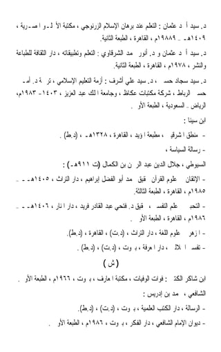 ‫ﺩ. ﺳﻴﺪ ﺃﲪﺪ ﻋﺜﻤﺎﻥ : ﺍﻟﺘﻌﻠﻢ ﻋﻨﺪ ﺑﺮﻫﺎﻥ ﺍﻹﺳﻼﻡ ﺍﻟﺰﺭﻧﻮﺟﻲ ، ﻣﻜﺘﺒﺔ ﺍﻷﳒﻠـﻮ ﺍﳌﺼـﺮﻳﺔ ،‬
                                    ‫٩٠٤١ﻫـ – ٩٨٨٩١ﻡ ، ﺍﻟﻘﺎﻫﺮﺓ ، ﺍﻟﻄﺒﻌﺔ ﺍﻟﺜﺎﻧﻴﺔ.‬
‫ﺩ. ﺳﻴﺪ ﺃﲪﺪ ﻋﺜﻤﺎﻥ ﻭ ﺩ. ﺃﻧﻮﺭ ﳏﻤﺪ ﺍﻟﺸﺮﻗﺎﻭﻱ : ﺍﻟﺘﻌﻠﻢ ﻭﺗﻄﺒﻴﻘﺎﺗﻪ ، ﺩﺍﺭ ﺍﻟﺜﻘﺎﻓﺔ ﻟﻠﻄﺒﺎﻋﺔ‬
                                          ‫ﻭﺍﻟﻨﺸﺮ ، ٨٧٩١ﻡ ، ﺍﻟﻘﺎﻫﺮﺓ ، ﺍﻟﻄﺒﻌﺔ ﺍﻟﺜﺎﻧﻴﺔ.‬
‫ﺩ. ﺳﻴﺪ ﺳﺠﺎﺩ ﺣﺴﲔ ، ﺩ. ﺳﻴﺪ ﻋﻠﻲ ﺃﺷﺮﻑ : ﺃﺯﻣﺔ ﺍﻟﺘﻌﻠﻴﻢ ﺍﻹﺳﻼﻣﻲ ، ﺗﺮﲨﺔ ﺩ. ﺃﻣـﲔ‬
‫ﺣﺴﲔ ﺍﻟﺮﺑﺎﻁ ، ﺷﺮﻛﺔ ﻣﻜﺘﺒﺎﺕ ﻋﻜﺎﻅ ، ﻭﺟﺎﻣﻌﺔ ﺍﳌﻠﻚ ﻋﺒﺪ ﺍﻟﻌﺰﻳﺰ ، ٣٠٤١- ٣٨٩١ﻡ،‬
                                          ‫ﺍﻟﺮﻳﺎﺽ – ﺍﻟﺴﻌﻮﺩﻳﺔ ، ﺍﻟﻄﺒﻌﺔ ﺍﻷﻭﱃ.‬
                                                                         ‫ﺍﺑﻦ ﺳﻴﻨﺎ :‬
                   ‫- ﻣﻨﻄﻖ ﺍﳌﺸﺮﻗﻴﲔ ، ﻣﻄﺒﻌﺔ ﺍﳌﺆﻳﺪ ، ﺍﻟﻘﺎﻫﺮﺓ ، ٨٢٣١ﻫـ ، )ﺩ.ﻁ( .‬
                                                                 ‫- ﺭﺳﺎﻟﺔ ﺍﻟﺴﻴﺎﺳﺔ ،‬
                     ‫ﺍﻟﺴﻴﻮﻃﻲ ، ﺟﻼﻝ ﺍﻟﺪﻳﻦ ﻋﺒﺪ ﺍﻟﺮﲪﻦ ﺑﻦ ﺍﻟﻜﻤﺎﻝ )ﺕ ١١٩ﻫـ( :‬
‫–‬   ‫- ﺍﻹﺗﻘﺎﻥ ﰲ ﻋﻠﻮﻡ ﺍﻟﻘﺮﺁﻥ ﲢﻘﻴﻖ ﳏﻤﺪ ﺃﺑﻮ ﺍﻟﻔﻀﻞ ﺇﺑﺮﺍﻫﻴﻢ ، ﺩﺍﺭ ﺍﻟﺘﺮﺍﺙ ، ٥٠٤١ﻫــ‬
                                               ‫٥٨٩١ﻡ ، ﺍﻟﻘﺎﻫﺮﺓ ، ﺍﻟﻄﺒﻌﺔ ﺍﻟﺜﺎﻟﺜﺔ.‬
‫–‬   ‫- ﺍﻟﺘﺤﺒﲑ ﰲ ﻋﻠﻢ ﺍﻟﺘﻔﺴﲑ ، ﲢﻘﻴﻖ ﺩ. ﻓﺘﺤﻲ ﻋﺒﺪ ﺍﻟﻘﺎﺩﺭ ﻓﺮﻳﺪ ، ﺩﺍﺭ ﺍﳌﻨﺎﺭ ، ٦٠٤١ﻫــ‬
                                                ‫٦٨٩١ﻡ ، ﺍﻟﻘﺎﻫﺮﺓ ، ﺍﻟﻄﺒﻌﺔ ﺍﻷﻭﱃ .‬
                      ‫- ﺍﳌﺰﻫﺮ ﰲ ﻋﻠﻮﻡ ﺍﻟﻠﻐﺔ ، ﺩﺍﺭ ﺍﻟﺘﺮﺍﺙ ، )ﺩ.ﺕ( ، ﺍﻟﻘﺎﻫﺮﺓ ، )ﺩ.ﻁ(.‬
                           ‫- ﺗﻔﺴﲑ ﺍﳉﻼﻟﲔ ، ﺩﺍﺭ ﺍﳌﻌﺮﻓﺔ ، ﺑﲑﻭﺕ ، )ﺩ.ﺕ( ، )ﺩ.ﻁ( .‬
                                     ‫)ﺵ(‬
‫ﺍﺑﻦ ﺷﺎﻛﺮ ﺍﻟﻜﺘﱯ : ﻓﻮﺍﺕ ﺍﻟﻮﻓﻴﺎﺕ ، ﻣﻜﺘﺒﺔ ﺍﳌﻌﺎﺭﻑ ، ﺑﲑﻭﺕ ، ٦٦٩١ﻡ ، ﺍﻟﻄﺒﻌﺔ ﺍﻷﻭﱃ.‬
                                                       ‫ﺍﻟﺸﺎﻓﻌﻲ ، ﳏﻤﺪ ﺑﻦ ﺇﺩﺭﻳﺲ :‬
                           ‫- ﺍﻟﺮﺳﺎﻟﺔ ، ﺩﺍﺭ ﺍﻟﻜﺘﺐ ﺍﻟﻌﻠﻤﻴﺔ ، ﺑﲑﻭﺕ ، )ﺩ.ﺕ( ، )ﺩ.ﻁ(.‬
               ‫- ﺩﻳﻮﺍﻥ ﺍﻹﻣﺎﻡ ﺍﻟﺸﺎﻓﻌﻲ ، ﺩﺍﺭ ﺍﻟﻔﻜﺮ ، ﺑﲑﻭﺕ ، ٦٨٩١ﻡ ، ﺍﻟﻄﺒﻌﺔ ﺍﻷﻭﱃ .‬
 