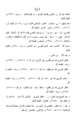 ‫)ﻉ(‬
‫ﻋﺎﺋﺸﺔ ﻋﺒﺪ ﺍﻟﺮﲪﻦ : ﺍﻟﻘﺮﺁﻥ ﻭﻗﻀﺎﻳﺎ ﺍﻹﻧﺴﺎﻥ ، ﺩﺍﺭ ﺍﻟﻌﻠﻢ ﻟﻠﻤﻼﻳﲔ ، ﺑﲑﻭﺕ ، ٥٧٩١ﻡ ،‬
                                                                   ‫ﺍﻟﻄﺒﻌﺔ ﺍﻟﺜﺎﻧﻴﺔ .‬
‫ﻋﺎﺑﺪ ﺗﻮﻓﻴﻖ ﺍﳍﺎﴰﻲ : ﻣﺪﺧﻞ ﺇﱃ ﺍﻟﺘﺼﻮﺭ ﺍﻹﺳﻼﻣﻲ ﻟﻺﻧﺴـﺎﻥ ﻭﺍﳊﻴـﺎﺓ ، ﺩﺍﺭ ﺍﻟﻔﺮﻗـﺎﻥ ،‬
                           ‫٢٠٤١ﻫـ – ٢٨٩١ﻡ ، ﻋﻤﺎﻥ – ﺍﻷﺭﺩﻥ ، ﺍﻟﻄﺒﻌﺔ ﺍﻷﻭﱃ.‬
‫ﺍﻟﻌﺎﻣﺮﻱ : ﺃﺑﻮ ﺍﳊﺴﻦ ﳏﻤﺪ ﺑﻦ ﺃﰊ ﺫﺭ ﻳﻮﺳﻒ ﺍﻟﻌﺎﻣﺮﻱ )ﺕ١٨٣ﻫـ( : ﺍﻹﻋﻼﻡ ﲟﻨﺎﻗﺐ‬
‫ﺍﻹﺳﻼﻡ ﲢﻘﻴﻖ ﺩ. ﺃﲪﺪ ﻋﺒﺪ ﺍﳊﻤﻴﺪ ﻏﺮﺍﺏ ، ﻣﺆﺳﺴـﺔ ﺩﺍﺭ ﺍﻷﺻـﺎﻟﺔ ﻟﻠﺜﻘﺎﻓـﺔ ﻭﺍﻟﻨﺸـﺮ‬
                        ‫ﻭﺍﻹﻋﻼﻡ ، ٨٠٤١ﻫـ – ٨٨٩١ﻡ ، ﺍﻟﺮﻳﺎﺽ ، ﺍﻟﻄﺒﻌﺔ ﺍﻷﻭﱃ.‬
‫ﺩ.ﻋﺒﺪ ﺍﻷﻣﲑ ﺍﻷﻋﺴﻢ : ﻧﺼﲑ ﺍﻟﺪﻳﻦ ﺍﻟﻄﻮﺳﻲ ، ﺩﺍﺭ ﺍﻷﻧﺪﻟﺲ ، ﺑﲑﻭﺕ ، ٠٨٩١ﻡ ، ﺍﻟﻄﺒﻌﺔ‬
                                                                          ‫ﺍﻟﺜﺎﻧﻴﺔ .‬
                                                     ‫ﺩ. ﻋﺒﺪ ﺍﻷﻣﲑ ﴰﺲ ﺍﻟﺪﻳﻦ :‬
‫- ﺍﻟﻔﻜﺮ ﺍﻟﺘﺮﺑﻮﻱ ﻋﻨﺪ ﺍﺑﻦ ﺧﻠﺪﻭﻥ ﻭﺍﺑﻦ ﺍﻷﺯﺭﻕ ، ﺩﺍﺭ ﺍﻗـﺮﺃ ، ٤٠٤١ﻫــ – ٤٨٩١ﻡ ،‬
                                                   ‫ﺑﲑﻭﺕ ، ﺍﻟﻄﺒﻌﺔ ﺍﻷﻭﱃ.‬
‫- ﺍﻟﻔﻜﺮ ﺍﻟﺘﺮﺑﻮﻱ ﻋﻨﺪ ﺍﺑﻦ ﻃﻔﻴﻞ ، ﺩﺍﺭ ﺍﻗﺮﺃ ، ٤٠٤١ﻫـ – ٤٨٩١ﻡ ، ﺑﲑﻭﺕ ، ﺍﻟﻄﺒﻌـﺔ‬
                                                                   ‫ﺍﻷﻭﱃ.‬
‫- ﺍﳌﺬﻫﺐ ﺍﻟﺘﺮﺑﻮﻱ ﻋﻨﺪ ﺍﺑﻦ ﲨﺎﻋﺔ ، ﺩﺍﺭ ﺍﻗﺮﺃ ، ٤٠٤١ﻫـ – ٤٨٩١ﻡ ، ﺑﲑﻭﺕ ، ﺍﻟﻄﺒﻌﺔ‬
                                                                  ‫ﺍﻷﻭﱃ.‬
‫- ﺍﻟﻔﻜﺮ ﺍﻟﺘﺮﺑﻮﻱ ﻋﻨﺪ ﺍﺑﻦ ﺍﻟﻘﻔﻊ ، ﺍﳉﺎﺣﻆ ، ﻋﺒﺪ ﺍﳊﻤﻴﺪ ﺍﻟﻜﺎﺗﺐ ، ﺩﺍﺭ ﺍﻗﺮﺃ ، ٥٠٤١ﻫـ‬
                                          ‫– ٥٨٩١ﻡ ، ﺑﲑﻭﺕ ، ﺍﻟﻄﺒﻌﺔ ﺍﻷﻭﱃ.‬
‫ﺩ. ﻋﺒﺪ ﺍﻟﺒﺪﻳﻊ ﻋﺒﺪ ﺍﻟﻌﺰﻳﺰ ﺍﳋﻮﱄ : ﺍﻟﻔﻜﺮ ﺍﻟﺘﺮﺑﻮﻱ ﰲ ﺍﻷﻧﺪﻟﺲ )٣٠٤ﻫـ – ٨٧٤ﻫـ( ،‬
                              ‫ﺩﺍﺭ ﺍﻟﻔﻜﺮ ﺍﻟﻌﺮﰊ ، ٥٨٩١ﻡ ، ﺍﻟﻘﺎﻫﺮﺓ ، ﺍﻟﻄﺒﻌﺔ ﺍﻟﺜﺎﻧﻴﺔ.‬
‫ﺩ. ﻋﺒﺪ ﺍﳉﻮﺍﺩ ﺧﻠﻒ : ﺍﻟﻘﺎﺿﻲ ﺑﺪﺭ ﺍﻟﺪﻳﻦ ﺑﻦ ﲨﺎﻋﺔ )ﺣﻴﺎﺗﻪ ﻭﺁﺛﺎﺭﻩ( ، ﺟﺎﻣﻌﺔ ﺍﻟﺪﺭﺍﺳﺎﺕ‬
                  ‫ﺍﻹﺳﻼﻣﻴﺔ ، ٨٠٤١ﻫـ – ٨٨٩١ﻡ ، ﻛﺮﺍﺗﺸﻲ – ﺑﺎﻛﺴﺘﺎﻥ ، )ﺩ.ﻁ(.‬
 