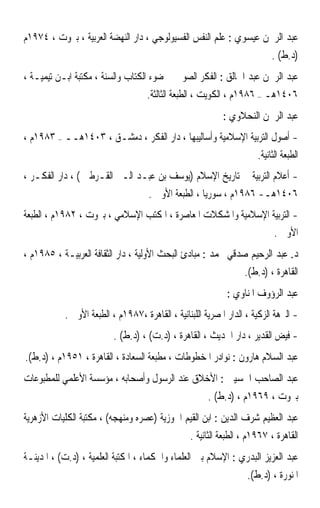 ‫ﻋﺒﺪ ﺍﻟﺮﲪﻦ ﻋﻴﺴﻮﻱ : ﻋﻠﻢ ﺍﻟﻨﻔﺲ ﺍﻟﻔﺴﻴﻮﻟﻮﺟﻲ ، ﺩﺍﺭ ﺍﻟﻨﻬﻀﺔ ﺍﻟﻌﺮﺑﻴﺔ ، ﺑﲑﻭﺕ ، ٤٧٩١ﻡ‬
                                                                          ‫)ﺩ.ﻁ( .‬
‫ﻋﺒﺪ ﺍﻟﺮﲪﻦ ﻋﺒﺪ ﺍﳋﺎﻟﻖ : ﺍﻟﻔﻜﺮ ﺍﻟﺼﻮﰲ ﰲ ﺿﻮﺀ ﺍﻟﻜﺘﺎﺏ ﻭﺍﻟﺴﻨﺔ ، ﻣﻜﺘﺒﺔ ﺍﺑـﻦ ﺗﻴﻤﻴـﺔ ،‬
                                    ‫٦٠٤١ﻫـ – ٦٨٩١ﻡ ، ﺍﻟﻜﻮﻳﺖ ، ﺍﻟﻄﺒﻌﺔ ﺍﻟﺜﺎﻟﺜﺔ.‬
                                                           ‫ﻋﺒﺪ ﺍﻟﺮﲪﻦ ﺍﻟﻨﺤﻼﻭﻱ :‬
‫- ﺃﺻﻮﻝ ﺍﻟﺘﺮﺑﻴﺔ ﺍﻹﺳﻼﻣﻴﺔ ﻭﺃﺳﺎﻟﻴﺒﻬﺎ ، ﺩﺍﺭ ﺍﻟﻔﻜﺮ ، ﺩﻣﺸـﻖ ، ٣٠٤١ﻫــ – ٣٨٩١ﻡ ،‬
                                                             ‫ﺍﻟﻄﺒﻌﺔ ﺍﻟﺜﺎﻧﻴﺔ.‬
‫- ﺃﻋﻼﻡ ﺍﻟﺘﺮﺑﻴﺔ ﰲ ﺗﺎﺭﻳﺦ ﺍﻹﺳﻼﻡ )ﻳﻮﺳﻒ ﺑﻦ ﻋﺒـﺪ ﺍﻟـﱪ ﺍﻟﻘـﺮﻃﱯ ( ، ﺩﺍﺭ ﺍﻟﻔﻜـﺮ ،‬
                                ‫٦٠٤١ﻫـ- ٦٨٩١ﻡ ، ﺳﻮﺭﻳﺎ ، ﺍﻟﻄﺒﻌﺔ ﺍﻷﻭﱃ .‬
‫- ﺍﻟﺘﺮﺑﻴﺔ ﺍﻹﺳﻼﻣﻴﺔ ﻭﺍﳌﺸﻜﻼﺕ ﺍﳌﻌﺎﺻﺮﺓ ، ﺍﳌﻜﺘﺐ ﺍﻹﺳﻼﻣﻲ ، ﺑﲑﻭﺕ ، ٢٨٩١ﻡ ، ﺍﻟﻄﺒﻌﺔ‬
                                                                ‫ﺍﻷﻭﱃ .‬
‫ﺩ. ﻋﺒﺪ ﺍﻟﺮﺣﻴﻢ ﺻﺪﻗﻲ ﳏﻤﺪ : ﻣﺒﺎﺩﺉ ﺍﻟﺒﺤﺚ ﺍﻷﻭﻟﻴﺔ ، ﺩﺍﺭ ﺍﻟﺜﻘﺎﻓﺔ ﺍﻟﻌﺮﺑﻴـﺔ ، ٥٨٩١ﻡ ،‬
                                                                  ‫ﺍﻟﻘﺎﻫﺮﺓ ، )ﺩ.ﻁ(.‬
                                                             ‫ﻋﺒﺪ ﺍﻟﺮﺅﻭﻑ ﺍﳌﻨﺎﻭﻱ :‬
           ‫- ﺍﻟﱰﻫﺔ ﺍﻟﺰﻛﻴﺔ ، ﺍﻟﺪﺍﺭ ﺍﳌﺼﺮﻳﺔ ﺍﻟﻠﺒﻨﺎﻧﻴﺔ ، ﺍﻟﻘﺎﻫﺮﺓ ،٧٨٩١ﻡ ، ﺍﻟﻄﺒﻌﺔ ﺍﻷﻭﱃ .‬
                          ‫- ﻓﻴﺾ ﺍﻟﻘﺪﻳﺮ ، ﺩﺍﺭ ﺍﳊﺪﻳﺚ ، ﺍﻟﻘﺎﻫﺮﺓ ، )ﺩ.ﺕ( ، )ﺩ.ﻁ( .‬
‫ﻋﺒﺪ ﺍﻟﺴﻼﻡ ﻫﺎﺭﻭﻥ : ﻧﻮﺍﺩﺭ ﺍﳌﺨﻄﻮﻃﺎﺕ ، ﻣﻄﺒﻌﺔ ﺍﻟﺴﻌﺎﺩﺓ ، ﺍﻟﻘﺎﻫﺮﺓ ، ١٥٩١ﻡ ، )ﺩ.ﻁ(.‬
‫ﻋﺒﺪ ﺍﻟﺼﺎﺣﺐ ﺍﳊﺴﻴﲏ : ﺍﻷﺧﻼﻕ ﻋﻨﺪ ﺍﻟﺮﺳﻮﻝ ﻭﺃﺻﺤﺎﺑﻪ ، ﻣﺆﺳﺴﺔ ﺍﻷﻋﻠﻤﻲ ﻟﻠﻤﻄﺒﻮﻋﺎﺕ‬
                                                       ‫ﺑﲑﻭﺕ ، ٩٦٩١ﻡ ، )ﺩ.ﻁ( .‬
‫ﻋﺒﺪ ﺍﻟﻌﻈﻴﻢ ﺷﺮﻑ ﺍﻟﺪﻳﻦ : ﺍﺑﻦ ﺍﻟﻘﻴﻢ ﺍﳉﻮﺯﻳﺔ )ﻋﺼﺮﻩ ﻭﻣﻨﻬﺠﻪ( ، ﻣﻜﺘﺒﺔ ﺍﻟﻜﻠﻴﺎﺕ ﺍﻷﺯﻫﺮﻳﺔ‬
                                                 ‫ﺍﻟﻘﺎﻫﺮﺓ ، ٧٦٩١ﻡ ، ﺍﻟﻄﺒﻌﺔ ﺍﻟﺜﺎﻧﻴﺔ .‬
‫ﻋﺒﺪ ﺍﻟﻌﺰﻳﺰ ﺍﻟﺒﺪﺭﻱ : ﺍﻹﺳﻼﻡ ﺑﲔ ﺍﻟﻌﻠﻤﺎﺀ ﻭﺍﳊﻜﻤﺎﺀ ، ﺍﳌﻜﺘﺒﺔ ﺍﻟﻌﻠﻤﻴﺔ ، )ﺩ.ﺕ( ، ﺍﳌﺪﻳﻨـﺔ‬
                                                                   ‫ﺍﳌﻨﻮﺭﺓ ، )ﺩ.ﻁ(.‬
 