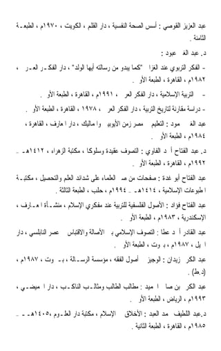 ‫ﻋﺒﺪ ﺍﻟﻌﺰﻳﺰ ﺍﻟﻘﻮﺻﻲ : ﺃﺳﺲ ﺍﻟﺼﺤﺔ ﺍﻟﻨﻔﺴﻴﺔ ، ﺩﺍﺭ ﺍﻟﻘﻠﻢ ، ﺍﻟﻜﻮﻳﺖ ، ٠٧٩١ﻡ ، ﺍﻟﻄﺒﻌـﺔ‬
                                                                             ‫ﺍﻟﺜﺎﻣﻨﺔ .‬
                                                                ‫ﺩ. ﻋﺒﺪ ﺍﻟﻐﲏ ﻋﺒﻮﺩ :‬
‫- ﺍﻟﻔﻜﺮ ﺍﻟﺘﺮﺑﻮﻱ ﻋﻨﺪ ﺍﻟﻐﺰﺍﱄ ﻛﻤﺎ ﻳﺒﺪﻭ ﻣﻦ ﺭﺳﺎﻟﺘﻪ ﺃﻳﻬﺎ ﺍﻟﻮﻟﺪ ، ﺩﺍﺭ ﺍﻟﻔﻜـﺮ ﺍﻟﻌـﺮﰊ ،‬
                                                 ‫٢٨٩١ﻡ ، ﺍﻟﻘﺎﻫﺮﺓ ، ﺍﻟﻄﺒﻌﺔ ﺍﻷﻭﱃ.‬
           ‫- ﰲ ﺍﻟﺘﺮﺑﻴﺔ ﺍﻹﺳﻼﻣﻴﺔ ، ﺩﺍﺭ ﺍﻟﻔﻜﺮ ﺍﻟﻌﺮﰊ ، ١٩٩١ﻡ ، ﺍﻟﻘﺎﻫﺮﺓ ، ﺍﻟﻄﺒﻌﺔ ﺍﻷﻭﱃ.‬
     ‫- ﺩﺭﺍﺳﺔ ﻣﻘﺎﺭﻧﺔ ﻟﺘﺎﺭﻳﺦ ﺍﻟﺘﺮﺑﻴﺔ ، ﺩﺍﺭ ﺍﻟﻔﻜﺮ ﺍﻟﻌﺮﰊ ، ٨٧٩١ ، ﺍﻟﻘﺎﻫﺮﺓ ، ﺍﻟﻄﺒﻌﺔ ﺍﻷﻭﱃ.‬
     ‫ﻋﺒﺪ ﺍﻟﻐﲏ ﳏﻤﻮﺩ : ﺍﻟﺘﻌﻠﻴﻢ ﰲ ﻣﺼﺮ ﺯﻣﻦ ﺍﻷﻳﻮﺑﻴﲔ ﻭﺍﳌﻤﺎﻟﻴﻚ ، ﺩﺍﺭ ﺍﳌﻌﺎﺭﻑ ، ﺍﻟﻘﺎﻫﺮﺓ ،‬
                                                           ‫٤٨٩١ﻡ ، ﺍﻟﻄﺒﻌﺔ ﺍﻷﻭﱃ .‬
‫–‬   ‫ﺩ. ﻋﺒﺪ ﺍﻟﻔﺘﺎﺡ ﺃﲪﺪ ﺍﻟﻔﺎﻭﻱ : ﺍﻟﺘﺼﻮﻑ ﻋﻘﻴﺪﺓ ﻭﺳﻠﻮﻛﺎ ، ﻣﻜﺘﺒﺔ ﺍﻟﺰﻫﺮﺍﺀ ، ٢١٤١ﻫـ‬
                             ‫ﹰ‬
                                                   ‫٢٩٩١ﻡ ، ﺍﻟﻘﺎﻫﺮﺓ ، ﺍﻟﻄﺒﻌﺔ ﺍﻷﻭﱃ.‬
‫ﻋﺒﺪ ﺍﻟﻔﺘﺎﺡ ﺃﺑﻮ ﻏﺪﺓ : ﺻﻔﺤﺎﺕ ﻣﻦ ﺻﱪ ﺍﻟﻌﻠﻤﺎﺀ ﻋﻠﻰ ﺷﺪﺍﺋﺪ ﺍﻟﻌﻠﻢ ﻭﺍﻟﺘﺤﺼﻴﻞ ، ﻣﻜﺘﺒـﺔ‬
                  ‫ﺍﳌﻄﺒﻮﻋﺎﺕ ﺍﻹﺳﻼﻣﻴﺔ ، ٤١٤١ﻫـ – ٤٩٩١ﻡ ، ﺣﻠﺐ ، ﺍﻟﻄﺒﻌﺔ ﺍﻟﺜﺎﻟﺜﺔ .‬
‫ﻋﺒﺪ ﺍﻟﻔﺘﺎﺡ ﻓﺆﺍﺩ : ﺍﻷﺻﻮﻝ ﺍﻟﻔﻠﺴﻔﻴﺔ ﻟﻠﺘﺮﺑﻴﺔ ﻋﻨﺪ ﻣﻔﻜﺮﻱ ﺍﻹﺳﻼﻡ ، ﻣﻨﺸـﺄﺓ ﺍﳌﻌـﺎﺭﻑ ،‬
                                              ‫ﺍﻹﺳﻜﻨﺪﺭﻳﺔ ، ٣٨٩١ﻡ ، ﺍﻟﻄﺒﻌﺔ ﺍﻷﻭﱃ .‬
‫ﻋﺒﺪ ﺍﻟﻘﺎﺩﺭ ﺃﲪﺪ ﻋﻄﺎ : ﺍﻟﺘﺼﻮﻑ ﺍﻹﺳﻼﻣﻲ ﺑﲔ ﺍﻷﺻﺎﻟﺔ ﻭﺍﻻﻗﺘﺒﺎﺱ ﰲ ﻋﺼﺮ ﺍﻟﻨﺎﺑﻠﺴﻲ ، ﺩﺍﺭ‬
                                           ‫ﺍﳉﻴﻞ ، ٧٨٩١ﻡ ، ﺑﲑﻭﺕ ، ﺍﻟﻄﺒﻌﺔ ﺍﻷﻭﱃ .‬
‫ﻋﺒﺪ ﺍﻟﻜﺮﱘ ﺯﻳﺪﺍﻥ : ﺍﻟﻮﺟﻴﺰ ﰲ ﺃﺻﻮﻝ ﺍﻟﻔﻘﻪ ، ﻣﺆﺳﺴﺔ ﺍﻟﺮﺳـﺎﻟﺔ ، ﺑـﲑﻭﺕ ، ٧٨٩١ﻡ ،‬
                                                                            ‫)ﺩ.ﻁ( .‬
‫ﻋﺒﺪ ﺍﻟﻜﺮﱘ ﺑﻦ ﺻﺎﱀ ﺍﳊﻤﻴﺪ : ﻣﻄﺎﻟﺐ ﺍﻟﻄﺎﻟﺐ ﻭﻣﺜﺎﻟـﺐ ﺍﻟﻨﺎﻛـﺐ ، ﺩﺍﺭ ﺍﳊﻤﻴﻀـﻲ ،‬
                                                  ‫٣٩٩١ﻡ ، ﺍﻟﺮﻳﺎﺽ ، ﺍﻟﻄﺒﻌﺔ ﺍﻷﻭﱃ .‬
‫–‬   ‫ﺩ.ﻋﺒﺪ ﺍﻟﻠﻄﻴﻒ ﳏﻤﺪ ﺍﻟﻌﺒﺪ : ﺍﻷﺧﻼﻕ ﰲ ﺍﻹﺳﻼﻡ ، ﻣﻜﺘﺒﺔ ﺩﺍﺭ ﺍﻟﻌﻠـﻮﻡ ،٥٠٤١ﻫــ‬
                                                   ‫٥٨٩١ﻡ ، ﺍﻟﻘﺎﻫﺮﺓ ، ﺍﻟﻄﺒﻌﺔ ﺍﻟﺜﺎﻧﻴﺔ .‬
 