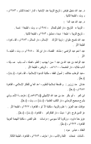 ‫ﺩ. ﻋﺒﺪ ﺍﷲ ﺩﺧﻴﻞ ﻓﻴﺎﺽ : ﺗﺎﺭﻳﺦ ﺍﻟﺘﺮﺑﻴﺔ ﻋﻨﺪ ﺍﻹﻣﺎﻣﻴﺔ ، ﺍﻟﺪﺍﺭ ﺍﳌﺘﺤﺪﺓ ﻟﻠﻨﺸﺮ ، ٣٨٩١ﻡ ،‬
                                                            ‫ﺑﲑﻭﺕ ، ﺍﻟﻄﺒﻌﺔ ﺍﻟﺜﺎﻧﻴﺔ .‬
                                                           ‫ﺩ. ﻋﺒﺪ ﺍﷲ ﻋﺒﺪ ﺍﻟﺪﺍﱘ :‬
       ‫- ﺍﻟﺘﺮﺑﻴﺔ ﻋﱪ ﺍﻟﺘﺎﺭﻳﺦ ، ﺩﺍﺭ ﺍﻟﻌﻠﻢ ﻟﻠﻤﻼﻳﲔ ، ٤٨٩١ﻡ ، ﺑﲑﻭﺕ ، ﺍﻟﻄﺒﻌﺔ ﺍﳋﺎﻣﺴﺔ .‬
                 ‫- ﺗﺎﺭﻳﺦ ﺍﻟﺘﺮﺑﻴﺔ ، ﺍﳌﻄﺒﻌﺔ ﺍﳉﺪﻳﺪﺓ ، ﺩﻣﺸﻖ ، ٣٨٩١ﻡ ، ﺍﻟﻄﺒﻌﺔ ﺍﻟﺜﺎﻧﻴﺔ .‬
‫ﻋﺒﺪ ﺍﷲ ﻧﺎﺻﺢ ﻋﻠﻮﺍﻥ : ﺗﺮﺑﻴﺔ ﺍﻷﻭﻻﺩ ﰲ ﺍﻹﺳﻼﻡ ، ﺩﺍﺭ ﺍﻟﺴﻼﻡ ، ٣٨٩١ﻡ ، ﺍﻟﻘـﺎﻫﺮﺓ ،‬
                                                                     ‫ﺍﻟﻄﺒﻌﺔ ﺍﻷﻭﱃ.‬
‫ﻋﺒﺪ ﺍﳌﻨﻌﻢ ﻋﺒﺪ ﺍﻟﺮﺍﺿﻲ : ﻣﺸﺎﻫﲑ ﺍﻟﻘﻀﺎﺓ ، ﺩﺍﺭ ﺍﺑﻦ ﻛﺜﲑ ، ٨٨٩١ﻡ ، ﺑﲑﻭﺕ ، ﺍﻟﻄﺒﻌـﺔ‬
                                                                           ‫ﺍﻷﻭﱃ .‬
‫ﻋﺒﺪ ﺍﻟﻮﺍﺣﺪ ﺑﻦ ﻋﺒﺪ ﺍﷲ ﺑﻦ ﻋﺒﺪ ﺍﶈﺴﻦ ﺍﳌﻬﻴﺪﺏ : ﺍﻟﻌﻠﻢ ، ﻓﻀﻠﻪ ، ﺃﺳـﺒﺎﺏ ﲢﺼـﻴﻠﻪ ،‬
                  ‫ﺁﺩﺍﺏ ﻃﻼﺑﻪ ، ﺩﺍﺭ ﺍﻟﻌﺎﺻﻤﺔ ، ٠١٤١ﻫـ ، ﺍﻟﺮﻳﺎﺽ ، ﺍﻟﻄﺒﻌﺔ ﺍﻷﻭﱃ.‬
‫-ﻋﺒﺪ ﺍﻟﻮﻫﺎﺏ ﺧﻼﻑ : ﺃﺻﻮﻝ ﺍﻟﻔﻘﻪ ، ﻣﻜﺘﺒﺔ ﺍﻟﺪﻋﻮﺓ ﺍﻹﺳﻼﻣﻴﺔ ، ﺍﻟﻘـﺎﻫﺮﺓ ، )ﺩ.ﺕ( ،‬
                                                                          ‫)ﺩ.ﻁ( .‬
‫ﻋﺪﻧﺎﻥ ﳏﻤﺪ ﺯﺭﺯﻭﺭ : ﳓﻮ ﻓﻠﺴﻔﺔ ﺇﺳﻼﻣﻴﺔ ﻟﻠﻌﻠﻮﻡ ، ﺍﳌﻌﺪ ﺍﻟﻌﺎﳌﻲ ﻟﻠﻔﻜﺮ ﺍﻹﺳﻼﻣﻲ ، ﺍﻟﻘﺎﻫﺮﺓ‬
                                                               ‫٧٨٩١ﻡ ، )ﺩ.ﻁ( .‬
‫ﺍﺑﻦ ﺍﻟﻌﺮﰊ ، ﺃﺑﻮ ﺑﻜﺮ ﳏﻤﺪ ﺑﻦ ﻋﺒﺪ ﺍﷲ ﺍﻹﺷﺒﻴﻠﻲ )ﺕ٣٤٥ﻫـ( : ﻋﺎﺭﺿـﺔ ﺍﻷﺣـﻮﺫﻱ‬
             ‫ﺑﺸﺮﺡ ﺻﺤﻴﺢ ﺍﻟﺘﺮﻣﺬﻱ ، ﺩﺍﺭ ﺍﻟﻜﺘﺐ ﺍﻟﻌﻠﻤﻴﺔ ، )ﺩ.ﺕ( ، ﺑﲑﻭﺕ ، )ﺩ.ﻁ(.‬
‫ﻋﺮﻓﺎﺕ ﻋﺒﺪ ﺍﻟﻌﺰﻳﺰ : ﺍﳌﻌﻠﻢ ﻭﺍﻟﺘﺮﺑﻴﺔ ، ﻣﻜﺘﺒﺔ ﺍﻷﳒﻠﻮ ، ﺍﻟﻘﺎﻫﺮﺓ ، ٧٧٩١ﻡ ، ﺍﻟﻄﺒﻌﺔ ﺍﻷﻭﱃ.‬
         ‫ﻋﺰ ﺍﻟﺪﻳﻦ ﻓﺮﺝ : ﻓﻦ ﺍﳊﺪﻳﺚ ، ﺩﺍﺭ ﺍﻟﻔﻜﺮﺍﻟﻌﺮﰊ ، ﺍﻟﻘﺎﻫﺮﺓ ، )ﺩ.ﺕ( ، )ﺩ.ﻁ( .‬
‫ﻋﺰﻳﺰ ﺣﻨﺎ ﺩﺍﻭﻭﺩ ، ﻭﺯﻛﺮﻳﺎ ﺃﺛﻨﺎ ﺳﻴﻮﺳﻲ : ﺩﺭﺍﺳﺎﺕ ﰲ ﻋﻠﻢ ﺍﻟﻨﻔﺲ ، ﻣﻜﺘﺒﺔ ﺍﻟﻨﻬﻀﺔ ﺍﻟﻌﺮﺑﻴﺔ‬
                                                      ‫ﺍﻟﻘﺎﻫﺮﺓ ، ٢٧٩١ﻡ ، )ﺩ.ﻁ( .‬
                                                           ‫ﺍﻟﻌﻘﺎﺩ ، ﻋﺒﺎﺱ ﳏﻤﻮﺩ :‬
  ‫-ﺃﺷﺘﺎﺕ ﳎﺘﻤﻌﺎﺕ ﰲ ﺍﻟﻠﻐﺔ ﻭﺍﻷﺩﺏ ، ﺩﺍﺭ ﺍﳌﻌﺎﺭﻑ ، ٣٨٩١ﻡ ، ﺍﻟﻘﺎﻫﺮﺓ ، ﺍﻟﻄﺒﻌﺔ ﺍﻟﺜﺎﻟﺜﺔ.‬
 