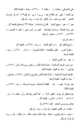 ‫ﻋﻠﻲ ﺍﻟﺸﻮﺑﻜﻲ : ﺻﻔﺎﺕ ﺍﳌﺮﰊ ، ﻣﻜﺘﺒﺔ ﺍﳌﺜﲎ ، ٤٦٩١ﻡ ، ﺑﻐﺪﺍﺩ ، ﺍﻟﻄﺒﻌﺔ ﺍﻟﺜﺎﻟﺜﺔ.‬
‫ﺍﺑﻦ ﺍﻟﻌﻤﺎﺩ ﺍﳊﻨﺒﻠﻲ ، ﺃﺑﻮ ﺍﻟﻔﻼﺡ ﻋﺒﺪ ﺍﳊﻲ ﺑﻦ ﺃﲪﺪ ﺑﻦ ﳏﻤﺪ )ﺕ٩٨٠١ﻫـ( : ﺷﺬﺭﺍﺕ‬
                    ‫ﺍﻟﺬﻫﺐ ﰲ ﺃﺧﺒﺎﺭ ﻣﻦ ﺫﻫﺐ ، ﺩﺍﺭ ﺍﻵﻓﺎﻕ ، )ﺩ.ﺕ( ، ﺑﲑﻭﺕ ، )ﺩ.ﻁ(.‬
‫ﻋﻤﺮ ﺃﲪﺪ ﻋﻤﺮ : ﻣﻨﻬﺞ ﺍﻟﺘﺮﺑﻴﺔ ﰲ ﺍﻟﻘﺮﺁﻥ ﻭﺍﻟﺴﻨﺔ،ﺩﺍﺭ ﺍﳌﻌﺮﻓﺔ،٦٩٩١ﻡ،ﺩﻣﺸﻖ،ﺍﻟﻄﺒﻌﺔ ﺍﻷﻭﱃ.‬
‫ﻋﻤﺮ ﺭﺿﺎ ﻛﺤﺎﻟﺔ : ﺩﺭﺍﺳﺎﺕ ﺍﺟﺘﻤﺎﻋﻴﺔ ﰲ ﺍﻟﻌﺼـﻮﺭ ﺍﻟﻮﺳـﻄﻰ ، ﺍﳌﻄﺒﻌـﺔ ﺍﻟﺘﻌﺎﻭﻧﻴـﺔ ،‬
                                              ‫٣٩٣١ﻫـ – ٣٧٩١ﻡ ، ﺩﻣﺸﻖ ، )ﺩ.ﻁ(.‬
                                                                      ‫ﺩ.ﻋﻤﺮ ﻓﺮﻭﺥ :‬
          ‫- ﺗﺎﺭﻳﺦ ﺍﻟﻔﻜﺮ ﺍﻟﻌﺮﰊ ، ﺩﺍﺭ ﺍﻟﻌﻠﻢ ﻟﻠﻤﻼﻳﲔ ، ﺑﲑﻭﺕ ، ٥٦٩١ﻡ ، ﺍﻟﻄﺒﻌﺔ ﺍﻷﻭﱃ .‬
‫- ﻋﺒﻘﺮﻳﺔ ﺍﻟﻌﺮﺏ ﰲ ﺍﻟﻌﻠﻢ ﻭﺍﻟﻔﻠﺴﻔﺔ ، ﺍﳌﻜﺘﺒﺔ ﺍﻟﻌﺼﺮﻳﺔ ، ٠٠٤١ﻫـ – ٠٨٩١ﻡ ﺑﲑﻭﺕ ،‬
                                                           ‫ﺍﻟﻄﺒﻌﺔ ﺍﻟﺮﺍﺑﻌﺔ.‬
                                                       ‫ﺩ. ﻋﻤﺮ ﳏﻤﺪ ﺍﻟﺘﻮﻣﻲ ﺍﻟﺸﻴﺒﺎﱐ :‬
‫-ﻣﻦ ﺃﺳﺲ ﺍﻟﺘﺮﺑﻴﺔ ﺍﻹﺳﻼﻣﻴﺔ ، ﺍﳌﻨﺸﺄﺓ ﺍﻟﻌﺎﻣﺔ ﻟﻠﻨﺸـﺮ ﻭﺍﻟﺘﻮﺯﻳـﻊ ﻭﺍﻹﻋـﻼﻥ ، ٢٨٩١ﻡ ،‬
                                   ‫ﻃﺮﺍﺑﻠﺲ – ﺍﳉﻤﺎﻫﲑﻳﺔ ﺍﻟﻠﻴﺒﻴﺔ ، ﺍﻟﻄﺒﻌﺔ ﺍﻟﺜﺎﻧﻴﺔ.‬
‫–‬   ‫-ﻓﻠﺴﻔﺔ ﺍﻟﺘﺮﺑﻴﺔ ﺍﻹﺳﻼﻣﻴﺔ ، ﺍﳌﻨﺸﺄﺓ ﺍﻟﻌﺎﻣﺔ ﻟﻠﻨﺸﺮ ﻭﺍﻟﺘﻮﺯﻳﻊ ﻭﺍﻹﻋﻼﻥ ، ٣٨٩١ﻡ ، ﻃﺮﺍﺑﻠﺲ‬
                                                   ‫ﺍﳉﻤﺎﻫﲑﻳﺔ ﺍﻟﻠﻴﺒﻴﺔ ، ﺍﻟﻄﺒﻌﺔ ﺍﻟﺮﺍﺑﻌﺔ.‬
‫ﻋﻤﺮ ﻋﻮﺩﺓ ﺍﳋﻄﻴﺐ : ﶈﺎﺕ ﰲ ﺍﻟﺜﻘﺎﻓﺔ ﺍﻹﺳﻼﻣﻴﺔ ، ﻣﺆﺳﺴﺔ ﺍﻟﺮﺳﺎﻟﺔ ، ﺑﲑﻭﺕ ، ٩٧٩١ﻡ ،‬
                                                                        ‫ﺍﻟﻄﺒﻌﺔ ﺍﻟﺜﺎﻟﺜﺔ .‬
‫ﻋﻮﺩﺓ ﺧﻠﻴﻞ ﺃﺑﻮ ﻋﻮﺩﺓ : ﺍﻟﺘﻄﻮﺭ ﺍﻟﺪﻻﱄ ﺑﲔ ﻟﻐﺔ ﺍﻟﺸﻌﺮ ﻭﻟﻐﺔ ﺍﻟﻘـﺮﺁﻥ ، ﻣﻜﺘﺒـﺔ ﺍﳌﻨـﺎﺭ ،‬
                                        ‫٥٠٤١ﻫـ – ٥٨٩١ﻡ ، ﺍﻷﺭﺩﻥ ، ﺍﻟﻄﺒﻌﺔ ﺍﻷﻭﱃ.‬
                                          ‫ﻋﻴﺎﺽ ﺑﻦ ﻣﻮﺳﻰ ﺍﻟﻴﺤﺼﱯ )ﺕ ٤٤٥ﻫـ( :‬
                              ‫- ﺍﻟﺸﻔﺎ ، ﺩﺍﺭ ﺍﻟﻜﺘﺐ ﺍﻟﻌﻠﻤﻴﺔ ، )ﺩ.ﺕ( ، ﺑﲑﻭﺕ ، )ﺩ.ﻁ(.‬
‫- ﺗﺮﺗﻴﺐ ﺍﳌﺪﺍﺭﻙ ﻭﺗﻘﺮﻳﺐ ﺍﳌﺴﺎﻟﻚ ﳌﻌﺮﻓﺔ ﺃﻋﻼﻡ ﻣﺬﻫﺐ ﻣﺎﻟﻚ ، ﺩﺍﺭ ﻣﻜﺘﺒﺔ ﺍﳊﻴﺎﺓ ، ﺑﲑﻭﺕ‬
                                                          ‫)ﺩ.ﺕ( ، )ﺩ.ﻁ( .‬
 