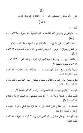 ‫)ﻍ(‬
           ‫ﺍﻟﻐﺰﺍﱄ ، ﺃﺑﻮ ﺣﺎﻣﺪ : ﺍﳌﺴﺘﺼﻔﻰ ، ﺍﻟﺒﺎﰊ ﺍﳊﻠﱯ ، ﺍﻟﻘﺎﻫﺮﺓ ، )ﺩ.ﺕ( ، )ﺩ.ﻁ( .‬
                                     ‫)ﻑ(‬
                                                                         ‫ﺍﻟﻔﺎﺭﺍﰊ :‬
‫- ﻣﺎ ﻳﻨﺒﻐﻲ ﺃﻥ ﻳﻘﺪﻡ ﻗﺒﻞ ﺗﻌﻠﻢ ﺍﻟﻔﻠﺴﻔﺔ ، ﺍﳌﻜﺘﺒﺔ ﺍﻟﺴﻠﻔﻴﺔ ، ﺍﻟﻘـﺎﻫﺮﺓ ، ٨٢٣١ﻫــ ،‬
                                                                  ‫)ﺩ.ﻁ( .‬
    ‫- ﺇﺣﺼﺎﺀ ﺍﻟﻌﻠﻮﻡ ، ﲢﻘﻴﻖ ﻋﺜﻤﺎﻥ ﺃﻣﲔ ، ﻣﻜﺘﺒﺔ ﺍﻷﳒﻠﻮ ، ﺍﻟﻘﺎﻫﺮﺓ ، ٨٦٩١ﻡ ، )ﺩ.ﻁ( .‬
‫ﺃﺑﻮ ﺍﻟﻔﺘﻮﺡ ﺭﺿﻮﺍﻥ : ﺍﳌﺪﺭﺱ ﰲ ﺍﳌﺪﺭﺳﺔ ﻭﺍﺠﻤﻟﺘﻤـﻊ ، ﺍﻷﳒﻠـﻮ ، ﺍﻟﻘـﺎﻫﺮﺓ ، ٣٧٩١ﻡ ،‬
                                                                           ‫)ﺩ.ﻁ(.‬
‫ﺩ. ﻓﺎﻃﻤﺔ ﳏﺠﻮﺏ : ﺍﳌﻮﺳﻮﻋﺔ ﺍﻟﺬﻫﺒﻴﺔ ﻟﻠﻌﻠﻮﻡ ﺍﻹﺳﻼﻣﻴﺔ ، ﺩﺍﺭ ﺍﻟﻐﺪ ﺍﻟﻌﺮﰊ ، ٣١٤١ﻫــ‬
                                                 ‫٣٩٩١ﻡ ، ﺍﻟﻘﺎﻫﺮﺓ ، ﺍﻟﻄﺒﻌﺔ ﺍﻷﻭﱃ.‬
‫ﻑ. ﺑﺎﺭﺗﻮﻟﺪ : ﺗﺎﺭﻳﺦ ﺍﳊﻀﺎﺭﺓ ﺍﻹﺳﻼﻣﻴﺔ ، ﺗﺮﲨﺔ ﲪﺰﺓ ﻃﺎﻫﺮ ، ﺩﺍﺭ ﺍﳌﻌﺎﺭﻑ ، ٣٨٩١ﻡ ،‬
                                                            ‫ﻣﺼﺮ ، ﺍﻟﻄﺒﻌﺔ ﺍﳋﺎﻣﺴﺔ.‬
‫ﻓﻜﺮﻱ ﺣﺴﻦ ﺭﻳﺎﻥ : ﺍﻟﺘﺪﺭﻳﺲ ﺃﻫﺪﺍﻓﻪ ، ﺃﺳﺴﻪ ، ﺃﺳﺎﻟﻴﺒﻪ ، ﻋـﺎﱂ ﺍﻟﻜﺘـﺐ ، ﺍﻟﻘـﺎﻫﺮﺓ ،‬
                                                          ‫١٧٩١ﻡ ، ﺍﻟﻄﺒﻌﺔ ﺍﻟﺜﺎﻧﻴﺔ .‬
      ‫ﻓﻠﻴﺐ ﺣﱴ : ﺗﺎﺭﻳﺦ ﺍﻟﻌﺮﺏ ، ﺍﳌﻜﺘﺒﺔ ﺍﻟﻌﺼﺮﻳﺔ ، ﺑﲑﻭﺕ ، ١٦٩١ﻡ ، ﺍﻟﻄﺒﻌﺔ ﺍﻷﻭﱃ .‬
‫ﻓﻠﻴﺐ ﻓﻴﻨﻜﺲ : ﻓﻠﺴﻔﺔ ﺍﻟﺘﺮﺑﻴﺔ ، ﺗﺮﲨﺔ ﳏﻤﺪ ﻟﺒﻴﺐ ﺍﻟﻨﺠﻴﺤﻲ ، ﺩﺍﺭ ﺍﻟﻨﻬﻀﺔ ﺍﻟﻌﺮﺑﻴﺔ ، ﺍﻟﻘﺎﻫﺮﺓ‬
                                                               ‫٥٦٩١ﻡ ، )ﺩ.ﻁ( .‬
‫ﻓﻨﺴﻨﻚ: ﺩ. ﺃ. ﻱ : ﻣﻔﺘﺎﺡ ﻛﻨﻮﺯ ﺍﻟﺴﻨﺔ ، ﺗﺮﲨﺔ ﳏﻤﺪ ﻓﺆﺍﺩ ﻋﺒﺪ ﺍﻟﺒﺎﻗﻲ ، ﺩﺍﺭ ﺍﳊـﺪﻳﺚ ،‬
                                                        ‫)ﺩ.ﺕ( ، ﺍﻟﻘﺎﻫﺮﺓ ، )ﺩ.ﻁ(.‬
‫ﻓﺆﺍﺩ ﺃﺑﻮ ﺣﻄﺐ ﻭﺁﻣﺎﻝ ﺻﺎﺩﻕ : ﻋﻠﻢ ﺍﻟﻨﻔﺲ ﺍﻟﺘﺮﺑﻮﻱ ، ﺍﻷﳒﻠﻮ ، ﺍﻟﻘـﺎﻫﺮﺓ ، ٠٨٩١ﻡ ،‬
                                                                    ‫ﺍﻟﻄﺒﻌﺔ ﺍﻟﺜﺎﻧﻴﺔ .‬
 