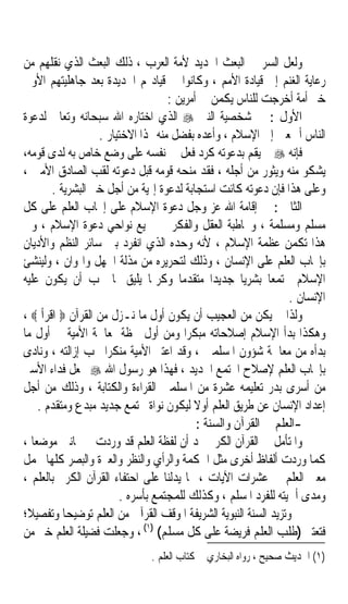 ‫ﻭﻟﻌﻞ ﺍﻟﺴﺮ ﰲ ﺍﻟﺒﻌﺚ ﺍﳉﺪﻳﺪ ﻷﻣﺔ ﺍﻟﻌﺮﺏ ، ﺫﻟﻚ ﺍﻟﺒﻌﺚ ﺍﻟﺬﻱ ﻧﻘﻠﻬﻢ ﻣﻦ‬
‫ﺭﻋﺎﻳﺔ ﺍﻟﻐﻨﻢ ﺇﱃ ﻗﻴﺎﺩﺓ ﺍﻷﻣﻢ ، ﻭﻛﺎﻧﻮﺍ ﰲ ﻗﻴﺎﺩ‪‬ﻢ ﺍﳉﺪﻳﺪﺓ ﺑﻌﺪ ﺟﺎﻫﻠﻴﺘﻬﻢ ﺍﻷﻭﱃ‬
                                    ‫ﺧﲑ ﺃﻣﺔ ﺃﺧﺮﺟﺖ ﻟﻠﻨﺎﺱ ﻳﻜﻤﻦ ﰲ ﺃﻣﺮﻳﻦ :‬
‫ﺍﻷﻭﻝ : ﰲ ﺷﺨﺼﻴﺔ ﺍﻟﻨﱯ ‪ ‬ﺍﻟﺬﻱ ﺍﺧﺘﺎﺭﻩ ﺍﷲ ﺳﺒﺤﺎﻧﻪ ﻭﺗﻌﺎﱃ ﻟﺪﻋﻮﺓ‬
                   ‫ﺍﻟﻨﺎﺱ ﺃﲨﻌﲔ ﺇﱃ ﺍﻹﺳﻼﻡ ، ﻭﺃﻋﺪﻩ ﺑﻔﻀﻞ ﻣﻨﻪ ﳍﺬﺍ ﺍﻻﺧﺘﻴﺎﺭ .‬
‫ﻓﺈﻧﻪ ‪ ‬ﱂ ﻳﻘﻢ ﺑﺪﻋﻮﺗﻪ ﻛﺮﺩ ﻓﻌﻞ ﰲ ﻧﻔﺴﻪ ﻋﻠﻰ ﻭﺿﻊ ﺧﺎﺹ ﺑﻪ ﻟﺪﻯ ﻗﻮﻣﻪ،‬
‫ﻳﺸﻜﻮ ﻣﻨﻪ ﻭﻳﺜﻮﺭ ﻣﻦ ﺃﺟﻠﻪ ، ﻓﻘﺪ ﻣﻨﺤﻪ ﻗﻮﻣﻪ ﻗﺒﻞ ﺩﻋﻮﺗﻪ ﻟﻘﺐ ﺍﻟﺼﺎﺩﻕ ﺍﻷﻣﲔ ،‬
        ‫ﻭﻋﻠﻰ ﻫﺬﺍ ﻓﺈﻥ ﺩﻋﻮﺗﻪ ﻛﺎﻧﺖ ﺍﺳﺘﺠﺎﺑﺔ ﻟﺪﻋﻮﺓ ﺇﳍﻴﺔ ﻣﻦ ﺃﺟﻞ ﺧﲑ ﺍﻟﺒﺸﺮﻳﺔ .‬
‫ﺍﻟﺜﺎﱐ : ﰲ ﺇﻗﺎﻣﺔ ﺍﷲ ﻋﺰ ﻭﺟﻞ ﺩﻋﻮﺓ ﺍﻹﺳﻼﻡ ﻋﻠﻰ ﺇﳚﺎﺏ ﺍﻟﻌﻠﻢ ﻋﻠﻰ ﻛﻞ‬
‫ﻣﺴﻠﻢ ﻭﻣﺴﻠﻤﺔ ، ﻭﳐﺎﻃﺒﺔ ﺍﻟﻌﻘﻞ ﻭﺍﻟﻔﻜﺮ ﰲ ﲨﻴﻊ ﻧﻮﺍﺣﻲ ﺩﻋﻮﺓ ﺍﻹﺳﻼﻡ ، ﻭﰲ‬
‫ﻫﺬﺍ ﺗﻜﻤﻦ ﻋﻈﻤﺔ ﺍﻹﺳﻼﻡ ، ﻷﻧﻪ ﻭﺣﺪﻩ ﺍﻟﺬﻱ ﺍﻧﻔﺮﺩ ﺑﲔ ﺳﺎﺋﺮ ﺍﻟﻨﻈﻢ ﻭﺍﻷﺩﻳﺎﻥ‬
‫ﺑﺈﳚﺎﺏ ﺍﻟﻌﻠﻢ ﻋﻠﻰ ﺍﻹﻧﺴﺎﻥ ، ﻭﺫﻟﻚ ﻟﺘﺤﺮﻳﺮﻩ ﻣﻦ ﻣﺬﻟﺔ ﺍﳉﻬﻞ ﻭﺍﳍﻮﺍﻥ ، ﻭﻟﻴﻨﺸﺊ‬
‫ﺍﻹﺳﻼﻡ ﳎﺘﻤﻌﺎ ﺑﺸﺮﻳﺎ ﺟﺪﻳﺪﺍﹰ ﻣﺘﻘﺪﻣﺎ ﻭﻛﺮﳝﺎﹰ ﻳﻠﻴﻖ ﲟﺎ ﳚﺐ ﺃﻥ ﻳﻜﻮﻥ ﻋﻠﻴﻪ‬
                                       ‫ﹰ‬             ‫ﹰ‬      ‫ﹰ‬
                                                                 ‫ﺍﻹﻧﺴﺎﻥ .‬
‫ﻭﻟﺬﺍ ﱂ ﻳﻜﻦ ﻣﻦ ﺍﻟﻌﺠﻴﺐ ﺃﻥ ﻳﻜﻮﻥ ﺃﻭﻝ ﻣﺎ ﻧـﺰﻝ ﻣﻦ ﺍﻟﻘﺮﺁﻥ ‪ ‬ﺍﻗﺮﺃ ‪، ‬‬
‫ﻭﻫﻜﺬﺍ ﺑﺪﺃ ﺍﻹﺳﻼﻡ ﺇﺻﻼﺣﺎﺗﻪ ﻣﺒﻜﺮﹰﺍ ﻭﻣﻦ ﺃﻭﻝ ﳊﻈﺔ ﲟﻌﺎﳉﺔ ﺍﻷﻣﻴﺔ ﰲ ﺃﻭﻝ ﻣﺎ‬
‫ﺑﺪﺃﻩ ﻣﻦ ﻣﻌﺎﳉﺔ ﺷﺆﻭﻥ ﺍﳌﺴﻠﻤﲔ ، ﻭﻗﺪ ﺍﻋﺘﱪ ﺍﻷﻣﻴﺔ ﻣﻨﻜﺮﹰﺍ ﳚﺐ ﺇﺯﺍﻟﺘﻪ ، ﻭﻧﺎﺩﻯ‬
‫ﺑﺈﳚﺎﺏ ﺍﻟﻌﻠﻢ ﻹﺻﻼﺡ ﺍ‪‬ﺘﻤﻊ ﺍﳉﺪﻳﺪ ، ﻓﻬﺬﺍ ﻫﻮ ﺭﺳﻮﻝ ﺍﷲ ‪ ‬ﳚﻌﻞ ﻓﺪﺍﺀ ﺍﻷﺳﲑ‬
‫ﻣﻦ ﺃﺳﺮﻯ ﺑﺪﺭ ﺗﻌﻠﻴﻤﻪ ﻋﺸﺮﺓ ﻣﻦ ﺍﳌﺴﻠﻤﲔ ﺍﻟﻘﺮﺍﺀﺓ ﻭﺍﻟﻜﺘﺎﺑﺔ ، ﻭﺫﻟﻚ ﻣﻦ ﺃﺟﻞ‬
     ‫ﺇﻋﺪﺍﺩ ﺍﻹﻧﺴﺎﻥ ﻋﻦ ﻃﺮﻳﻖ ﺍﻟﻌﻠﻢ ﺃﻭﻻ ﻟﻴﻜﻮﻥ ﻧﻮﺍﺓ ‪‬ﺘﻤﻊ ﺟﺪﻳﺪ ﻣﺒﺪﻉ ﻭﻣﺘﻘﺪﻡ .‬
                                          ‫ﹰ‬
                                           ‫-ﺍﻟﻌﻠﻢ ﰲ ﺍﻟﻘﺮﺁﻥ ﻭﺍﻟﺴﻨﺔ :‬
‫ﻭﺍﳌﺘﺄﻣﻞ ﰲ ﺍﻟﻘﺮﺁﻥ ﺍﻟﻜﺮﱘ ﳚﺪ ﺃﻥ ﻟﻔﻈﺔ ﺍﻟﻌﻠﻢ ﻗﺪ ﻭﺭﺩﺕ ﰲ ﲦﺎﻧﲔ ﻣﻮﺿﻌﺎ ،‬
   ‫ﹰ‬
‫ﻛﻤﺎ ﻭﺭﺩﺕ ﺃﻟﻔﺎﻅ ﺃﺧﺮﻯ ﻣﺜﻞ ﺍﳊﻜﻤﺔ ﻭﺍﻟﺮﺃﻱ ﻭﺍﻟﻨﻈﺮ ﻭﺍﻟﻌﱪﺓ ﻭﺍﻟﺒﺼﺮ ﻛﻠﻬﺎ ﲢﻤﻞ‬
‫ﻣﻌﲎ ﺍﻟﻌﻠﻢ ﰲ ﻋﺸﺮﺍﺕ ﺍﻵﻳﺎﺕ ، ﳑﺎ ﻳﺪﻟﻨﺎ ﻋﻠﻰ ﺍﺣﺘﻔﺎﺀ ﺍﻟﻘﺮﺁﻥ ﺍﻟﻜﺮﱘ ﺑﺎﻟﻌﻠﻢ ،‬
                        ‫ﻭﻣﺪﻯ ﺃﳘﻴﺘﻪ ﻟﻠﻔﺮﺩ ﺍﳌﺴﻠﻢ ، ﻭﻛﺬﻟﻚ ﻟﻠﻤﺠﺘﻤﻊ ﺑﺄﺳﺮﻩ .‬
‫ﻭﺗﺰﻳﺪ ﺍﻟﺴﻨﺔ ﺍﻟﻨﺒﻮﻳﺔ ﺍﻟﺸﺮﻳﻔﺔ ﺍﳌﻮﻗﻒ ﺍﻟﻘﺮﺁﱐ ﻣﻦ ﺍﻟﻌﻠﻢ ﺗﻮﺿﻴﺤﺎ ﻭﺗﻔﺼﻴﻼﹰ؛‬
           ‫ﹰ‬
‫ﻓﺘﻌﺘﱪ )ﻃﻠﺐ ﺍﻟﻌﻠﻢ ﻓﺮﻳﻀﺔ ﻋﻠﻰ ﻛﻞ ﻣﺴﻠﻢ( )١( ، ﻭﺟﻌﻠﺖ ﻓﻀﻴﻠﺔ ﺍﻟﻌﻠﻢ ﺧﲑ ﻣﻦ‬
                              ‫)١( ﺍﳊﺪﻳﺚ ﺻﺤﻴﺢ ، ﺭﻭﺍﻩ ﺍﻟﺒﺨﺎﺭﻱ ﰲ ﻛﺘﺎﺏ ﺍﻟﻌﻠﻢ .‬
 